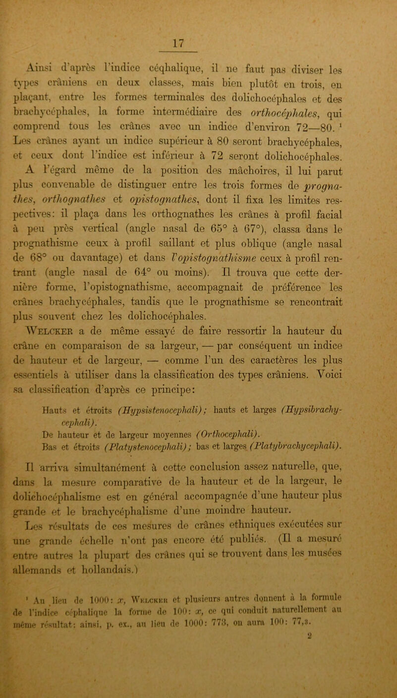 Ainsi d’après l’indice céqhalique, il 11e faut pas diviser les types crâniens en deux classes, mais bien plutôt en trois, en plaçant, entre les formes terminales des dolichocéphales et des brachycéphales, la forme intermédiaire des orthocéphales, qui comprend tous les crânes avec un indice d’environ 72—80. 1 Les crânes ayant un indice supérieur à 80 seront brachycéphales, et ceux dont l’indice est inférieur à 72 seront dolichocéphales. A l'égard meme de la position des mâchoires, il lui parut plus convenable de distinguer entre les trois formes de progna- thes, orthognafhes et opistognathes, dont il fixa les limites res- pectives: il plaça dans les orthognathes les crânes à profil facial à peu près vertical (angle nasal de 65° à G7°), classa dans le prognathisme ceux à profil saillant et plus oblique (angle nasal de 68° ou davantage) et dans Vopistognathisme ceux à profil ren- trant (angle nasal de 64° ou moins). Il trouva que cette der- nière forme, l’opistognathisme, accompagnait de préférence les crânes brachycéphales, tandis que le prognathisme se rencontrait plus souvent chez les dolichocéphales. Welcker a de même essayé de faire ressortir la hauteur du crâne en comparaison de sa largeur, — par conséquent un indice de hauteur et de largeur, — comme l’un des caractères les plus essentiels à utiliser dans la classification des types crâniens. Voici sa classification d’après ce principe: Hauts et étroits (Hypsistenocepliali) ; hauts et larges (Hypsïbracliy- cephali). De hauteur et de largeur moyennes (Ortliocepliali). Bas et étroits (Platystenocephali) ; bas et larges (Platybrachycepliali). Il arriva simultanément à cette conclusion assez naturelle, que, dans la mesure comparative de la hauteur et de la largeur, le dolichocépbalisme est en général accompagnée d’une hauteur plus grande et le brachycéphalismc d’une moindre hauteur. Les résultats de ces mesures de crânes ethniques exécutées sur une grande échelle n’ont pas encore été publiés. (Il a mesuré entre autres la plupart des crânes qui se trouvent dans les musées allemands et hollandais.) ’ Au lieu de 1000: x, Wklckkh et plusieurs autres donnent, à la formule de l’indice céphalique la forme de 100: x, ce qui conduit naturellement au même résultat: ainsi, p. ex., au lieu de 1000: 77-'h 011 aura 100: 77.3. 2