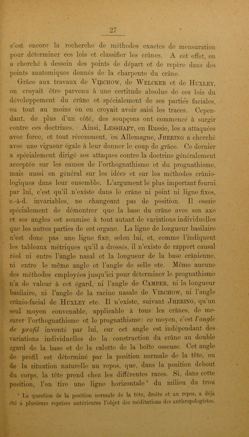 c’est encore la recherche de méthodes exactes de mensuration pour déterminer ces lois et classifier les crânes. A cet effet, on a cherché à dessein des points de départ et de repère dans des points anatomiques donnés de la charpente du crâne. Grâce aux travaux de Virchow, de Welcker et de Huxley, on croyait être parvenu à une certitude absolue de ces lois du développement du crâne et spécialement de ses parties faciales, ou tout au moins on en croyait avoir saisi les traces. Cepen- dant, de plus d’un côté, des soupçons ont commencé à surgir contre ces doctrines. Ainsi, Lesshaft, en Russie, les a attaquées avec force, et tout récemment, en Allemagne, Jhering a cherché avec une vigueur égale à leur donner le coup de grâce. Ce dernier a spécialement dirigé ses attaques contre la doctrine généralement acceptée sur les causes de l’orthognathisme et du prognathisme, mais aussi en général sur les idées et sur les méthodes crânio- logiques dans leur ensemble. L’argument le plus important fourni par lui, c’est qu’il n’existe dans le crâne ni point ni ligne fixes, c.-à-d. invariables, ne changeant pas de position. Il essaie spécialement de démontrer que la base du crâne avec son axe et ses angles est soumise à tout autant de variations individuelles que les autres parties de cet organe. La ligne de longueur basilaire n’est donc pas une ligne fixe, selon lui, et, comme l’indiquent les tableaux métriques qu’il a dressés, il n’existe de rapport causal réel ni entre l’angle nasal et la longueur de la base crânienne, ni entre le même angle et l’angle de selle etc. Même aucune des méthodes employées jusqu’ici pour déterminer le prognathisme n’a de valeur à cet égard, ni l’angle de Camper, ni la longueur basilaire, ni l’angle de la racine nasale de Virchow, ni l’angle crânio-facial de Huxley etc. Il n’existe, suivant Jhering, qu’un seul moyen convenable, applicable à tous les crânes, de me- surer l’orthognathisme et le prognathisme: ce moyen, c’est Vangle de profil inventé par lui, car cet angle est indépendant des variations individuelles de la construction du crâne au double fgard de la base et de la calotte de la boîte osseuse. Cet angle de profil est déterminé par la position normale de la tête, ou de la situation naturelle au repos, que, dans la position debout du corps, la tête prend chez les différentes races. »Si, dans cette position, l’on tire une ligne horizontale1 du milieu du trou 1 La question de la position normale de la tête, droite et au repos, a déjà été à plusieurs reprises antérieures l’objet des méditations des anthropologistes.