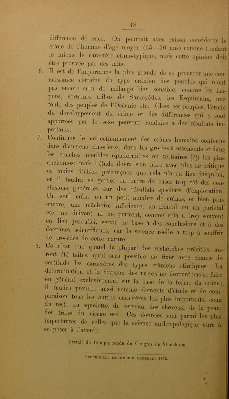 différence de race. On pourrait avec raison considérer le crâne de l'homme d’âge moyen (35—50 ans) comme rendant le mieux le caractère ethno-typique, mais cette opinion doit être prouvée par des faits. 6. Il est de l’importance la plus grande de se procurer une con- naissance certaine du type crânien des peuples qui n’ont pas encore subi de mélange bien sensible, comme les La- j pons, certaines tribus de Samoyèdes, les Esquimaux, une I foule des peuples de l’Océanie etc. Chez ces peuples, l’étude I du développement du crâne et des différences qui y sont apportées par le sexe peuvent conduire à des résultats im- portants. 7. Continuer le collectionnement des crânes humains contenus dans d’anciens cimetières, dans les grottes à ossements et dans les couches meubles (quaternaires ou tertiaires [?]) les plus . anciennes; mais l’étude devra s’en faire avec plus de critique et moins d’idées préconçues que cela n’a eu lieu jusqu’ici, et il faudra se garder en outre de baser trop tôt des con- clusions générales sur des résultats spécieux d’exploration. Un seul crâne ou un petit nombre de crânes, et bien plus encore, une mâchoire inférieure, un frontal ou un pariétal etc. ne doivent. ni ne peuvent, comme cela a trop souvent eu lieu jusqu’ici, servir de base à des conclusions et à des doctrines scientifiques, car la science réelle a trop à souffrir de procédés de cette nature. 8. Ce n’est que quand la plupart des recherches précitées au- ront ete faites, qu’il sera possible de fixer avec chance de ceititude les caractères des types crâniens ethniques. La détermination et la division des races ne devront pas se faire en général exclusivement sur la base de la forme du crâne; il faudra prendre aussi comme éléments d’étude et de com- paraison tous les autres caractères les plus importants, ceux du reste du squelette, du cerveau, des cheveux, de la peau, . es ^ir|iU du visage etc. Ces données sont parmi les plus importantes de celles que la science anthropologique aura à se poser à l’avenir. Extrait du Compte-rendu du Congrès de Stockholm. STOCKHOLM, IMPRIMERIE CENTRALE 1876. 4