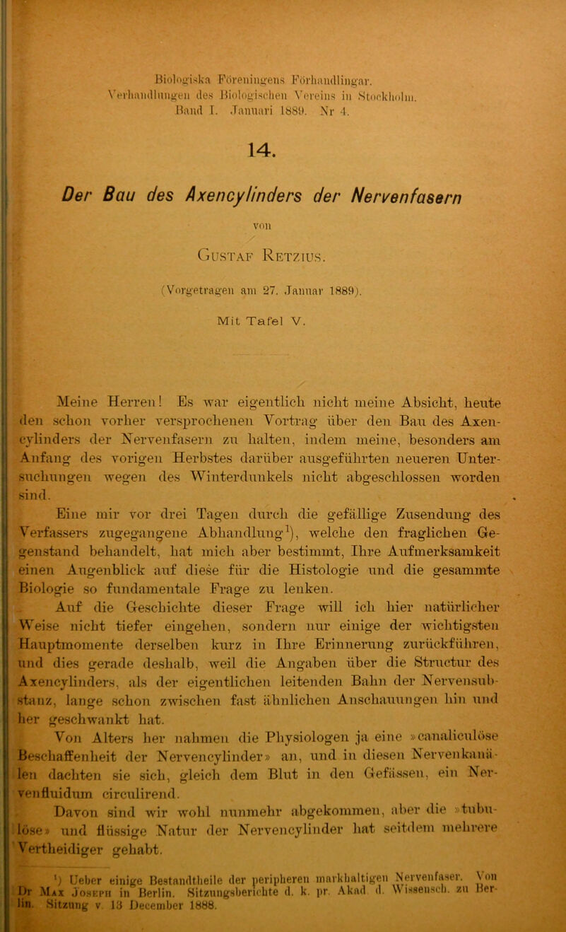 Biolooiska Foreninyen.s Förhamlliijgar. Verliamllmioeii des Biologisclieii Vereins in Stonkhnlni. Hand I. Jamiari 188U. Nr 4. 14. •iT ■ Der Bau des Axencylinders der Nen^enfasern ^ Gustaf Retzius. - •, (Vorgetragen am 27. Januar 1889). Mit Tafel V. Meine Herren! Es war eigentlich nicht meine Absicht, heute (len schon vorher versprochenen Vortrag über den Bau des Axen- cylinders der Nervenfasern zu halten, indem meine, besonders am Anfang des vorigen Herbstes darüber ausgeführten neueren Unter- suchungen wegen des Winterdunkels nicht abgeschlossen worden sind. Eine mir vor drei Tagen durch die gefällige Zusendung des Verfassers zugegangene Abhandlung^), welche den fraglichen Ge- genstand behandelt, hat mich aber bestimmt, Ihre Aufmerksamkeit einen Augenblick auf diese für die Histologie und die gesammte Biologie so fundamentale Frage zu lenken. Auf die Geschichte dieser Frage will ich hier natürlicher Weise nicht tiefer eingehen, sondern nur einige der wichtigsten Hauptmomente derselben kurz in Ihre Erinnerung zurückführeii, und dies gerade deshalb, weil die Angaben über die Structur des Axencylinders, als der eigentlichen leitenden Bahn der Nervensub- stanz, lange schon zwischen fast ähnlichen Anschauungen hin und her geschwankt hat. Von Alters lier nahmen die Physiologen ja eine »canaliculöse Beschaffenheit der Nervencylinder» an, und in diesen Nervenkanä- len dachten sie sich, gleich dem Blut in den Gefässen, ein Ner- ven fluidum circulirend. D.avon sind wir wohl nunmehr abgekommen, aber die »tubu- lüse» und flüssige Natur der Nervencylinder hat seitdem melirere Vertheidiger gehabt. b lieber einige Bestandtheile der peripheren ninrkhaltigen Nervenfaser. Von I)r Max Joseph in Berlin. Sitzungsberichte d. k. pr. .\kad d. \\ isseiisch. zu Ber- lin. Sitzung V 13 December 1888.