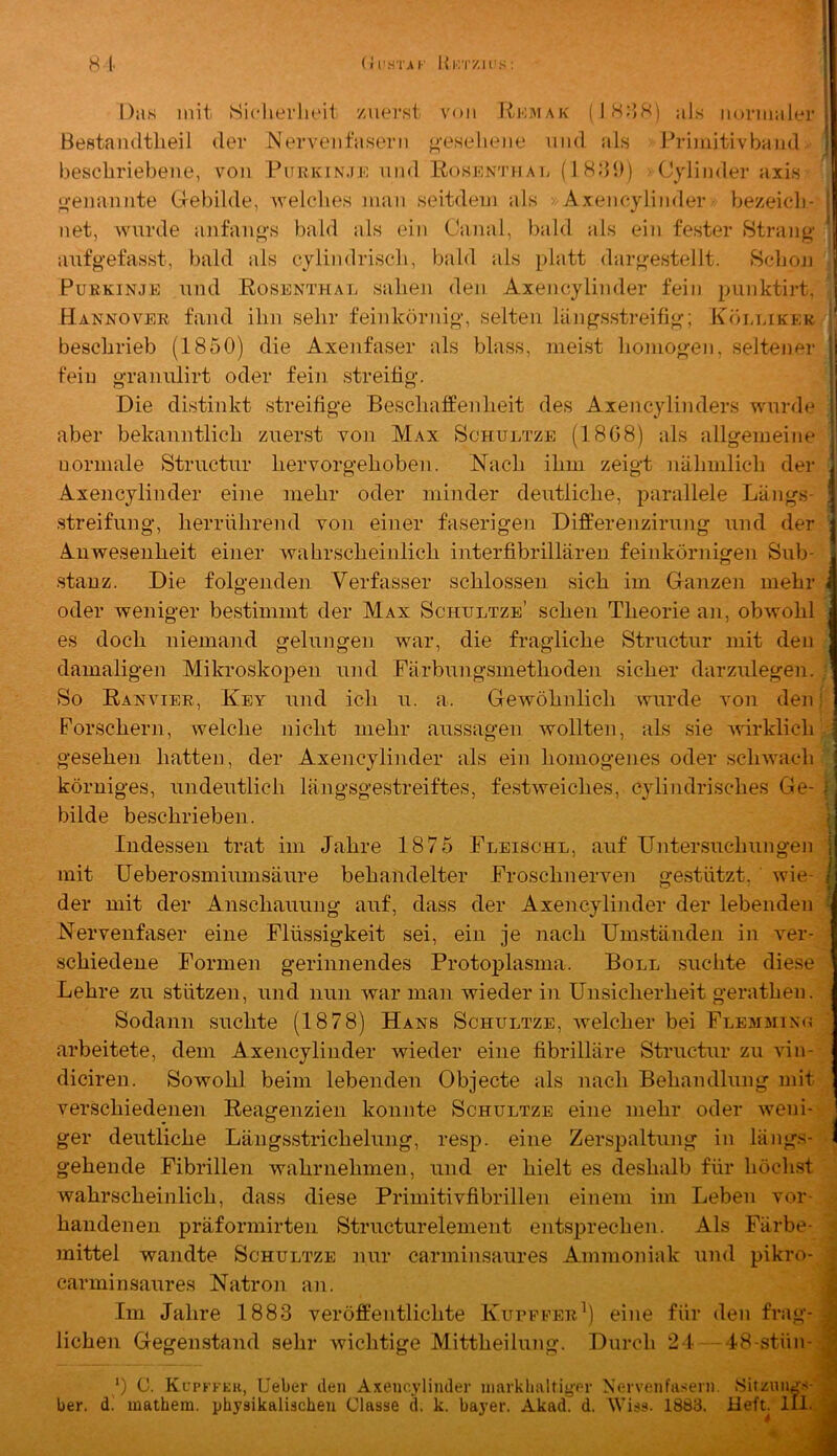 H l' (Jl'HTAI- Hk'I'/.H'S : Das mit SiclierlK'it /uei’st von Rio.mak (lH:iH) als normaler Bestandtlieil der Nervenfasern «'•eseliene nnd als Primitivband bescbriebene, von Purkin.ij-; und Rosenthai; (18dl)) Cylinder axis o’eiiaiinte Gebilde, Avelclies man seitdem als »Axeneylinder bezeicli- net, Avurde anfaii^'s bald als ein Canal, bald als ein fester Btrano- anfgefasst, bald als cylindrisoli, bald als platt dargestellt. tSc'bon Purkinje und Rosenthal salieji den Axeneylinder fein punktirt. Hannover fand ihn sehr feinkörnig, selten längsstreifig; Kölliker beschrieb (1850) die Axenfaser als blass, meist homogen, seltener fein graniüirt oder fein streifig. Die distinkt streifige Beschaffenheit des Axencylinders wmrde aber bekanntlich zuerst von Max Schultze (18G8) als allgemeine normale Striictnr hervorgehoben. Nach ihm zeigt nähmlich der Axeneylinder eine mehr oder minder deutliche, parallele Längs- .streifung, herrührend von einer faserigen Differenzirung und der Anwesenheit einer wahrscheinlich interfibrillären feinkörnigen Sub- stanz. Die folgenden Verfasser schlossen sich im Ganzen mehr < oder weniger bestimmt der Max Schultze’ sehen Theorie an, obwohl es doch niemand gelungen war, die fragliche Structur mit den damaligen Mikroskojjen und Färbungsmethoden sicher darzulegen. So Ranvier, Key und ich u. a. Gewöhnlich wurde von den Forschern, welche nicht mehr aussagen wollten, als sie Avirklich • gesehen hatten, der Axeneylinder als ein homogenes oder scliAvach körniges, undeutlich längsgestreiftes, festAveiches, cylindrisches Ge- ;; bilde beschrieben. | Indessen trat im Jahre 1875 Fleischl, auf Untersuchungen i mit Ueberosmiumsäure behandelter Froschnerven gestützt, wie- I der mit der Anschauung auf, dass der Axeneylinder der lebenden Nervenfaser eine Flüssigkeit sei, ein je nach Umständen in ver- schiedene Formen gerinnendes Protoplasma. Boll suchte diese Lehre zu stützen, und nun war man wieder in Unsicherheit gerathen. Sodann suchte (1878) Hans Schultze, AAMcher bei Flemmin<< arbeitete, dem Axeneylinder wieder eine fibrilläre Structur zu vin- diciren. SoAvohl beim lebenden Objecte als nach Behandlung mit verschiedenen Reagenzien konnte Schultze eine mehr oder Aveni- j ger deutliche Längsstrichelung, resj). eine Zerspaltung in längs- I gehende Fibrillen Avahrnehmen, und er hielt es deshalb für höchst Avahrscheinlich, dass diese Primitivfibrillen einem im Leben vor- handenen präformirten Structurelement entsprechen. Als Färbe- mittel wandte Schultze nur carminsaures Ammoniak und pikro- ; carminsaures Natron an. | Im Jahre 1883 veröffentlichte Kurpfer^) eine für den frag- J liehen Gegenstand sehr Avichtige Mittheilung. Durch 21 48-stün- J *) C. Kcpkp'eu, Ueber den Axeneylinder niarklmltiger Nervenfiisern. Sitzungs- ^ ber. d. mathera. physikalischen Clasae d. k. bayer. Akad. d. Wiss. 1883. Heft. 1I1..Q I