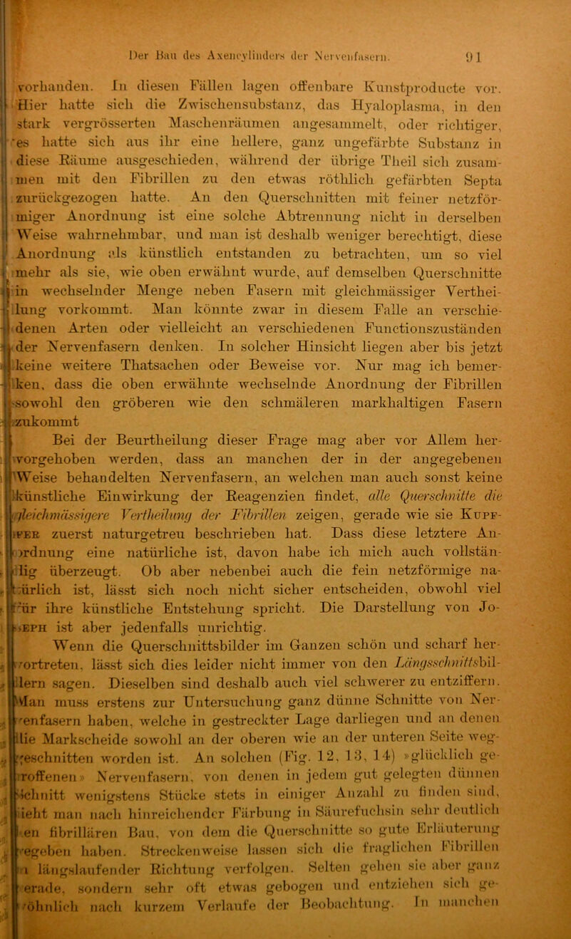 vorbauden. In diesen Fällen lagen offenbare Kunsti)rodiicte vor. ^ Hier batte sieb die Zwisebensubstanz, das Hjaloplasma, in den stark vergrösserten Masebenränmen angesammelt, oder riebtiger, *es batte sieb ans ibr eine hellere, ganz ungefärbte Substanz in diese Eäume ausgesebieden, Aväbrend der übrige Tbeil sieb zusam- men mit den Fibrillen zu den etwas rötblicb gefärbten Septa . zurückgezogen batte. An den Quersebnitten mit feiner netzför- miger Anordnung ist eine solche Abtrennung nicht in derselben W eise wahrnehmbar, und man ist deshalb weniger berechtigt, diese I Anordnung als künstlich entstanden zu betrachten, um so viel mehr als sie, wie oben erwähnt wurde, auf demselben Querschnitte l’in wechselnder Menge neben Fasern mit gleicbmässiger Verthei- lilung vorkommt. Man könnte zwar in diesem Falle an versebie- -} denen Arten oder vielleicht an verschiedenen Functionszuständen 1'der Kervenfasern denken. In solcher Hinsicht liegen aber bis jetzt keine weitere Thatsachen oder Beweise vor. Nur mag ich bemer- iken, dass die oben erwähnte wechselnde Anordnung der Fibrillen Isowohl den gröberen wie den schmäleren markhaltigen Fasern (Zukommt Bei der Beurtheilung dieser Frage mag aber vor Allem her- svorgehoben werden, dass an manchen der in der angegebenen eise behandelten Nervenfasern, an welchen man auch sonst keine Ikünstliche Einwirkung der Reagenzien findet, alle Querschnitte die i./leichmässigere Vejiheihmg der Fibrillen zeigen, gerade wie sie Kupf- h tFEE zuerst naturgetreu beschrieben hat. Dass diese letztere An- [Ordnung eine natürliche ist, davon habe ich mich auch vollstän- rff'lig überzeugt. Ob aber nebenbei auch die fein netzförmige na- t|t:ürlich ist, lässt sich noch nicht sicher entscheiden, obwohl viel f.j|f'tir ihre künstliche Entstehung spricht. Die Darstellung von Jo- seph ist aber jedenfalls unrichtig. Wenn die Querschnittsbilder im Ganzen schön und scharf her- /■ortreten, lässt sich dies leider nicht immer von den Längsschndtshll- ilern sagen. Dieselben sind deshalb auch viel schwerer zu entziffern, vlan mu.ss erstens zur Untersuchung ganz dünne Schnitte von Ner- venfasern haben, welche in gestreckter Lage darliegen und an denen lie Markscheide sowohl an der oberen wie an der unteren Seite weg- ;eschnitten worden ist. An solchen (Fig. 12, 13, 14) »glücklich ge- irroffenen» Nervenfasern, von denen in jedem gut gelegten dünnen Schnitt wenigstens Stücke stets in einiger Anzahl zu linden sind, ieht man nach hinreichender Färbung in Säurefuchsin sehr deutlich en fibrillären Bau, von dem die Querschnitte so gute Lrhluterung •egebe?i haben. Streckenweise lassen sich die fraglichen l'ibrillen i längslaufender Richtung verfolgen. Selten gehen sie aber ganz erade, sondern sehr oft etvvas gebogen und entziehen sich ge- '^öhnlich nach k\irzem Verlaufe der Beobachtung. ln manchen