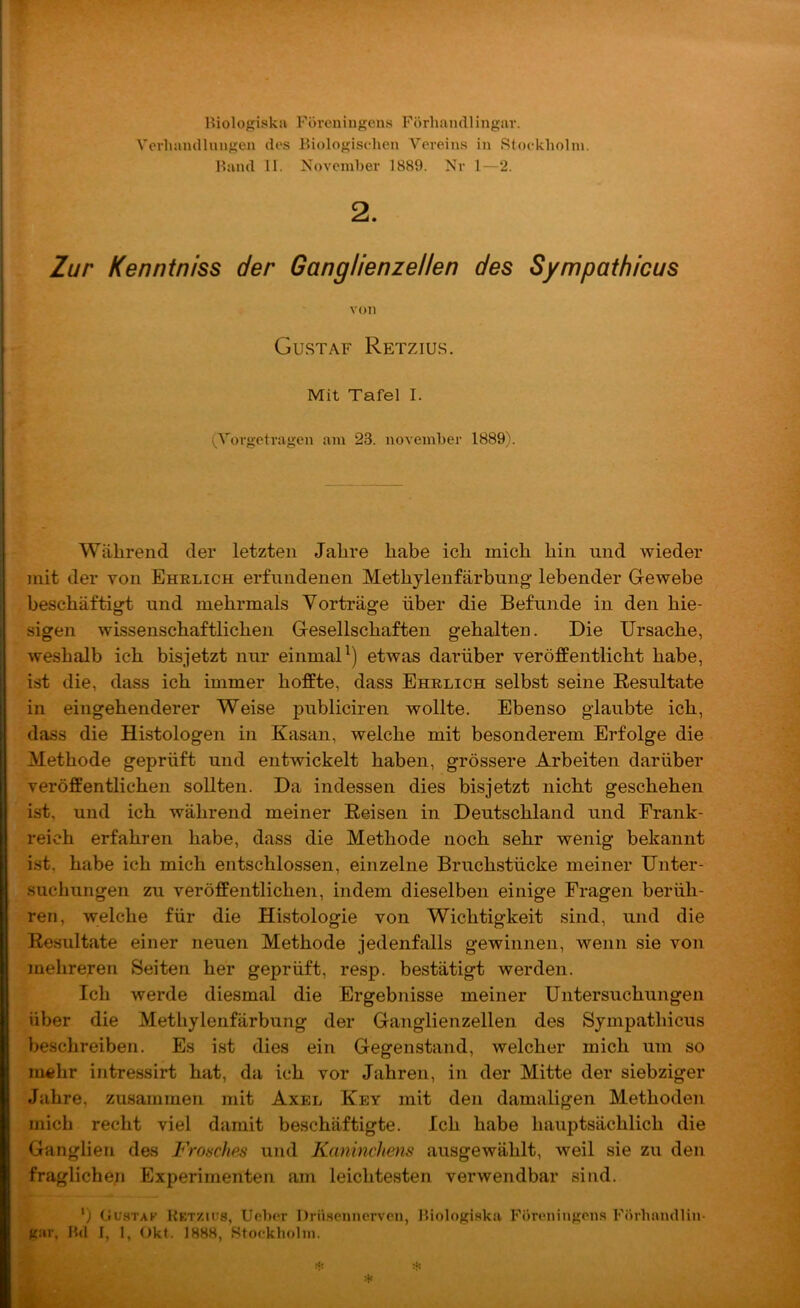 Riologiska Föreningens Förhandlingar. Vorlmmllungen des Biologisehcn Vereins in Rtoekliolin. Hand II. NovcniHer 1889. Nr 1—2. 2. Zur Kenntniss der Ganglienzellen des Sympathicus von Gustaf Retzius. Mit Tafel I. (Vorgetragen am 23. noveinber 1889). Während der letzten Jahre habe ich mich hin und wieder mit der von Ehelich erfundenen Methjlenfärbung- lebender Gewebe beschäftigt und mehrmals Yorträge über die Befunde in den hie- sigen wissenschaftlichen Gesellschaften gehalten. Die Ursache, weshalb ich bisjetzt nur einmaU) etwas darüber veröffentlicht habe, ist die, dass ich immer hoffte, dass Ehelich selbst seine Resultate in eingehenderer Weise publiciren wollte. Ebenso glaubte ich, dass die Histologen in Kasan, welche mit besonderem Erfolge die Methode geprüft und entwickelt haben, grössere Arbeiten darüber veröffentlichen sollten. Da indessen dies bisjetzt nicht geschehen ist, und ich während meiner Reisen in Deutschland und Frank- reich erfahren habe, dass die Methode noch sehr wenig bekannt ist, habe ich mich entschlossen, einzelne Bruchstücke meiner Unter- suchungen zu veröffentlichen, indem dieselben einige Fragen berüh- ren, welche für die Histologie von Wichtigkeit sind, und die Resultate einer neuen Methode jedenfalls gewinnen, wenn sie von mehreren Seiten her geprüft, resp. bestätigt werden. Ich werde diesmal die Ergebnisse meiner Untersuchungen über die Methylenfärbung der Ganglienzellen des Sympathicus beschreiben. Es ist dies ein Gegenstand, welcher mich um so ni4{hr intressirt hat, da ich vor Jahren, in der Mitte der siebziger Jahre, zusammen mit Axel Key mit den damaligen Methoden mich recht viel damit beschäftigte. Ich habe hauptsächlich die Ganglien des Frosches und Kaninchens ausgewählt, weil sie zu den fraglichen Experimenten am leichtesten verwendbar sind. ') Gustak Retzius, Uebor Drii.senncrvcn, Hiologi.ska Föreningon.s Förhamllin- gar, B(1 I, 1, Okt. 1888, Btockliolni.