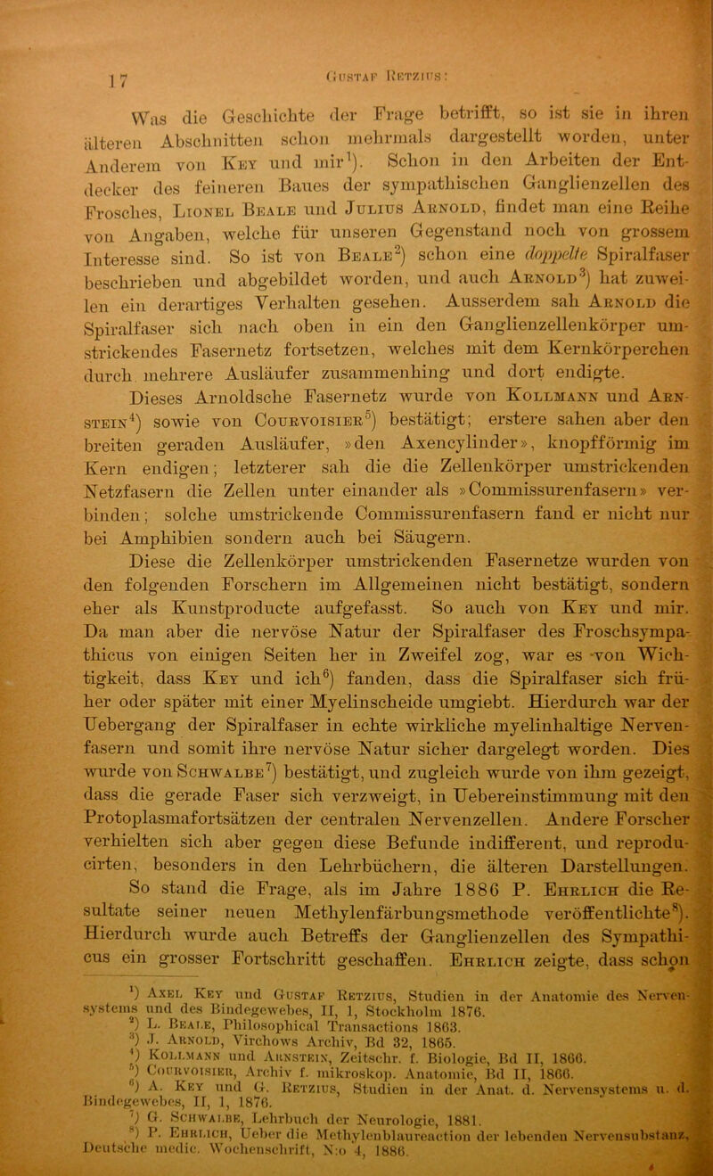 riusTAr IvKTZin.s: Was die Geschichte der Frage betrifft, so ist sie in ihren älteren Abschnitten schon mehrmals dargestellt worden, unter Anderem von Key und mir''). Schon in den Arbeiten der Ent- decker des feineren Baues der sympathischen Ganglienzellen des Frosches, Lionel Beale und Julius Aunold, findet man eine Keihe von Angaben, welche für unseren Gegenstand noch von grossem Interesse sind. So ist von Bealeschon eine doppelie Spiralfaser beschrieben und abgebildet worden, und auch Arnold-^} hat zuwei- len ein derartiges Verhalten gesehen. Ausserdem sah Arnold die Spiralfaser sich nach oben in ein den Ganglienzellenkörper um- strickendes Fasernetz fortsetzen, welches mit dem Kernkörperchen durch mehrere Ausläufer zusammenhing und dort endigte. Dieses Arnoldsche Fasernetz wurde von Kollmann und Arn- stein“* **)) sowie von Courvoisier®) bestätigt; erstere sahen aber den breiten geraden Ausläufer, »den Axencjlinder», knopfförmig im Kern endigen; letzterer sah die die Zellenkörper umstrickenden Netzfasern die Zellen unter einander als »Commissurenfasern» ver- binden ; solche umstrickende Commissurenfasern fand er nicht nur bei Amphibien sondern auch bei Säugern. Diese die Zellenkörper umstrickenden Fasernetze wurden von den folgenden Forschern im Allgemeinen nicht bestätigt, sondern eher als Kunstproducte aufgefasst. So auch von Key und mir. Da man aber die nervöse Natur der Spiralfaser des Froschsympa- thicus von einigen Seiten her in Zweifel zog, war es -von Wich- tigkeit, dass Key und ich®) fanden, dass die Spiralfaser sich frü- her oder später mit einer Myelinscheide umgiebt. Hierdurch war der Uebergang der Spiralfaser in echte wirkliche myelinhaltige Nerven- fasern und somit ihre nervöse Natur sicher dargelegt worden. Dies wurde von Schwalbe') bestätigt, und zugleich wurde von ihm gezeigt, dass die gerade Faser sich verzweigt, in liebereinstimmung mit den - Protoplasmafortsätzen der centralen Nervenzellen. Andere Forscher verhielten sich aber gegen diese Befunde indifferent, und reprodu- cirten, besonders in den Lehrbüchern, die älteren Darstellungen. So stand die Frage, als im Jahre 1886 P. Ehrlich die Re- ; sultate seiner neuen Methylenfärbungsmethode veröffentlichte®), j Hierdurch wurde auch Betreffs der Ganglienzellen des Sympathi- cus ein grosser Fortschritt geschaffen. Ehrlich zeigte, dass schon *) Axel Key mul Gustaf Retziüs, Studien in der Anatomie de.s Nervcn- sy.steins und des Bindegewebes, II, 1, Stockholm 1876. ) L. Beai.e, Philo.sophical Transactions 1863. '*) .T. Ahnoli), Virchows Archiv, Bd 32, 1866. p Kou.mann und Aknsteix, Zeitschr. f. Biologie, Bd II, 1866. ■’) CouuvoisiEu, Archiv f. mikro.skop. Anatomie, Bd II, 1866. ®) A. Key und G. Retzius, Studien in der Anat. d. Nervensystems u. d. Bindegewehes, II, 1, 1876. ') G. ScHWAJ.BE, Lehrbuch der Neurologie, 1881. ^ **) P. Ehklich, UelxT die Methyleublaureaction der lehendeu Nervensuhstauz, ’ Deutsche medic. Wochenschrift, N:o 4, 1886. J 4