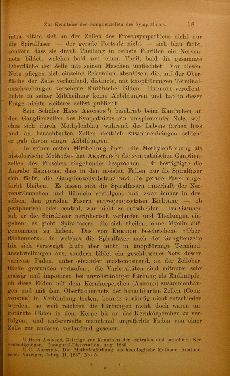iiitra vitain sicli an den Zellen des Frosclisympatliicus nicht nur die Spiralfaser — der gerade Fortsatz nicht — sich blau färbt, sondern dass sie durch Theilung in feinste Fibrillen ein Nerven- netz bildet, welches bald nur einen Theil, bald die gesammte Oberfläche der Zelle mit seinen Maschen umflechtet. Von diesem Netz pflegen sich einzelne Eeiserchen abzulösen, die, auf der Ober- fläche der Zelle verlaufend, distincte, mit knopfförmigen Terminal- ansclnvellungen versehene Endbüschel bilden. Ehelich veröffent- lichte in seiner Mittheilung keine Abbildungen und hat in dieser Frage nichts weiteres selbst publicirt. Sein Schüler Hans Aeonson beschrieb beim Kaninchen an den Ganglienzellen des Sjmpathicus ein umspinnendes Netz, wel- ches sich durch Methylenblau während des Lebens färben Hess und an benachbarten Zellen deutlich Zusammenhängen schien', er gab davon einige Abbildungen. In seiner ersten Mittheilung über »die Methylenfärbung als histologische Methode» hat Aenstein^) die sympathischen Ganglien- zellen des Frosches eingehender besprochen. Er bestägtigte die Angabe Ehelichs, dass in den meisten Fällen nur die Spiralfaser sich färbt, die Ganglienzellsubstanz und die gerade Faser unge- färbt bleiben. Es lassen sich die Spiralfasern innerhalb der Ner- venstämmchen und Bündeln verfolgen, und zwar immer in der- selben, den geraden Fasern entgegengesetzten Richtung —r ob peripherisch oder central, war nicht zu entscheiden. Im Gaumen sah er die Spiralfaser peripherisch verlaufen und Theilungeii ein- gehen; es giebt Spiralfasern, die sich theilen, ohne Myelin auf- genommen zu haben. Das von Ehelich beschriebene »Ober- flächennetz», in welches die Spiralfaser nach der Gaiiglienzelle hin sich verzweigt, läuft aber nicht in knopfförmige Terminal- anschwellungen aus, sondern bildet ein geschlossenes Netz, dessen varicöse Fäden, unter einander anastomosirend, an der Zellober- fläche gewunden verlaufen; die Yaricositäten sind mitunter sehr massig und imponiren bei unvollständiger Färbung als Endknöpfe: ob diese Fäden mit dem Kernkörperchen (Aenold) Zusammenhän- gen und mit dem Oberflächen netz der benachbarten Zellen (Coue- voistee) in Verbindung treten, konnte vorläufig nicht entschieden werden; so weit reichten die Färbungen nicht, doch waren un- gefärbte Fäden in dem Kerne bis an das Kernkörperchen zu ver- folgen, und andererseits manchmal ungefärbte Fäden von einer Zelle zur anderen verlaufend gesehen. M ÜANH Aronson, Beiträf^e zur K(‘imlnis.s der eontralcn und poriplierni Nor- venendignn^?en. Jmuignral-Dis.sertii.tion, Aug. I8H6. C. Arn.stein, Die >\rethylenfiirbnng als histologische Methode, Anatonii- Bcher iVnzeiger, Jahrg, JI^ 1887, N:o 5. :k