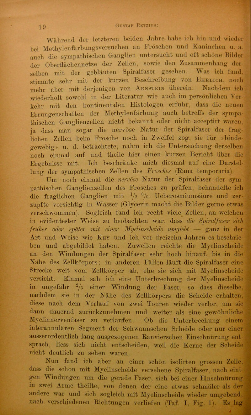 Während der letzteren beiden Jahre habe ich hin und wieder bei Methylenfarbung’sversuclien an Fröschen und Kaninclien u. a. |[i auch die sympathischen Ganglien untersucht und oft schöne Bilder der Oberflächennetze der Zellen, sowie den Zusanimenliang der- selben mit der gebläuten Spiralfaser gesehen. Was ich fand, stimmte sehr mit der kurzen Beschreibung von Ehelich, noch mehr aber mit derjenigen von Aenstein überein. Nachdem ich wiederholt sowohl in der Literatur wie auch im persönlichen Ver- kehr mit den kontinentalen Histologen erfuhr, dass die neuen Errungenschaften der Methylenfärbung auch betreffs der sympa- thischen Ganglienzellen nicht bekannt oder nicht acceptirt waren, ja dass man sogar die nervöse Natur der Spiralfaser der frag- lichen Zellen beim Frosche noch in Zweifel zog, sie für »binde- gewebig» u. d. betrachtete, nahm ich die Untersuchung derselben noch einmal auf und theile hier einen kurzen Bericht über die Ergebnisse mit. Ich beschränke mich diesmal auf eine Darstel- lung der sympathischen Zellen des Frosches (Eana temporaria). Um noch einmal die nervöse Natur der Spiralfaser der sym- pathischen Ganglienzellen des Frosches zu prüfen, behandelte ich die fraglichen Ganglien mit Y2 Yo Ueberosmiumsäure und zer- zupfte vorsichtig in Wasser (Glycerin macht die Bilder gerne etwas verschwommen). Sogleich fand ich recht viele^ Zellen, an welchen in evidentester Weise zu beobachten war, dass die Spiralfaser sich früher oder später mit einer Myelinscheide umgiebt — ganz in der Art und Weise wie Key und ich vor dreizehn Jahren es beschrie- ben und abgebildet haben. Zuweilen reichte die Myelinscheide an den Windungen der Spiralfaser sehr hoch hinauf, bis in die Nähe des Zellkörpers; in anderen Fällen läuft die Spiralfaser eine Strecke weit vom Zellkörper ab, ehe sie sich mit Myelinscheide versieht. Einmal sah ich eine Unterbrechung der Myelinscheide > in ungefähr ^3 einer Windung der Faser, so dass dieselbe, ^ nachdem sie in der Nähe des Zellkörpers die Scheide erhalten, diese nach dem Verlauf von zwei Touren wieder verlor, um sie dann dauernd zurückzunehmen und weiter als eine srewöhnliche > Myelinnervenfaser zu verlaufen. Ob die Unterbrechung einem interannulären Segment der Schwannschen Scheide oder nur einer ausserordentlich lang ausgezogenen Ranvierschen Einschnürung ent sprach, liess sich nicht entscheiden, weil die Kerne der Scheide ^ nicht deutlich zu sehen waren. Nun fand ich aber an einer schön isolirten grossen Zelle, 3 dass die schon mit Myelinscheide versehene Spiralfaser, nach eini- Jj gen Windungen um die gerade Faser, sich bei einer Einschnürung 'S in zwei Arme theilte, von denen der eine etwas schmäler als der andere war und sich sogleich mit Myelinscheide wieder umgebend, ^ nacb, verscliiedenen Richtungen verliefen (Taf. I, Fig. 1). Es lag|jl