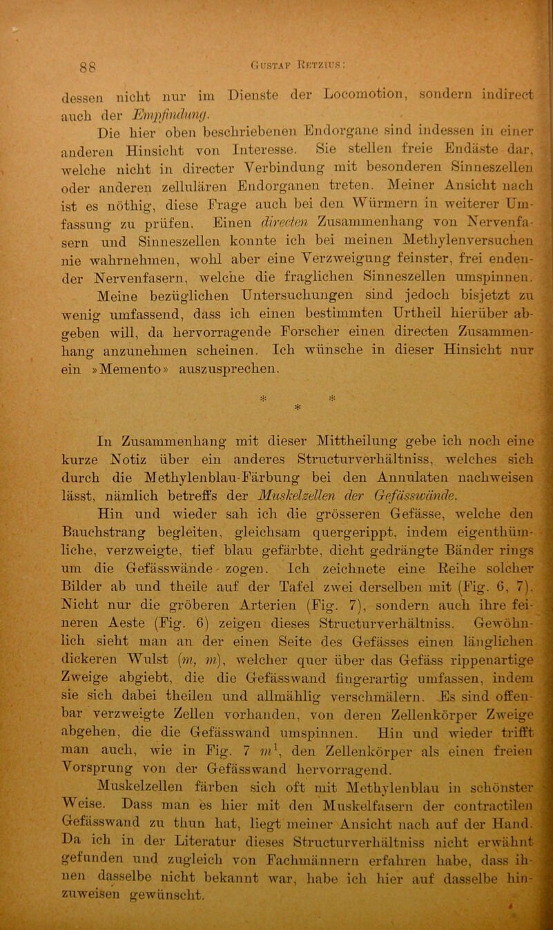 t dessen nicht nur im Dienste der Locomotion, sondern indirect auch der Emjißndumj. Die hier oben beschriebenen Endorgane sind indessen in einer anderen Hinsicht von Interesse. Sie stellen freie Endäste dar, welche nicht in directer Verbindung mit besonderen Sinneszellen oder anderen zellulären Endorganen treten. Meiner Ansicht nach ist es nöthig, diese Frage auch bei den Würmern in weiterer Um- fassung zu prüfen. Einen äirecten Zusammenhang von Nervenfa- sern und Sinneszellen konnte ich bei meinen Methylenversuciien nie wahrnehmen, wohl aber eine Verzweigung feinster, frei enden- der Nervenfasern, welche die fraglichen Sinneszellen umspinnen. Meine bezüglichen Untersuchungen sind jedoch bis jetzt zu wenio- umfassend, dass ich einen bestimmten Urtheil hierüber ab- geben will, da hervorragende Forscher einen directen Zusammen- hang anzunehmen scheinen. Ich wünsche in dieser Hinsicht nur ein »Memento» auszusprechen. ‘jf In Zusammenhang mit dieser Mittheilung gebe ich noch eine ' kurze Notiz über ein anderes Structurverhältniss, welches sich ^ durch die Methylenblau-Färbung bei den Annulaten nachweisen i lässt, nämlich betreffs der Muslcehellen der Gefässwände. 1 Hin und wieder sah ich die grösseren Gefässe, welche den | Bauchstrang begleiten, gleichsam quergerippt, indem eigenthüm-. * 1 liehe, verzweigte, tief blau gefärbte, dicht gedrängte Bänder rings j| um die Gefässwände - zogen. Ich zeichnete eine Eeihe solcher 3 Bilder ab und theile auf der Tafel zwei derselben mit (Fig. 6, 7). 1 Nicht nur die gröberen Arterien (Fig. 7), sondern auch ihre fei- 1 neren Aeste (Fig. 6) zeigen dieses Structurverhältniss. Gewöhn- 1 lieh sieht man an der einen Seite des Gefässes einen, länglichen -1 dickeren Wulst [jn, m), welcher quer über das Gefäss rqDpenartige j Zweige abgiebt, die die GefässAvand fingerartig umfassen, indem 3 sie sich dabei theilen und allmählig verschmälern. Es sind offen- 3 bar verzweigte Zellen vorhanden, von deren Zellenkörper Zweige M abgehen, die die Gefässwand umspinnen. Hin und wieder trift't m man auch, wie in Fig. 7 den Zellenkörper als einen freien ■ Vorsprung von der Gefässwand hervorragend. ■ Muskelzellen färben sich oft mit Methylenblau in schönster n Weise. Dass man es hier mit den Muskelfasern der contractilen fl Gefässwand zu thun hat, liegt meiner Ansicht nach auf der Hand, fl Da ich in der Literatur dieses Structurverhältniss nicht erwähnt -fl gefunden und zugleich von Fachmännern erfahren habe, dass ih- fl neu dasselbe nicht bekannt war, habe ich hier auf dasselbe hin- jl zuweisen gewünscht. s 4