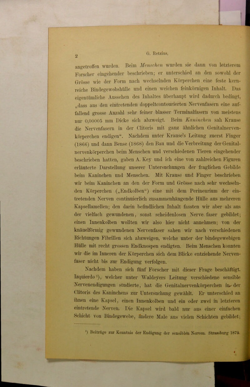 L I antroffen wurden. Beim Menschen wurden sie dann von letzterem Forscher eingehender beschrieben; er unterschied an den sowohl der Grösse wie der Form nach wechselnden Körperchen eine feste kern- reiche Bindegewebshülle und einen weichen feinkörnigen Inhalt. Das eigentümliche Aussehen des Inhaltes überhaupt wird dadurch bedingt, dass aus den eintretenden doppeltcontourierten Nervenfasern eine auf- fallend grosse Anzahl sehr feiner blasser Terminalfasern von meistens nur 0,00005 mm Dicke sich abzweigt. Beim Kaninchen sah Krause die Nervenfasern in der Clitoris mit ganz ähnlichen Genitalnerven- körperchen endigen“. Nachdem unter Krause’s Leitung zuerst Finger (1866) und dann Bense (1868) den Bau und die Verbreitung derGenital- nervenkörperclien beim Menschen und verschiedenen Tieren eingehender beschrieben hatten, gaben A. Key und ich eine von zahlreichen Figuren erläuterte Darstellung unserer Untersuchungen der fraglichen Gebilde beim Kaninchen und Menschen. Mit Krause und Finger beschrieben wir beim Kaninchen an den der Form und Grösse nach sehr wechseln- den Körperchen („Endkolben“) eine mit dem Perineurium der ein- tretenden Nerven continuierlich zusammenhängende Hülle aus mehreren Kapsellamellen; den darin befindlichen Inhalt fassten wir aber als aus der vielfach gewundenen, sonst scheidenlosen Nerve, faser gebildet; einen Innenkolben wollten wir also liier nicht annehmen; von der knäuelförmig gewundenen Nervenfaser sahen wir nach verschiedenen Richtungen Fibrillen sich abzweigen, welche unter der bindegewebigen Hülle mit recht grossen Endknospen endigten. Beim Menschen konnten wir die im Inneren der Körperchen sich dem Blicke entziehende Nerven- faser nicht bis zur Endigung verfolgen. Nachdem haben sich fünf Forscher mit dieser Frage beschäftigt. Izquierdo'), welcher unter Waldeyers Leitung verschiedene sensible Nervenendigungen studierte, hat die Genitalnervenkörperclien im der Clitoris des Kaninchens zur Untersuchung gewählt. Er unterschied an ihnen eine Kapsel, einen Innenkolben und ein oder zwei in letzteren eintretende Nerven. Die Kapsel wird bald nur aus einer einfachen »Schicht von Bindegewebe, ändere Male aus vielen Schichten gebildet; ') Beiträge zur Kenntnis der Endigung der sensiblen Nerven. Strassburg 1879. 4