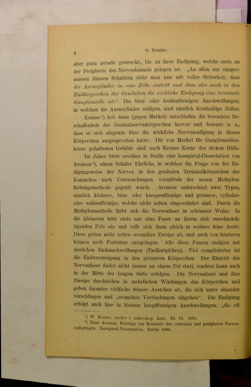 [ G. Rctzius, 4 aber ganz gerade gestreckt, bis zu ihrer Endigung, welche stets an der Peripherie des Nervenknäuels gelegen ist. „An allen nur einiger- massen dünnen Sclmitten sieht man nun mit voller Sicherheit, dass (hr Axencylinder in eine Zelle eintritt und dass also auch in den Endkörperchen der Genitalien die wirkliche Endigung eine terminale Ganglienzelle ist.“ Die birn- oder keulenförmigen Anschwellungen, in welchen die Axencylinder endigen, sind nämlich kernhaltige Zellen. Krausex) hob dann (gegen Merkel) entschieden die besondere Be- schaffenheit der Genitalnervenkörperchen hervor und betonte u. a., dass er sich nirgends über die wirkliche Nervenendigung in diesen Körperchen ausgesprochen hatte. Die von Merkel für Ganglienzellen- kerne gehaltenen Gebilde sind nach Krause Kerne der dicken Hülle. Im Jahre 1886 erschien in Berlin eine Inaugural-Dissertation von Aronson2), einem Schüler Ehrliclis, in welcher die Frage von der En- digungsweise der Nerven in den genitalen Terminalkörperchen der Kaninchen nach Untersuchungen vermittels der neuen Methylen- färbungsmethode geprüft wurde. Aronson unterschied zwei Typeu, nämlich kleinere, birn- oder knosjpenförmige und grössere, cylinder- oder walzenförmige, welche nicht selten eingeschnürt sind. Durch die Methylenmethode färbt sich die Nervenfaser in schönster Weise. In die kleineren tritt stets nur eine Faser an ihrem sich verschmäch- tigenden Pole ein und teilt sich dann gleich in weitere feine Aeste. Diese geben nicht selten secundäre Zweige ab, und auch von letzteren können noch Fortsätze entspringen. Alle diese Fasern endigen mit zierlichen Endanschwellungen (Endknöpfchen). Viel complicierter ist die Endverzweigung in den grösseren Körperchen. Der Eintritt der Nervenfaser findet nicht immer an einem Pol statt, sondern kann auch in der Mitte der langen Seite erfolgen. Die Nervenfaser und ihre Zweige durchziehen in mehrfachen Windungen das Körperchen und geben darunter vielfache feinere Aestchen ab, die sich unter einander verschlingen und „secundäre Verbindungen eingehen“. Die Endigung erfolgt auch liier in kleinen knopfförmigen Anschwellungen, „die oft ’) W. Krause, Archiv f. mikroskop. Anat. Bd. 19. 1881. l) Hans Aronson, Beiträge zur Kenntnis der centralen und peripheren Nerven- endigungen. Inaugural-Dissertation. Berlin 1886.