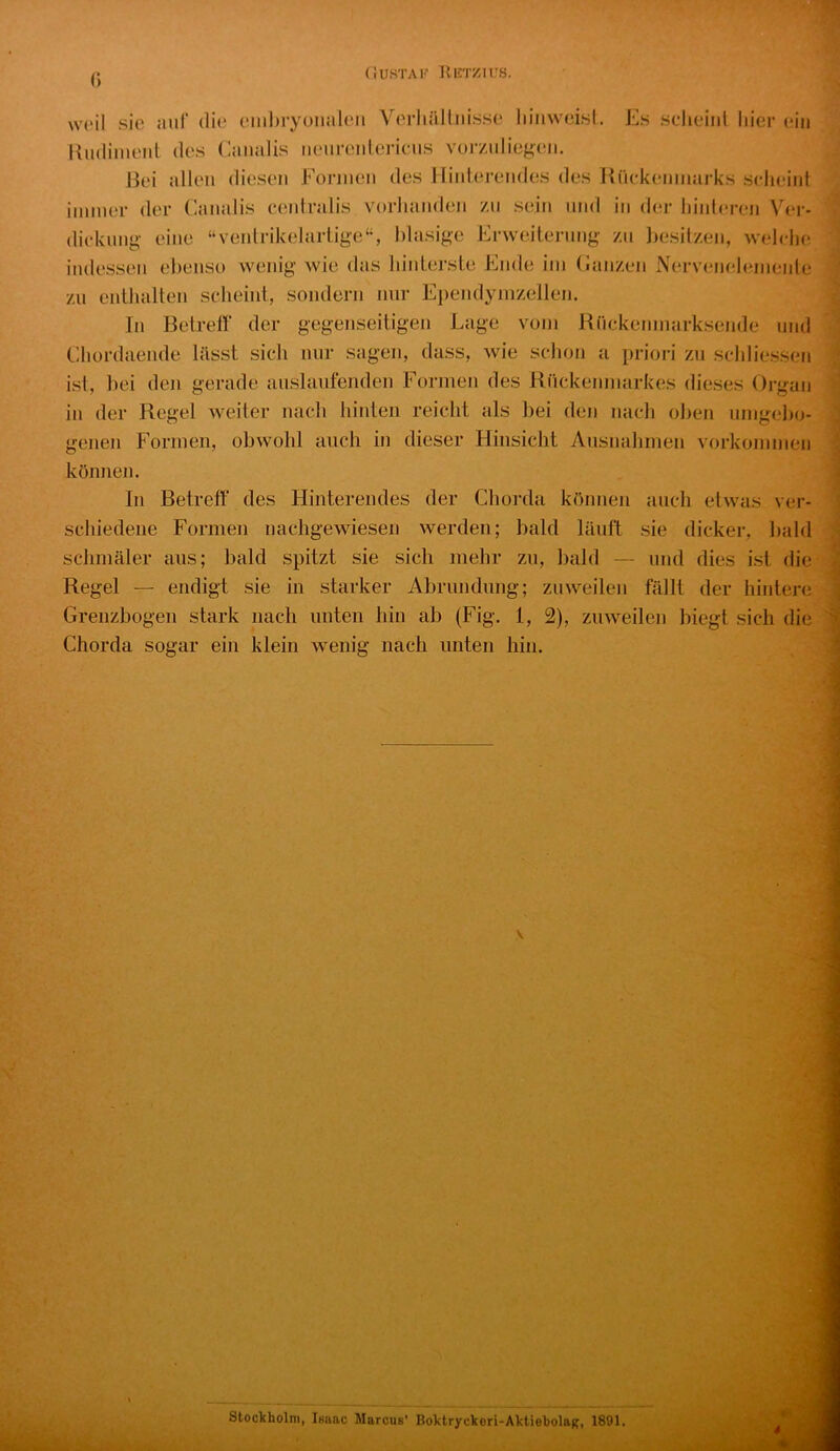 r> (iUSTAK IliCTZIl.'S. \v('il sie auf die einl)ryüiialeii Verliälliiisse liiiiweisl. Es scheint hier ein Kndinient des Caiudis nenrenlericus vorznlieg(‘ii. Jk*i allen diesen Formen des Hinterendes des Kiickeninarks scheint iinnier der Canalis centralis vorhanden zu sein und in der hinteren Ver- dickung eine “ventrikelartige“, blasige Erweiterung zn l)esilzen, weiche indessen ebenso wenig wie das hinterste Ende iin (Janzen Nerveneleniente zu enthalten scheint, sondern nur Ei)endynizellen. In Betreif der gegenseitiger! Lage vom Rnckeninarksende und Ehordaende lässt sich nur sagen, dass, wie schon a priori zu schliessen ist, frei den gerade auslaufenden Formen des Rückenmarkes dieses Organ in der Regel weiter nach hinten reicht als bei den nach oben umgebo- genen Formen, obwohl auch in dieser Hinsicht Ausnahmen Vorkommen können. In Betreff des Hinterendes der Chorda können auch etwas ver- schiedene Formen nachgewiesen werden; bald läuft sie dicker, bald schmäler aus; bald spitzt sie sich mehr zu, Irald — und dies ist die Regel — endigt sie in starker Abrundung; zuweilen fällt der hintere Grenzbogen stark nach unten hin ab (Fig. 1, 2), zuweilen biegt sich die Chorda sogar ein klein wenig nach unten hin. Stockholm, loaac Marcus’ Boktryckori-AktiebolaR, 1891.