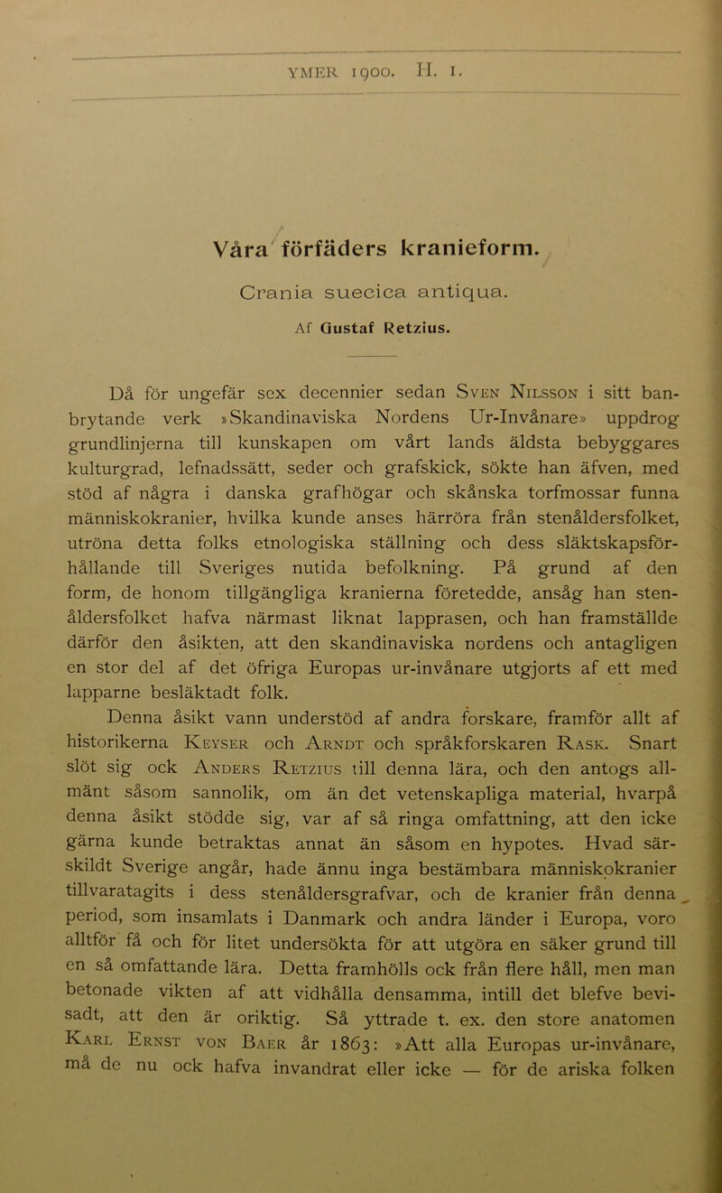 Våra'förfäders kranieform. Crania suecica antiqua. Af Gustaf Retzius. Då för ungefär sex decennier sedan Sven Nilsson i sitt ban- brytande verk »Skandinaviska Nordens Ur-Invånare» uppdrog grundlinjerna till kunskapen om vårt lands äldsta bebyggares kulturgrad, lefnadssätt, seder och grafskick, sökte han äfven, med stöd af några i danska grafhögar och skånska torfmossar funna människokranier, hvilka kunde anses härröra från stenåldersfolket, utröna detta folks etnologiska ställning och dess släktskapsför- hållande till Sveriges nutida befolkning. På grund af den form, de honom tillgängliga kranierna företedde, ansåg han sten- åldersfolket hafva närmast liknat lapprasen, och han framställde därför den åsikten, att den skandinaviska nordens och antagligen en stor del af det öfriga Europas ur-invånare utgjorts af ett med lapparne besläktadt folk. Denna åsikt vann understöd af andra forskare, framför allt af historikerna Keyser och Arndt och språkforskaren Rask. Snart slöt sig ock Anders Retzius till denna lära, och den antogs all- mänt såsom sannolik, om än det vetenskapliga material, hvarpå denna åsikt stödde sig, var af så ringa omfattning, att den icke gärna kunde betraktas annat än såsom en hypotes. Hvad sär- skildt Sverige angår, hade ännu inga bestämbara människokranier tillvaratagits i dess stenåldersgrafvar, och de kranier från denna period, som insamlats i Danmark och andra länder i Europa, voro alltför få och för litet undersökta för att utgöra en säker grund till en så omfattande lära. Detta framhölls ock från flere håll, men man betonade vikten af att vidhålla densamma, intill det blefve bevi- sadt, att den är oriktig. Så yttrade t. ex. den store anatomen Karl Ernst von Baer år 1863: »Att alla Europas ur-invånare, må de nu ock hafva invandrat eller icke — för de ariska folken