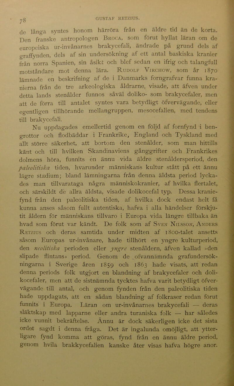 de långa syntes honom härröra från en äldre tid än de korta. Den franske antropologen Broca, som förut hyllat läran om de europeiska ur-invånarnes brakycefali, ändrade på grund dels af graffynden, dels af sin undersökning af ett antal baskiska kranier från norra Spanien, sin åsikt och blef sedan en ifrig och talangfull motståndare mot denna lära. Rudolf Virchow, som år 1870 lämnade en beskrifning af de i Danmarks forngrafvar funna kra- nierna från de tre arkeologiska åldrarne, visade, att äfven under detta lands stenålder funnos såväl doliko- som brakycefaler, men att de förra till antalet syntes vara betydligt öfvervägande, eller egentligen tillhörande mellangruppen, mesocefalien, med tendens till brakycefali. Nu uppdagades emellertid genom en följd af fornfynd i ben- grottor och flodbäddar i Frankrike, England och Tyskland med allt större säkerhet, att bortom den stenålder, som man hittills känt och till hvilken Skandinaviens gånggrifter och Frankrikes dolmens höra, funnits en ännu vida äldre stenåldersperiod, den paleolitiska tiden, hvarunder människans kultur stått på ett ännu lägre stadium; bland lämningarna från denna äldsta period lycka- des man tillvarataga några människokranier, af hvilka flertalet, och särskildt de allra äldsta, visade dolikocefal typ. Dessa kranie- fynd frän den paleolitiska tiden, af hvilka dock endast helt få kunna anses såsom fullt autentiska, hafva i alla händelser förskju- tit åldern för människans tillvaro i Europa vida längre tillbaka än hvad som förut var kändt. De folk som af Sven Nilsson, Anders Retzius och deras samtida under midten af 1800-talet ansetts såsom Europas ur-invånare, hade tillhört en yngre kulturperiod, den neolitiska perioden eller yngre stenåldern, äfven kallad »den slipade flintans» period. Genom de ^ofvannämnda grafundersök- ningarna i Sverige åren 1859 och 1863 hade visats, att redan denna periods folk utgjort en blandning af brakycefaler och doli- kocefaler, men att de sistnämnda tycktes hafva varit betydligt öfver- vägande till antal, och genom fynden från den paleolitiska tiden hade uppdagats, att en sådan blandning af folkraser redan förut funnits i Europa. Läran om ur-invånarnes brakycefali — deras släktskap med lapparne eller andra turaniska folk — har således icke vunnit bekräftelse. Ännu är dock säkerligen icke det sista ordet sagdt i denna fråga. Det är ingalunda omöjligt, att ytter- ligare fynd komma att göras, fynd från en ännu äldre period, genom hvila brakkycefalien kanske åter visas hafva högre anor.