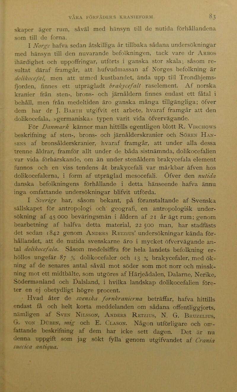 skaper äger rum, såväl med hänsyn till de nutida förhållandena som till de forna. I Norge hafva sedan åtskilliga år tillbaka sådana undersökningar med hänsyn till den nuvarande befolkningen, tack vare dr Arbos ihärdighet och uppoffringar, utförts i ganska stor skala; såsom re- sultat däraf framgår, att hufvudmassan af Norges befolkning är dolikocefal, men att ulmed kustbandet, ända upp till Trondhjems- fjorden, finnes ett utprägladt brakycefalt raselement. Af norska kranier från sten-, brons- och järnåldern finnes endast ett fåtal i behåll, men från medeltiden äro ganska många tillgängliga; öfver dem har dr J. Barth utgifvit ett arbete, hvaraf framgår att den dolikocefala, »germaniska» typen varit vida öfvervägande. För Danmark känner man hittills egentligen blott R. Virchows beskrifning af sten-, brons- och järnålderskranier och Sören Han- SENS af bronsålderskranier, hvaraf framgår, att under alla dessa trenne åldrar, framför allt under de båda sistnämnda, dolikocefalien var vida förhärskande, om än under stenåldern brakycefala element funnos och en viss tendens åt brakycefali var märkbar äfven hos dolikocefalerna, i form af utpräglad mesocefali. Öfver den nutida danska befolkningens förhållande i detta hänseende hafva ännu inga omfattande undersökningar blifvit utförda. I Sverige har, såsom bekant, på föranstaltande af Svenska sällskapet för antropologi och' geografi, en antropologisk under- sökning af 45000 beväringsmän i åldern af 21 år ägt rum; genom bearbetning af halfva detta material, 22 500 man, har stadfästs det sedan 1842 genom Anders Retzius’undersökningar kända för- hållandet, att de nutida svenskarne äro i mycket öfvervägande an- tal dolikocefala. Såsom medelsiffra för hela landets befolkning er- höllos ungefär 87 % dolikocefaler och 13 % brakycefaler, med ök- ning af de senares antal såväl mot söder som mot norr och minsk- ning mot ett midtbälte, som utgöres af Härjeådalen, Dalarne, Nerike, Södermanland och Dalsland, i hvilka landskap dolikocefalien före- ter en ej obetydligt högre procent. - Hvad åter de svenska fo7mkranierna beträffar, hafva hittills endast få och helt korta meddelanden om sådana offentliggjorts, nämligen af Sven Nilsson, Anders Retzius, N. G. Bruzelius, G. von Duben, mig och E. Clason. Någon utförligare och om- fattande beskrifning af dem har icke sett dagen. Det är nu denna uppgift som jag sökt fylla genom utgifvandet af Crania suecica antiqua.