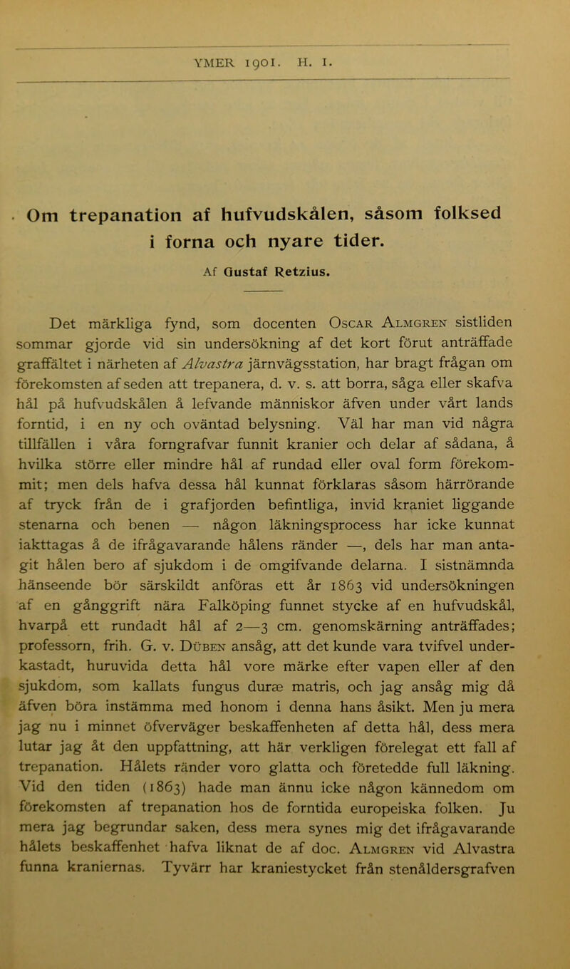 . Om trepanation af hufvudskålen, såsom folksed i forna och nyare tider. Af Gustaf Retzius. Det märkliga fynd, som docenten Oscar Almgren sistliden sommar gjorde vid sin undersökning af det kort förut anträffade graffältet i närheten af Alvastra järnvägsstation, har bragt frågan om förekomsten af seden att trepanera, d. v. s. att borra, såga eller skafva hål på hufvudskålen å lefvande människor äfven under vårt lands forntid, i en ny och oväntad belysning. Väl har man vid några tillfällen i våra forngrafvar funnit kranier och delar af sådana, å hvilka större eller mindre hål af rundad eller oval form förekom- mit; men dels hafva dessa hål kunnat förklaras såsom härrörande af tryck från de i grafjorden befintliga, invid kraniet liggande stenarna och benen — någon läkningsprocess har icke kunnat iakttagas å de ifrågavarande hålens ränder —, dels har man anta- git hålen bero af sjukdom i de omgifvande delarna. I sistnämnda hänseende bör särskildt anföras ett år 1863 vid undersökningen af en gånggrift nära Falköping funnet stycke af en hufvudskål, hvarpå ett rundadt hål af 2—3 cm. genomskärning anträffades; professorn, frih. G. v. Duben ansåg, att det kunde vara tvifvel under- kastadt, huruvida detta hål vore märke efter vapen eller af den sjukdom, som kallats fungus durse matris, och jag ansåg mig då äfven böra instämma med honom i denna hans åsikt. Men ju mera jag nu i minnet öfverväger beskaffenheten af detta hål, dess mera lutar jag åt den uppfattning, att här verkligen förelegat ett fall af trepanation. Hålets ränder voro glatta och företedde full läkning. Vid den tiden (1863) hade man ännu icke någon kännedom om förekomsten af trepanation hos de forntida europeiska folken. Ju mera jag begrundar saken, dess mera synes mig det ifrågavarande hålets beskaffenhet hafva liknat de af doc. Almgren vid Alvastra funna kraniernas. Tyvärr har kraniestycket från stenåldersgrafven
