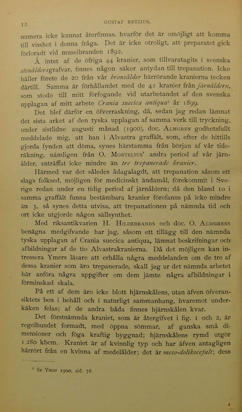 numera icke kunnat återfinnas, hvarför det är omöjligt att komma till visshet i denna fråga. Det är icke otroligt, att preparatet gick förloradt vid museibranden 1892. Å intet af de öfriga 44 kranier, som tillvaratagits i svenska stenåldersgrafvar, finnes någon säker antydan till trepanation. Icke häller förete de 20 från vår bronsålder härrörande kranierna tecken därtill. Samma är förhållandet med de 42 kranier från järnåldern, som stodo till mitt förfogande vid utarbetandet af den svenska upplagan af mitt arbete Crania suecica antiqua1 år 1899. Det blef därför en öfverraskning, då, sedan jag redan lämnat det sista arket af den tyska upplagan af samma verk till tryckning, under sistlidne augusti månad (1900), doc. Almgren godhetsfullt meddelade mig, att han i Alvastra graffält, som, efter de hittills gjorda fynden att döma, synes härstamma från början af vår tide- räkning, nämligen från O. Montelius’ andra period af vår järn- ålder, anträffat icke mindre än tre trepanerade kranier. Härmed var det således ådagalagdt, att trepanation såsom ett slags folksed, möjligen för medicinskt ändamål, förekommit i Sve- rige redan under en tidig period af järnåldern; då den bland 10 i samma graffält funna bestämbara kranier förefanns på icke mindre än 3, så synes detta utvisa, att trepanationen på nämnda tid och ort icke utgjorde någon sällsynthet. Med riksantikvarien H. Hildebrands och doc. O. Almgrens benägna medgifvande har jag, såsom ett tillägg till den nämnda tyska upplagan af Crania suecica antiqua, lämnat beskrifningar och afbildningar af de tio Alvastrakranierna. Då det möjligen kan in- tressera Ymers läsare att erhålla några meddelanden om de tre af dessa kranier som äro trepanerade, skall jag ur det nämnda arbetet här anföra några uppgifter om dem jämte några afbildningar i förminskad skala. På ett af dem äro icke blott hjärnskålens, utan äfven öfveran- siktets ben i behåll och i naturligt sammanhang, hvaremot under- käken felas; af de andra båda finnes hjärnskålen kvar. Det förstnämnda kraniet, som är återgifvet i fig. 1 och 2, är regelbundet formadt, med öppna sömmar, af ganska små di- mensioner och föga kraftig byggnad; hjärnskålens rymd utgör 1 280 kbem. Kraniet är af kvinnlig typ och har äfven antagligen härrört från en kvinna af medelålder; det är meso-dolikocefalt\ dess Se Ymer 1900, sid. 76. 1