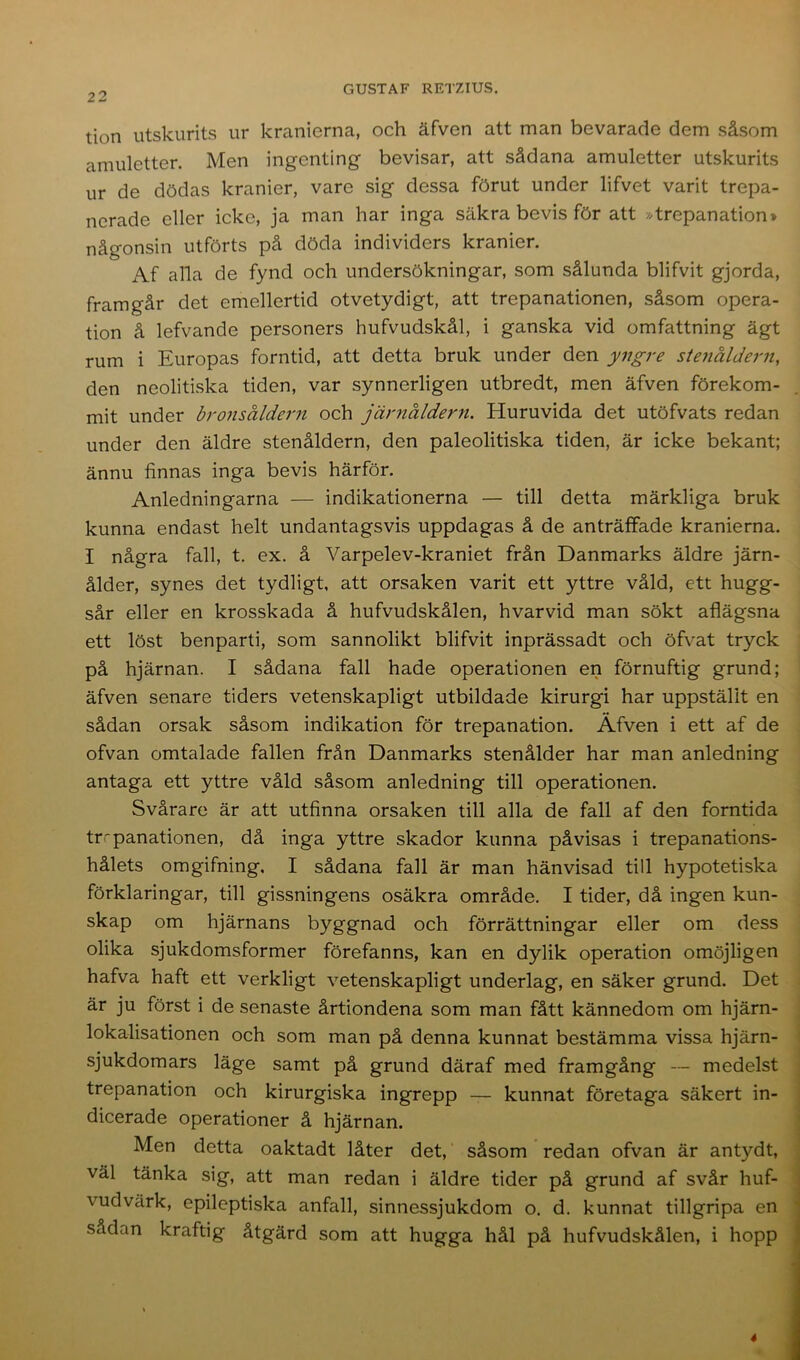 tion utskurits nr kranierna, och äfven att man bevarade dem såsom amuletter. Men ingenting bevisar, att sådana amuletter utskurits ur de dödas kranier, vare sig dessa förut under lifvet varit trepa- nerade eller icke, ja man har inga säkra bevis för att »trepanation» någonsin utförts på döda individers kranier. Af alla de fynd och undersökningar, som sålunda blifvit gjorda, framgår det emellertid otvetydigt, att trepanationen, såsom opera- tion å lefvande personers hufvudskål, i ganska vid omfattning ägt rum i Europas forntid, att detta bruk under den yngre stenåldern, den neolitiska tiden, var synnerligen utbredt, men äfven förekom- mit under bronsåldern och järnåldern. Huruvida det utöfvats redan under den äldre stenåldern, den paleolitiska tiden, är icke bekant; ännu finnas inga bevis härför. Anledningarna — indikationerna — till detta märkliga bruk kunna endast helt undantagsvis uppdagas å de anträffade kranierna. I några fall, t. ex. å Varpelev-kraniet från Danmarks äldre järn- ålder, synes det tydligt, att orsaken varit ett yttre våld, ett hugg- sår eller en krosskada å hufvudskålen, hvarvid man sökt aflägsna ett löst benparti, som sannolikt blifvit inprässadt och öfvat tryck på hjärnan. I sådana fall hade operationen en förnuftig grund; äfven senare tiders vetenskapligt utbildade kirurgi har uppställt en sådan orsak såsom indikation för trepanation. Äfven i ett af de ofvan omtalade fallen från Danmarks stenålder har man anledning antaga ett yttre våld såsom anledning till operationen. Svårare är att utfinna orsaken till alla de fall af den forntida trepanationen, då inga yttre skador kunna påvisas i trepanations- hålets omgifning. I sådana fall är man hänvisad till hypotetiska förklaringar, till gissningens osäkra område. I tider, då ingen kun- skap om hjärnans byggnad och förrättningar eller om dess olika sjukdomsformer förefanns, kan en dylik operation omöjligen hafva haft ett verkligt vetenskapligt underlag, en säker grund. Det är ju först i de senaste årtiondena som man fått kännedom om hjärn- lokalisationen och som man på denna kunnat bestämma vissa hjärn- sjukdomars läge samt på grund däraf med framgång — medelst trepanation och kirurgiska ingrepp — kunnat företaga säkert in- dicerade operationer å hjärnan. Men detta oaktadt låter det, såsom redan ofvan är antydt, väl tänka sig, att man redan i äldre tider på grund af svår huf- vudvärk, epileptiska anfall, sinnessjukdom o. d. kunnat tillgripa en sådan kraftig åtgärd som att hugga hål på hufvudskålen, i hopp