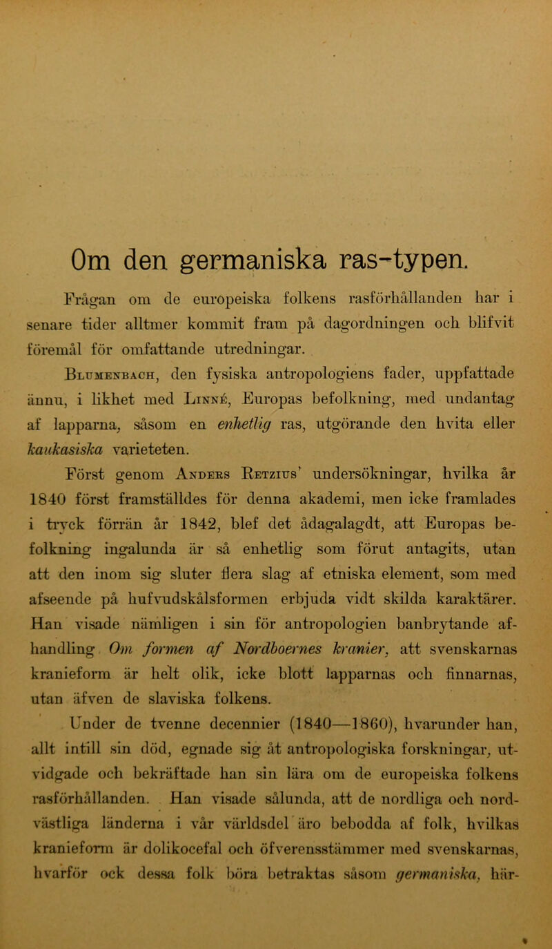 Om den germaniska ras-typen. Frågan om de europeiska folkens rasförhållanden har i senare tider alltmer kommit fram på dagordningen och blifvit föremål för omfattande utredningar. Blumenbach, den f}^siska antropologiens fader, uppfattade ännu, i likhet med Linné, Europas befolkning, med undantag af lapparna, såsom en enhetlig ras, utgörande den hvita eller kaukasiska varieteten. Först genom Anders Retzius' undersökningar, hvilka år 1840 först framställdes för denna akademi, men icke framlades i tryck förrän år 1842, blef det ådagalagdt, att Europas be- folkning ingalunda är så enhetlig som förut antagits, utan att den inom sig sluter ti era slag af etniska element, som med afseende på hufvudskålsformen erbjuda vidt skilda karaktärer. Han visade nämligen i sin för antropologien banbrytande af- handling Om formen af Nordhoernes kranier, att svenskarnas kranieform är helt olik, icke blott lapparnas och finnarnas, utan äfven de slaviska folkens. Under de tvenne decennier (1840—1860), hvarunder han, allt intill sin död, egnade sig åt antropologiska forskningar, ut- vidgade och bekräftade han sin lära om de europeiska folkens rasförhållanden. Han visade sålunda, att de nordliga och nord- västliga länderna i vår världsdel iiro bebodda af folk, hvilkas kranieform är dolikocelal och öfverensstämmer med svenskarnas, hvarför ock dessa folk böra betraktas såsom germaniska, här-