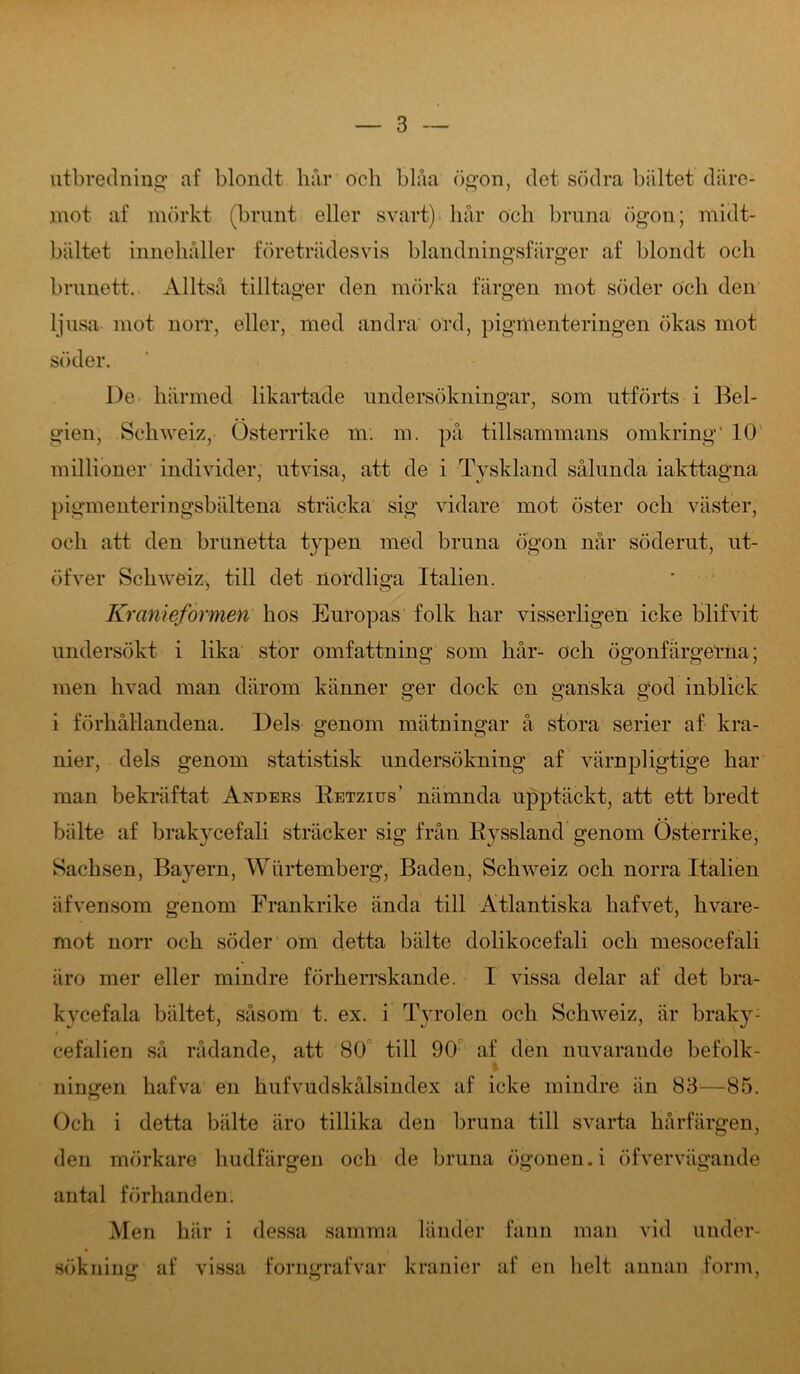 utbredning af blondt hår och blåa ögon, det södra bältet däre- mot af mörkt (brunt eller svart) hår och bruna ögon; midt- bältet innehåller företrädesvis blandningsfärger af blondt och brunett. Alltså tilltager den mörka färgen mot söder och den ljusa mot norr, eller, med andra ord, pigmenteringen ökas mot söder. De härmed likartade undersökningar, som utförts i Bel- gien, Schweiz, Österrike m. m. på tillsammans omkring' 10 millioner individer, utvisa, att de i Tyskland sålunda iakttagna pigmenteringsbältena sträcka sig vidare mot öster och väster, och att den brunetta typen med bruna ögon når söderut, ut- öfver Schweiz, till det nordliga Italien. Kranieformen hos Europas folk har visserligen icke blifvit undersökt i lika stor omfattning som hår- och ögonfärgeTna; men hvad man därom känner ger dock en ganska god inblick i förhållandena. Dels genom mätningar å stora serier af kra- nier, dels genom statistisk undersökning af värnpligtige har man bekräftat Anders Eetzius' nämnda upptäckt, att ett breclt bälte af brakycefali sträcker sig från Ryssland genom Österrike, Sachsen, Bayern, Wurtemberg, Baden, Schweiz och norra Italien äfvensom genom Frankrike ända till Atlantiska hafvet, hvare- mot norr och söder om detta bälte dolikocefali och mesocefali äro mer eller mindre förherrskande. I vissa delar af det bra- kycefala bältet, såsom t. ex. i Tyrolen och Schweiz, är braky- cefalien så rådande, att 80 till 90 af den nuvarande befolk- ningen hafva en hufvudskålsindex af icke mindre än 83—85. Och i detta bälte äro tillika deu bruna till svarta hårfärgen, den mörkare hudfärgen och de bruna ögonen, i öf ver vägande antal förhanden. Men här i dessa samma länder fann man vid under- sökning af vissa forngrafvar kranier af en lielt annan form,