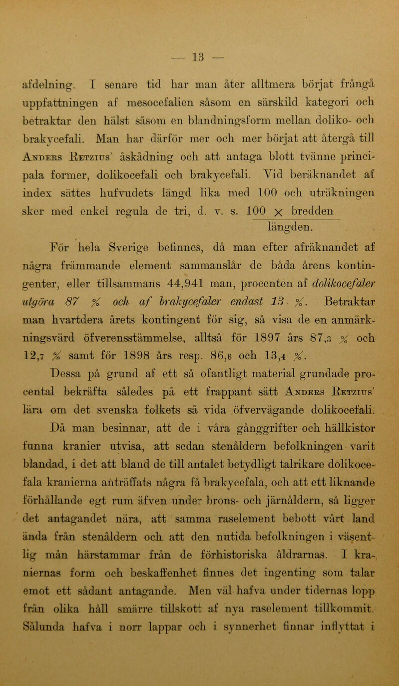 afdelning. I senare tid bar man åter alltmera börjat frångå uppfattningen af mesocefalien såsom en särskild kategori och betraktar den hålst såsom en blandningsform mellan doliko- och brakycefali. Man har därför mer och mer börjat att återgå till Anders Betzius’ åskådning och att antaga blott tvänne princi- pala former, dolikocefali och brakycefali. Vid beräknandet af index sättes kufvudets längd lika med 100 och uträkningen sker med enkel regnla de tri, d. v. s. 100 x bredden längden. För hela Sverige belinnes, då man efter afräknandet af några främmande element sammanslår de båda årens kontin- genter, eller tillsammans 44,941 man, procenten af dolikocefaler utgöra 87 % och af brakycefaler endast 13 %. Betraktar man hvartdera årets kontingent för sig, så visa de en anmärk- ningsvärd öfverensstämmelse, alltså för 1897 års 87,3 % och 12,7 % samt för 1898 års resp. 86,6 och 13,4 %. Dessa på grund af ett så ofantligt material grundade pro- cental bekräfta således på ett frappant sätt Anders Betzius’ lära om det svenska folkets så vida öfvervägande dolikocefali. Då man besinnar, att de i våra gånggrifter och hällkistor funna kranier utvisa, att sedan stenåldern befolkningen varit blandad, i det att bland de till antalet betydligt talrikare dolikoce- fala kranierna anträffats några få brakycefala, och att ett liknande förhållande egt rum äfven under brons- och järnåldern, så ligger det antagandet nära, att samma raselement bebott vårt land ända från stenåldern och att den nutida befolkningen i väsent- lig mån härstammar från de förhistoriska åldrarnas. I kra- niernas form och beskaffenhet finnes det ingenting som talar emot ett sådant antagande. Men väl hafva under tidernas lopp från olika håll smärre tillskott af nya raselement tillkommit. Sålunda hafva i norr lappar och i synnerhet finnar inflyttat i