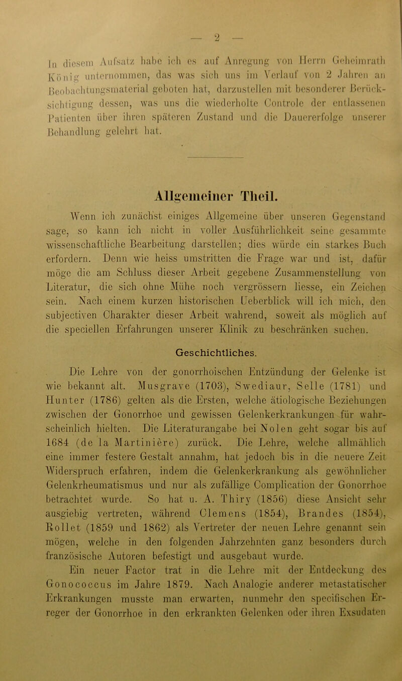 hl diesem Aufsalz habe ich es auf Anregung von Ilen-n Gelieiniralli König unternommen, das was sich uns im Veidauf von ‘2 Jahren an neohachtungsmaterial geboten hat, darzustellen mit bcsond(?rer J3erück- sichligung dessen, was uns die wiederliolte Controle der entJassemm l’atienten über iliren späteren Zustand und die Dauererfolge unserer Hehandlung gelehrt hat. Allgciiioilier TlieiL Wenn ich zunächst einiges Allgemeine über unseren Gegenstand sage, so kann ich nicht in voller Ausführlichkeit seine gesammte wissenschaftliche Bearbeitung darstellen; dies würde ein starkes Buch erfordern. Denn wie heiss umstritten die Frage war und ist, dafür möge die am Schluss dieser Arbeit gegebene Zusammenstellung von Literatur, die sich ohne Mühe noch vergrössern Hesse, ein Zeichen sein. Nach einem kurzen historischen üeberblick will ich mich, den subjectiven Charakter dieser Arbeit wahrend, soweit als möglich auf die speciellen Erfahrungen unserer Klinik zu beschränken suchen. Geschichtliches. Die Lehre von der gonorrhoischen Entzündung der Gelenke ist wie bekannt alt. Musgrave (1703), Swediaur, Seile (1781) und Hunter (1786) gelten als die Ersten, welche ätiologische Beziehungen zwischen der Gonorrhoe und gewissen Gelenkerkrankungen für wahr- scheinlich hielten. Die Literaturangabe bei Nolen geht sogar bis auf 1684 (de la Martiniere) zurück. Die Lehre, welche allmählich eine immer festere Gestalt annahm, hat jedoch bis in die neuere Zeit Widerspruch erfahren, indem die Gelenkerkrankung als gewöhnlicher Gelenkrheumatismus und nur als zufällige Complication der Gonorrhoe betrachtet wurde. So hat u. A. Thiry (1856) diese Ansicht sehr ausgiebig vertreten, während Clemens (1854), Brandes (1854), Rollet (1859 und 1862) als Vertreter der neuen Lehre genannt sein mögen, welche in den folgenden Jahrzehnten ganz besonders durch französische Autoren befestigt und ausgebaut wurde. Ein neuer Factor trat in die Lehre mit der Entdeckung des Gonococcus im Jahre 1879. Nach Analogie anderer metastatischer kirkrankungen musste man erwarten, nunmehr den specifischen Er- reger der Gonorrhoe in den erkrankten Gelenken oder ihren Exsudaten