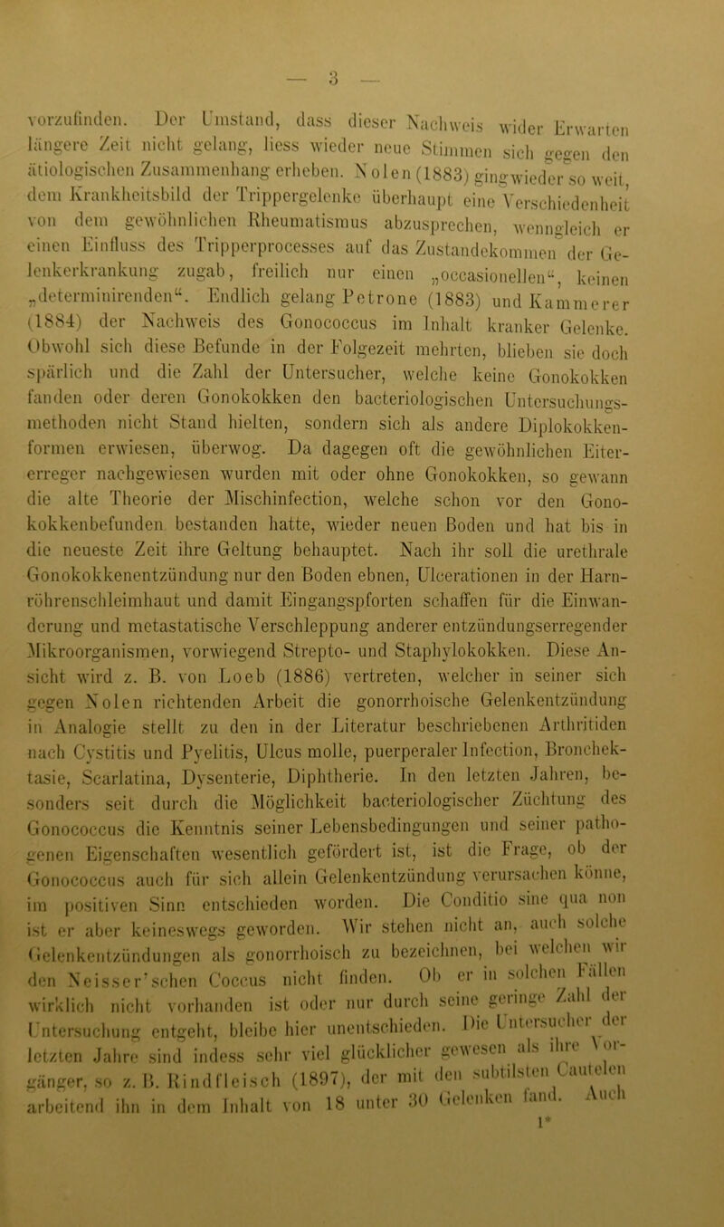 vorzurmdeii. Der L'instaml, dass dieser Nachweis wider Erwarien längere Zeit niclit gelang, Hess wieder neue Stinnnen sich ge^eii den ätiologischen Zusammenliang erlieben. N olen (1883) gingwiedtM-'so weit dem Krankheitsbild der Trippergelenke überhaupt eine Verschiudenlieit von dem gewöhnlichen Kheumatismus abzusprechen, wenngleich er einen Einfluss des Tripperprocesses auf das Zustandekommen” der Ge- lenkerkrankung zugab, freilich nur einen „occasionelleiT', keinen „determinirenden^'. Endlich gelang Petrone (1883) und Kämmerer (1884) der Nachweis des Gonococcus im Inlialt kranker Gelenke. Obwohl sich diese Befunde in der Folgezeit mehrten, blieben sie doch spärlich und die Zahl der üntersucher, welche keine Gonokokken fanden oder deren Gonokokken den bacteriologischen Untersuchungs- methoden nicht Stand hielten, sondern sich als andere Diplokokken- formen erwiesen, überwog. Da dagegen oft die gewöhnlichen Eiter- erreger nachgewiesen wurden mit oder ohne Gonokokken, so gewann die alte Theorie der Mischinfection, welche schon vor den Gono- kokkenbefunden bestanden hatte, wieder neuen Boden und hat bis in die neueste Zeit ihre Geltung behauptet. Nach ihr soll die urethrale Gonokokkenentzündung nur den Boden ebnen, ülcerationen in der Harn- röhrenschleimhaut und damit Eingangspforten schaffen für die Einwan- derung und metastatische Verschleppung anderer entzündungserregender ^likroorganismen, vorwiegend Strepto- und Staphylokokken. Diese An- sicht wird z. B. von Loeb (1886) vertreten, welcher in seiner sich gegen Nolen richtenden Arbeit die gonorrhoische Gelenkentzündung in Analogie stellt zu den in der Literatur beschriebenen Arthritiden nach Cystitis und Pyelitis, Ulcus molle, puerperaler Infection, Bronchek- tasie, Scarlatina, Dysenterie, Diphtherie. In den letzten Jahren, be- sonders seit durch die Möglichkeit bacteriologischer Züchtung des Gonococcus die Kenntnis seiner Lebensbedingungen und seiner patho- genen Eigenschaften wesentlich gefördert ist, ist die Frage, ob der Gonococcus auch für sich allein Gelenkentzündung verursachen könne, im j)Ositiven Sinn entschieden worden. Die Conditio sine (pia non ist er aber keineswegs geworden. Wir stehen nicht an, aiuh solche Gelenkentzündungen als gonorrhoisch zu bezeichnen, bei welchen wii den Neisser’schen Coccus nicht finden. Ob er in solchen 1 «illen wirklich nicht vorhanden ist oder nur durch seine gelingt Zahl t ei I ntersuchung entgeht, bleibe hier unentschieden. Die l ntdsutlui t u letzten Jalire sind indess sehr viel glücklicher gewesen als ihie oi gänger, so z. B. Kind fleisch (1897), der mit den Mihtilstui aule en arbeitenil ihn in dem hdialt von 18 unter 30 (iclenktn lam . 1*