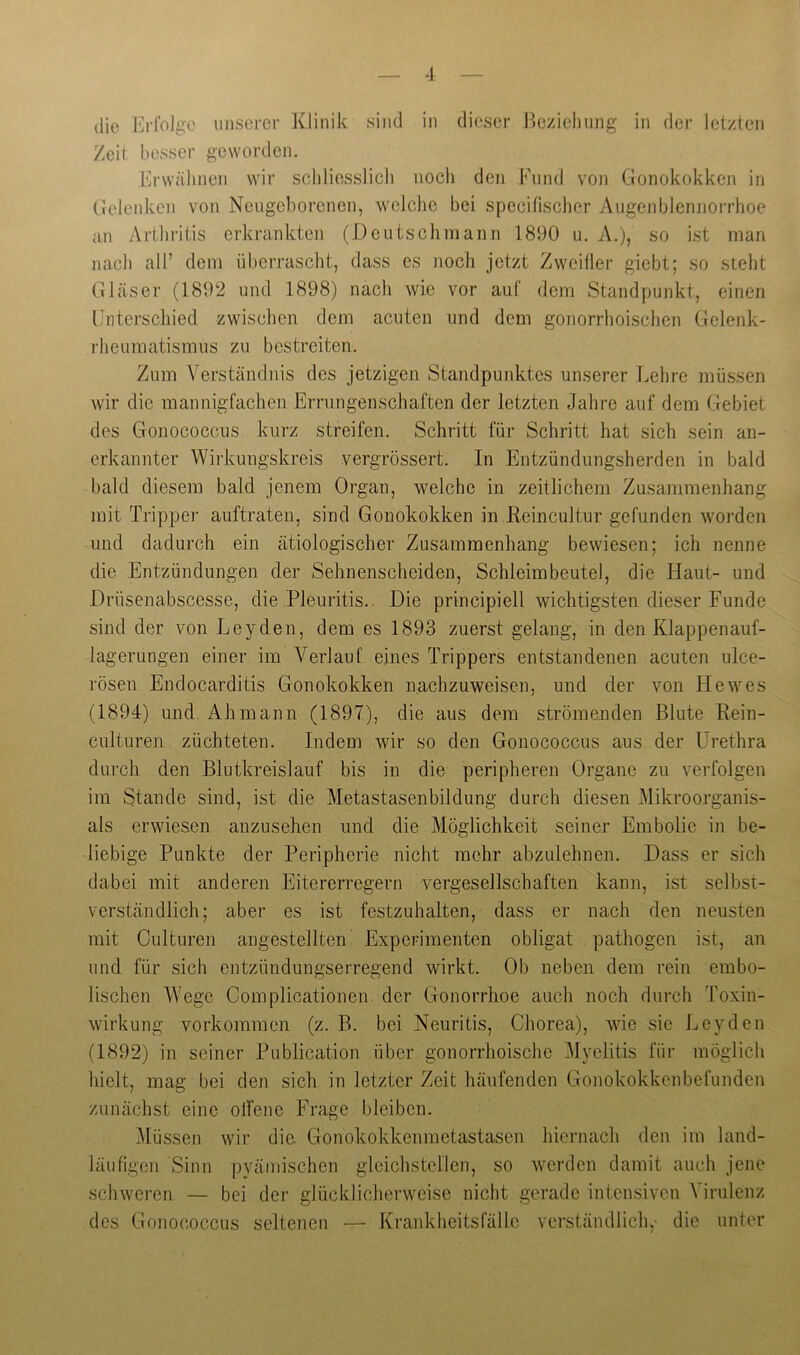 die I'irfolgc unserer Klinik sind in dieser Jiezielmng in der letzten Zeit besser geworden. Erwähnen wir schliesslich noch den Fund vo]i Gonokokken in Gelenken von Neugeborenen, welche bei specifischer Augenblenjioi'rhoe an Arthritis erkrankten (Deutschmann 1890 u. A.), so ist man nach all’ dem überrascht, dass es noch jetzt Zweifler giebt; so steht Gläser (1892 und 1898) nach wie vor auf dem Standpunkt, einen Fnterschied zwischen dem acuten und dem gonorrhoischen Gelenk- rheumatismus zu bestreiten. Zum Verständnis des jetzigen Standpunktes unserer Lehre müssen wir die mannigfachen Errungenschaften der letzten Jahre auf dem Gebiet des Gonococcus kurz streifen. Schritt für Schritt hat sich sein an- erkannter Wirkungskreis vergrössert. In Entzündungsherden in bald bald diesem bald jenem Organ, welche in zeitlichem Zusammenhang mit Tripper auftraten, sind Gonokokken in ßeincultur gefunden worden und dadurch ein ätiologischer Zusammenhang bewiesen; ich nenne die Entzündungen der Sehnenscheiden, Schleimbeutel, die Haut- und Drüsenabscesse, die Pleuritis.. Die principiell wichtigsten dieser Funde sind der von Leyden, dem es 1893 zuerst gelang, in den Klappenauf- lagerungen einer im Verlauf eines Trippers entstandenen acuten ulce- rösen Endocarditis Gonokokken nachzuweisen, und der von He wes (1894) und Ah mann (1897), die aus dem strömenden Blute Pein- culturen züchteten. Indem wir so den Gonococcus aus der Lh’ethra durch den Blutkreislauf bis in die peripheren Organe zu verfolgen im Stande sind, ist die Metastasenbildung durch diesen Mikroorganis- als erwiesen anzusehen und die Möglichkeit seiner Embolie in be- liebige Punkte der Peripherie nicht mehr abzulehnen. Dass er sich dabei mit anderen Eitererregern vergesellschaften kann, ist selbst- verständlich; aber es ist festzuhalten, dass er nach den neusten mit Culturen angestellten Experimenten obligat pathogen ist, an und für sich entzündungserregend wirkt. Ob neben dem rein embo- lischen Wege Complicationen der Gonorrhoe auch noch durch Toxin- wirkung Vorkommen (z. B. bei Neuritis, Chorea), wie sie Leyden (1892) in seiner Publication über gonorrhoische Myelitis für möglich hielt, mag bei den sich in letzter Zeit häufenden Gonokokkenbefunden zunächst eine offene Frage bleiben. i\lüssen wir die Gonokokkenmetastasen hiernach den im land- läufigen Sinn pyämischen gleichstellen, so werden damit auch jene schweren — bei der glücklicherweise nicht gerade intensiven Virulenz des Gonococcus seltenen — Krankheitsfälle verständlicli, die unter