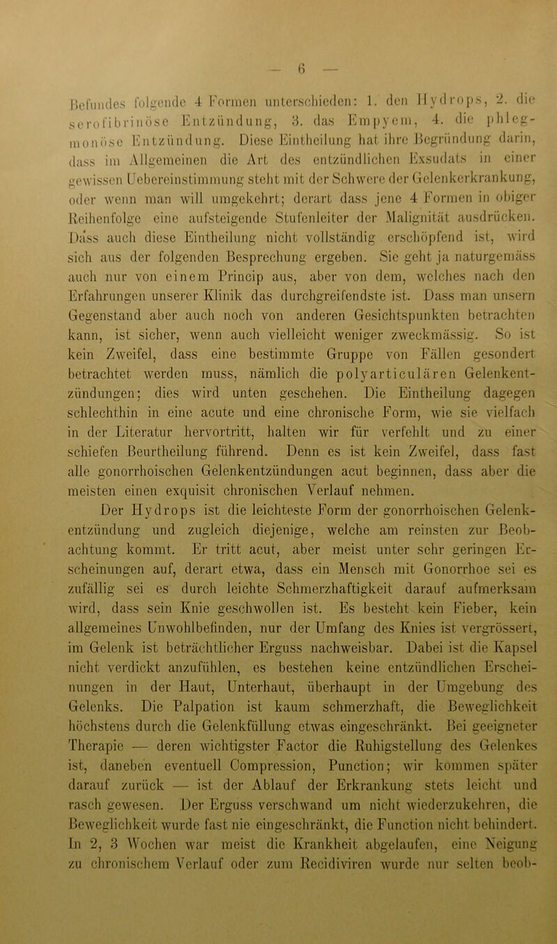 r»criiiules folgende 4 Forineji imterscliiedcn: 1. den Hydrops, 2. die serofibrinöse liintziindung, 8. das l'Hripyein, 4. die plileg- inonöse lintzündiing. Diese Eintlicilung hat ihre Begründung darin, dass im Allgemeinen die Art des entzündlichen Exsudats in einer gewissen (Jebereinstimmung steht mit der Schwere der Gelenkerkrankung, oder wenn man will umgekehrt; derart dass jene 4 Formen in obiger Reihenfolge eine aufsteigende Stufenleiter der Malignität ausdrücken. Dass auch diese Eintheilung nicht vollständig erschöpfend ist, wii'd sich aus der folgenden Besprechung ergeben. Sie geht ja naturgemäss auch nur von einem l^rincip aus, aber von dem, welches nach den Erfahrungen unserer Klinik das durchgreifendste ist. Dass man unsern Gegenstand aber auch noch von anderen Gesichtspunkten betrachten kann, ist sicher, wenn auch vielleicht weniger zweckmässig. So ist kein Zweifel, dass eine bestimmte Gruppe von Fällen gesondert betrachtet werden muss, nämlich die polyarticulären Gelenkent- zündungen; dies wird unten geschehen. Die Eintheilung dagegen schlechthin in eine acute und eine chronische Form, wie sie vielfach in der Literatur hervortritt, halten wir für verfehlt und zu einer schiefen Beurtheilung führend. Denn es ist kein Zweifel, dass fast alle gonorrhoischen Gelenkentzündungen acut beginnen, dass aber die meisten einen exquisit chronischen Verlauf nehmen. Der Hydrops ist die leichteste Form der gonorrhoischen Gelenk- entzündung und zugleich diejenige, welche am reinsten zur Beob- achtung kommt. Er tritt acut, aber meist unter sehr geringen Er- scheinungen auf, derart etwa, dass ein Mensch mit Gonorrhoe sei es zufällig sei es durch leichte Schmerzhaftigkeit darauf aufmerksam wird, dass sein Knie geschwollen ist. Es besteht kein Fieber, kein allgemeines Lnwohlbefinden, nur der Umfang des Knies ist vergrössert, im Gelenk ist beträchtlicher Erguss nachweisbar. Dabei ist die Kapsel nicht verdickt anzufühlen, es bestehen keine entzündlichen Erschei- nungen in der Haut, Unterbaut, überhaupt in der Umgebung dos Gelenks. Die Palpation ist kaum schmerzhaft, die Beweglichkeit höchstens durch die Gelenkfüllung etwas eingeschränkt. Bei geeigneter Therapie — deren wichtigster Factor die Ruhigstellung des Gelenkes ist, daneben eventuell Compression, Function; wir kommen später darauf zurück — ist der Ablauf der Erkrankung stets leicht und rasch gewesen. Der Erguss verschwand um nicht wiederzukeliren, die Beweglichkeit wurde fast nie eingeschränkt, die Function nicht behindert. In 2, 3 Wochen war meist die Krankheit abgelaufcn, eine Neigung zu chronischem Verlauf oder zum Recidiviren wurde nur selten beob-