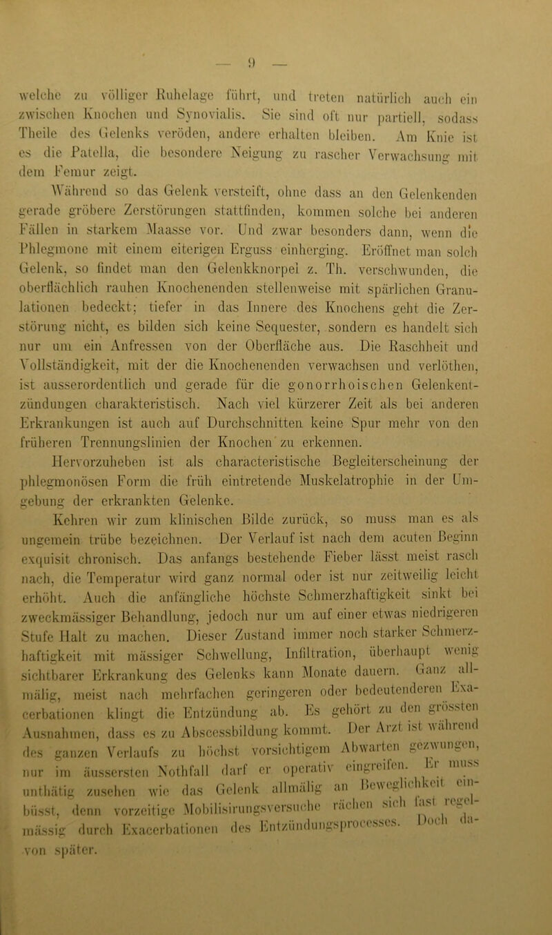 welche zu völliger Kuhelage führt, und treten natürlich auch ein zwischen Knochen und Synovialis. Sie sind oft nur partiell, sodass Theile des Gelenks veröden, andere erhalten bleiben. Am Knie ist es die Patella, die besondere Neigung zu rascher Verwaclisung mit. dem Femur zeigt. Während so das Gelenk versteift, ohne dass an den Gelenkenden gerade gröbere Zerstörungen stattfinden, kommen solche bei anderen Fällen in starkem .Maasse vor. Und zwar besonders dann, wenn die Phlegmone mit einem eiterigen Erguss einherging. Eröffnet man solcli Gelenk, so findet man den Gelenkknorpei z. Th. verschwunden, die oberflächlich rauhen Knochenenden stellenweise mit spärlichen Granu- lationen bedeckt; tiefer in das Innere des Knochens geht die Zer- störung nicht, es bilden sich keine Sequester, sondern es handelt sich nur um ein Anfressen von der Oberfläche aus. Die Raschheit und Vollständigkeit, mit der die Knochenenden verwachsen und verlöthen, ist ausserordentlich und gerade für die gonorrhoischen Gelenkent- zündungen charakteristisch. Nach viel kürzerer Zeit als bei anderen Erkrankungen ist auch auf Durchschnitten keine Spur mehr von den früheren Trennungslinien der Knochen'zu erkennen. Flervorzuheben ist als characteristische Begleiterscheinung der phlegmonösen Form die früh eintretende Muskelatrophie in der Um- gebung der erkrankten Gelenke. Kehren wir zum klinischen Bilde zurück, so muss man es als ungemein trübe bezeichnen. Der Verlauf ist nach dem acuten Beginn exquisit chronisch. Das anfangs bestehende Fieber lässt meist rasch nach, die Temperatur wird ganz normal oder ist nur zeitweilig leicht erhöht. Auch die anfängliche höchste Schmerzhaftigkeit sinkt bei zweckmässiger Behandlung, jedoch nur um auf einer etwas niedrigeien Stufe Halt zu machen. Dieser Zustand immer noch starker Schmeiz- haftigkeit mit mässiger Schwellung, Infiltration, überhaupt venig sichtbarer Erkrankung des Gelenks kann Monate dauern. Ganz all- mälig, meist nach mchrfaclicn geringeren oder bedeutendcien Lxa cerbationen klingt die Entzündung ab. Es gehört zu den giössten Ausnahmen, dass es zu Abscessbildung kommt. Der Aiztist 'wähicm des ganzen Verlaufs zu höchst vorsichtigem Abwarten gezwungen, nur im äussersten Nothfall darf er operativ eingreifen. unthätig Zusehen wie das Gelenk allmälig an büsst, denn vorzeitige Mobilisirungsversiuihe läclien mässig durch Exacerbationen des iMitzündungspioK sscs von si)ätcr. Fr muss Icweglichkeit ein- fasi regel- Doch da- sicl
