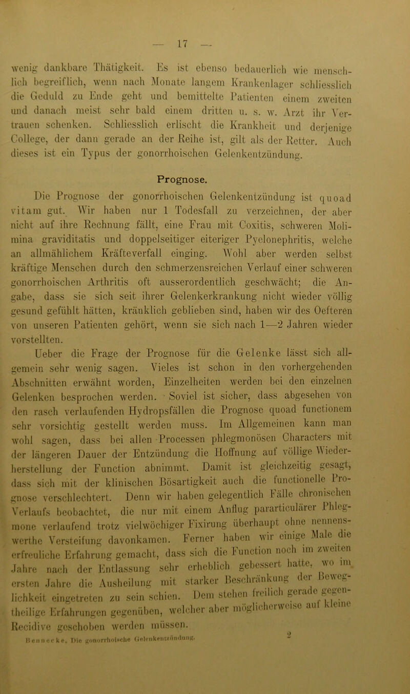 wenig dankbare Tliätigkoit. Es ist ebenso bedaucrlicb wie nienscli- lich begreiflich, wenn nach Monate langem Krankenlager schliesslicli die Geduld zu Ende geht und bemittelte ratienten einem zweiten und danach meist sehr bald einem dritten ii. s. w. Arzt ihr \'er- trauen schenken. Schliesslich erlischt die Krankheit und derjenige College, der dann gerade an der Reihe ist, gilt als der Retter. Auch dieses ist ein Typus der gonorrhoischen Gelenkentzündung. Prognose. Die Prognose der gonorrhoischen Gelenkentzündung ist quoad vitam gut. Wir haben nur 1 Todesfall zu verzeichnen, der aber nicht auf ihre Rechnung fällt, eine Frau mit Coxitis, schweren Moli- mina graviditatis und doppelseitiger eiteriger Pyelonephritis, welche an allmählichem Kräfte verfall einging. AYohl aber werden selbst kräftige ]\Ienschen durch den schmerzensreichen Verlauf einer schweren gonorrhoischen iVrthritis oft ausserordentlich geschwächt; die An- gabe, dass sie sich seit ihrer Gelenkerkrankung nicht wieder völlig gesund gefühlt hätten, kränklich geblieben sind, haben wir des Oefteren von unseren Patienten gehört, wenn sie sich nach 1—2 Jahren wieder vorstellten. Lieber die Frage der Prognose für die Gelenke lässt sich all- gemein sehr wenig sagen. Vieles ist schon in den vorhergehenden Abschnitten erwähnt worden, Einzelheiten werden bei den einzelnen Gelenken besprochen werden. Soviel ist sicher, dass abgesehen von den rasch verlaufenden Plydropsfällen die Prognose quoad functionem sehr vorsichtig gestellt werden muss. Im Allgemeinen kann man wohl sagen, dass bei allen Processen phlegmonösen Characters mit der längeren Dauer der Entzündung die Hoffnung aut völlige V iedei- herstellung der Function abnimmt. Damit ist gleichzeitig gesagt, (lass sich mit der klinischen Bösartigkeit auch die functioncllc 1 ro- gnose verschlechtert. Denn wir haben gelegentlich Fälle chronischen Verlaufs beobachtet, die nur mit einem Anliug pararticulärcr Phleg- mone verlaufend trotz vielwöchigcr Pixirung überhau[)t olme nennens werthe Versteifung davonkamen. Perner haben wii cinig(? i\lale le (wfruuliche Erfahrung gemacht, dass sich die Function noch im zweiten Jahre nach der Pmilassung sehr erheblich gebessert batte, wo nn ersten Jahre die Ausheilung mit starker Pcschi.inkun,., (ci lichkeit cingetreten zu sein schien. Dem stehen fn ilich geia(C f,c ^ ^ theilige l‘irfahrungen gegenüben, welcher aber mögliclu iwei.so a Recidive geschoben wenhui müssen. lieiinecke. Die noiiorrholschc (inleMkeMt/.iiii(liiiiK.