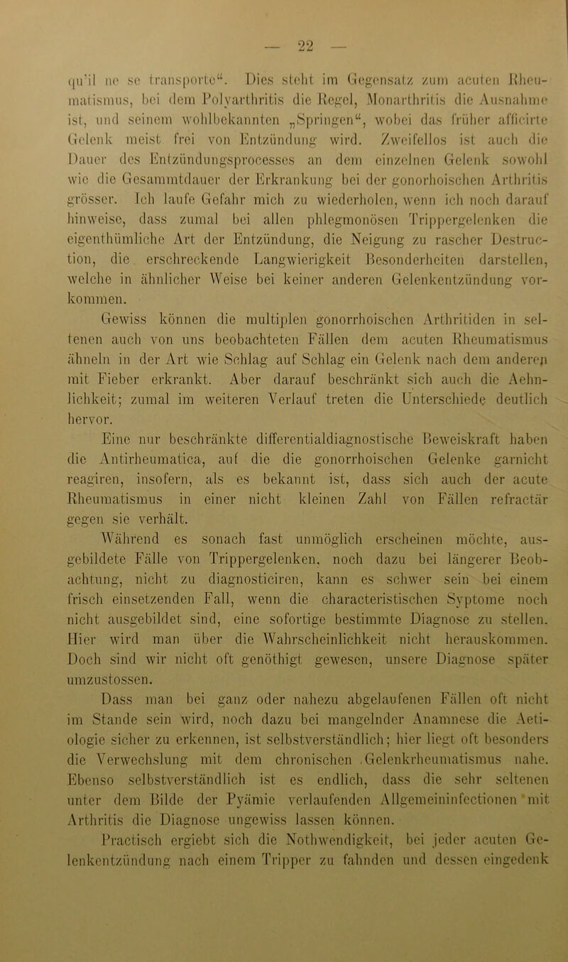 ([ii’il ii(' isc transpoitc“. Dies steht im Gegensat/ zum acuten Jtheu- matismus, bei dem Folyarthritis die Ucgcl, MonartJiritis die Ausnahm(‘ ist, und seinem wohlbekannten „Springen“, wobei das früher afheirie Gelenk meist frei von Entzündung wird. Zweifellos ist auch die Dauer des Entzündungsprocesses an dem einzelnen Gelenk sowohl wie die Gcsammtdaucr der Erkrankung bei der gonorhoischen Arthritis grösser. Icli laufe Gefahr mich zu wiederliolen, wenn ich noch darauf hinweisc, dass zumal bei allen phlegmonösen Trippergelenken die eigenthümliche Art der Entzündung, die Neigung zu rascher Destruc- tion, die erschreckende Langwierigkeit Besonderheiten darstellen, welche in ähnlicher Weise bei keiner anderen Gelenkentzündung Vor- kommen. Gewiss können die multiplen gonorrhoischen Arthritiden in sel- tenen auch von uns beobachteten Fällen dem acuten Kheumatismus ähneln in der Art wie Schlag auf Schlag ein Gelenk nach dem andereji mit Fieber erkrankt. i\.ber darauf beschränkt sich auch die Aehn- lichkeit; zumal im weiteren Verlauf treten die Unterschiede deutlich hervor. Eine nur beschränkte differentialdiagnostische Beweiskraft haben die Antirheumatica, auf die die gonorrhoischen Gelenke e:arnicht reagiren, insofern, als es bekannt ist, dass sich auch der acute Rheumatismus in einer nicht kleinen Zahl von Fällen refractär gegen sie verhält. AVährend es sonach fast unmöglich erscheinen möchte, aus- gebildete Fälle von Trippergelenken, noch dazu bei längerer Beob- achtung, nicht zu diagnosticiren, kann es schwer sein bei einem frisch einsetzenden Fall, wenn die characteristischen Syptome noch nicht ausgebildet sind, eine sofortige bestimmte Diagnose zu stellen. Hier wird man über die Wahrscheinlichkeit nicht herauskommen. Doch sind wir nicht oft genöthigt gewesen, unsere Diagnose später umzustossen. Dass man bei ganz oder nahezu abgelaufenen Fällen oft nicht im Stande sein wird, noch dazu bei mangelnder Anamnese die Aeti- ologie sicher zu erkennen, ist selbstverständlich; hier liegt oft besonders die Verwechslung mit dem chronischen .Gelenkrheumatismus nahe. Ebenso selbstverständlich ist es endlich, dass die sehr seltenen unter dem Bilde der Pyämie verlaufenden Allgemeininfcctionen‘mit Arthritis die Diagnose ungewiss lassen können. Practisch ergiebt sich die Nothwendigkeit, bei jeder acuten Ge- lenkentzündung nach einem Tripper zu fahnden und dessen eingedenk