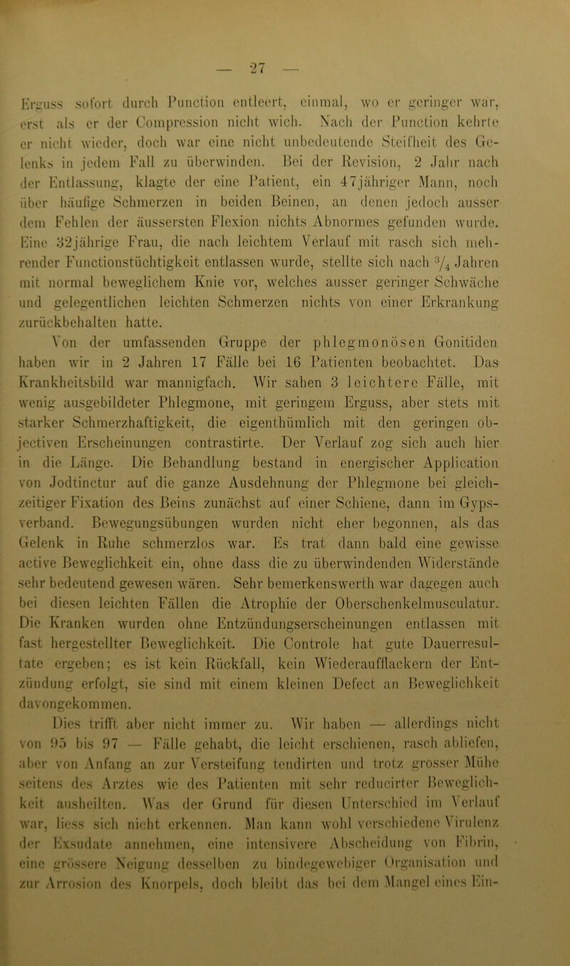 Hriruss sofort diircli l^inction ontleort, einmal, wo er geringer war, erst als er der Compression nicht wich. Nach der Punction kehrle er nicht wieder, doch war eine niclit unbedeutende Steifheit des Ge- lenks in jedem Fall zu überwinden. Bei der Revision, 2 Jahr nach der Entlassung, klagte der eine l’atient, ein 47Jähriger Mann, noch über häutige Schmerzen in beiden Beinen, an denen jedoch ausser dem Fehlen der äussersten Flexion nichts Abnormes gefunden wurde. Eine ^32jährige Frau, die nach leichtem Verlauf mit rasch sich meh- render Functionstüchtigkeit entlassen wurde, stellte sich nach Jahren mit normal beweglichem Knie vor, welches ausser geringer Schwäche und gelegentlichen leichten Schmerzen nichts von einer Erkrankung zurückbehalten hatte. Von der umfassenden Gruppe der phlegmonösen Gonitiden haben wir in 2 Jahren 17 Fälle bei 16 Patienten beobachtet. Das Krankheitsbild war mannigfach. AVir sahen 3 leichtere Fälle, mit wenig ausgebildeter Phlegmone, mit geringem Erguss, aber stets mit starker Schmerzhaftigkeit, die eigenthümlich mit den geringen ob- jectiven Erscheinungen contrastirte. Der A^erlanf zog sich auch hier in die Länge. Die Behandlung bestand in energischer Application von Jodtinctur auf die ganze Ausdehnung der Phlegmone bei gleich- zeitiger Fixation des Beins zunächst auf einer Schiene, dann im Gyps- verband. Bewegungsübungen wurden nicht eher begonnen, als das Gelenk in Ruhe schmerzlos war. Es trat dann bald eine gewisse active Beweglichkeit ein, ohne dass die zu überwindenden AAJderstände sehr bedeutend gewesen wären. Sehr bemerkenswerth war dagegen auch bei diesen leichten Fällen die Atrophie der Oberschenkelmusculatur. Die Kranken wurden ohne Entzündungserscheinungen entlassen mit fast hergestellter Beweglichkeit. Die Controle hat gute Dauerresul- tate ergeben; es ist kein Rückfall, kein Wiedcraufflackcrn der Ent- zündung erfolgt, sie sind mit einem kleinen Defcct an Beweglichkeit davongekommen. Dies trifft aber nicht immer zu. AVir haben — allerdings nicht von i)5 bis 97 — Fälle gehabt, die leicht erschienen, rasch abliefen, aber von Anfang an zur A'ersteifung tendirten und trotz grosser Alühc seitens des Arztes wie des Patienten mit sehr reducirter Beweglich- keit ausheilten. Was der Grund für diesen Unterschied im \ erlauf war, Hess sich nicht erkennen. Man kann wohl verschiedene Virulenz der Exsudate annchmen, eine intensivere Abscheidung von Fibrin, eine grössere Neigung desselben zu bindegewebiger Oi’ganisation und zur Arrosion des Knorpels, doch bleibt das bei dem Mangel eines Ein- j »l' Jk