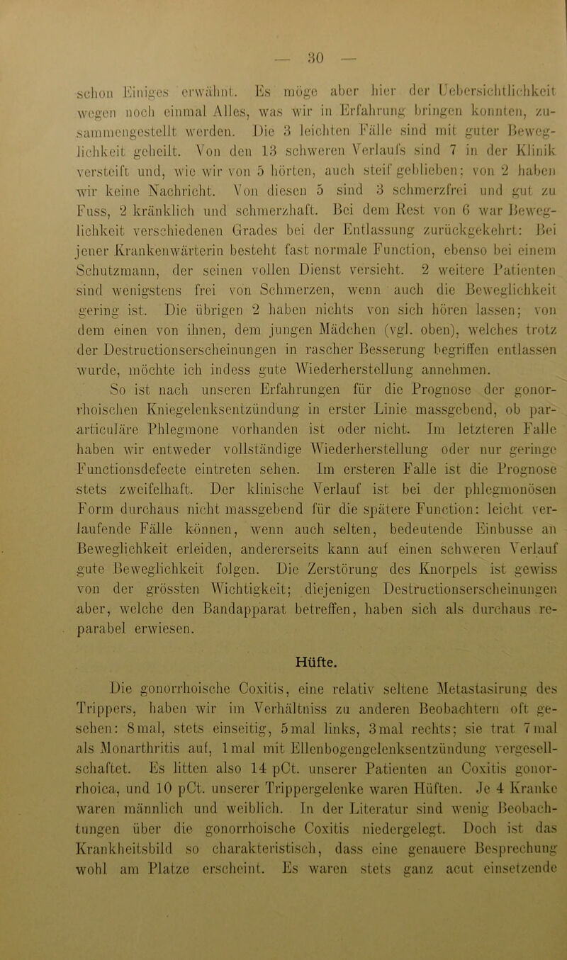 sclion J‘]inii2,es erwälint. Es möge aber Jiiei- der Uebersichlliclikeit wegen noch einmal Alles, was wir in Erfahrung bringen konnten, zu- sammengestellt werden. j)ie 8 leichten Fälle sind iriit guter Beweg- lichkeit geheilt. Von den 18 schweren Verlaufs sind 7 in der Klinik versteift und, wie wir von 5 hörten, auch steif geblieben; von 2 haben wir keine Nachricht. Von diesen 5 sind 8 schmerzfrei und gut zu Fuss, 2 kränklich und schmerzhaft. Bei dem liest von 6 war Beweg- lichkeit verschiedenen Grades bei der Entlassung zurückgekehrt: Bei jener Krankenwärterin besteht fast normale Function, ebenso bei einem Schutzmann, der seinen vollen Dienst versieht. 2 weitere Patienten sind wenigstens frei von Schmerzen, wenn auch die Beweglichkeit gering ist. Die übrigen 2 haben nichts von sich hören lassen; von dem einen von ihnen, dem jungen Mädchen (vgl. oben), welches trotz der Destructionserscheinungen in rascher Besserung begriffen entlassen wurde, möchte ich indess gute Wiederherstellung annehmen. So ist nach unseren Erfahrungen für die Prognose der gonor- rhoischen Kniegelenksentzündung in erster Linie massgebend, ob par- articuläre Phlegmone vorhanden ist oder nicht. Im letzteren Falle haben wir entweder vollständige Wiederherstellung oder nur geringe Functionsdefecte eintreten sehen. Im ersteren Falle ist die Prognose stets zweifelhaft. Der klinische Verlauf ist bei der phlegmonösen Form durchaus nicht massgebend für die spätere Function: leicht ver- laufende Fälle können, wenn auch selten, bedeutende Einbusse an Beweglichkeit erleiden, andererseits kann auf einen schweren Verlauf gute Beweglichkeit folgen. Die Zerstörung des Knorpels ist gewiss von der grössten Wichtigkeit; diejenigen Destructionserscheinungen aber, welche den Bandapparat betreffen, haben sich als durchaus re- parabel erwiesen. Hüfte. Die gonorrhoische Coxitis, eine relativ seltene Metastasirung des Trippers, haben wir im Verhältniss zu anderen Beobachtern oft ge- sehen: 8mal, stets einseitig, 5mal links, 3mal rechts; sie trat 7mal als Monarthritis auf, Imal mit Ellenbogengelenksentzündung vergesell- schaftet. Es litten also 14 pCt. unserer Patienten an Coxitis gonor- rhoica, und 10 pCt. unserer Trippergelenke waren Hüften. Je 4 Kranke waren männlich und weiblich. In der Literatur sind wenig Beobach- tungen über die gonorrhoische Coxitis niedergelegt. Doch ist das Krankheitsbild so charakteristisch, dass eine genauere Besprechung wohl am Platze erscheint. Es waren stets ganz acut einsetzendc
