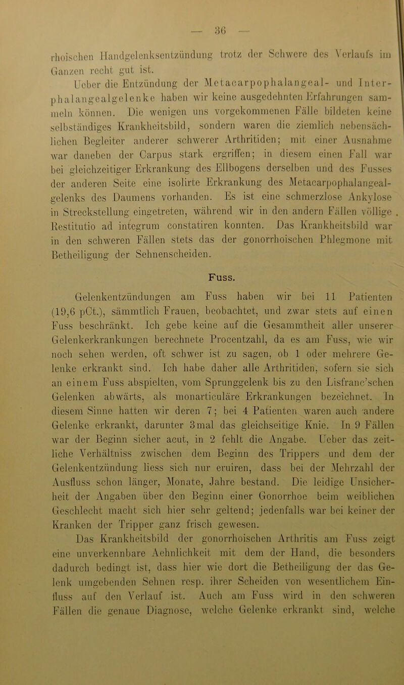 rlioischcn llciiulgelenkscntziinduiig trotz der Schwere des VerJauts im Ganzen reclit gut ist. IJcber die Entzündung der MctacarpojDlialangeal- und Jnter- phalangcalgelenke iiaben wir keine ausgcdelinten Erfalirungcn sam- meln können. Die wenigen uns vorgekommenen Fälle bildeten keine selbständiges Krankheitsbild, sondern waren die ziemlich nebensäch- lichen Begleiter anderer schwerer Arthritiden; mit einer Ausnahme war daneben der Carpus stark ergritTen; in diesem einen Fall war bei gleichzeitiger Erkrankung des Ellbogens derselben und des Fusses der anderen Seite eine isolirte Erkrankung des Metacarpophaiangeal- irelenks des Daumens vorhanden. Es ist eine schmerzlose Ankvlose O in Streckstellung eingetreten, während wir in den andern Fällen völlige . Restitutio ad integrum constatiren konnten. Das Krankheitsbild war in den schweren Fällen stets das der gonorrhoischen Phlegmone mit Betheiligung der Sehnenscheiden. Fuss. Gelenkentzündungen am Fuss haben wir bei 11 Patienten (19,6 pCt.), sämmtlich Frauen, beobachtet, und zwar stets auf einen Fuss beschränkt. Ich gebe keine auf die Gesaramtheit aller unserer Gelenkerkrankungen berechnete Procentzahl, da es am Fuss, wie wir noch sehen werden, oft schwer ist zu sagen, ob 1 oder mehrere Ge- lenke erkrankt sind. Ich habe daher alle Arthritiden, sofern sie sich an einem Fuss abspielten, vom Sprunggelenk bis zu den Lisfranc’schen Gelenken abwärts, als monarticuläre Erkrankungen bezeichnet. In diesem Sinne hatten wir deren 7; bei 4 Patienten waren auch -andere Gelenke erkrankt, darunter 3 mal das gleichseitige Knie. In 9 Fällen war der Beginn sicher acut, in 2 fehlt die Angabe. Feber das zeit- liche Verhältniss zwischen dem Beginn des Trippers und dem der Gelenkentzündung Hess sich nur eruiren, dass bei der Mehrzahl der Ausfluss schon länger, Monate, Jahre bestand. Die leidige Unsicher- heit der iVngaben über den Beginn einer Gonorrhoe beim weiblichen Geschlecht macht sich hier sehr geltend; jedenfalls war bei keiner der Kranken der Tripper ganz frisch gewesen. Das Krankheitsbild der gonorrhoischen Arthritis am Fuss zeigt eine unverkennl)are Aehnlichkeit mit dem der Hand, die besonders dadui-ch bedingt ist, dass hiei- wie dort die Betheiligung der das Ge- lenk umgebenden Sehnen resp. ihrer Scheiden von wesentlichem Ein- lluss auf den Verlauf ist. Auch am Fuss wird in den schweren Fällen die genaue Diagnose, wolclio Gelenke erkrankt sind, welche