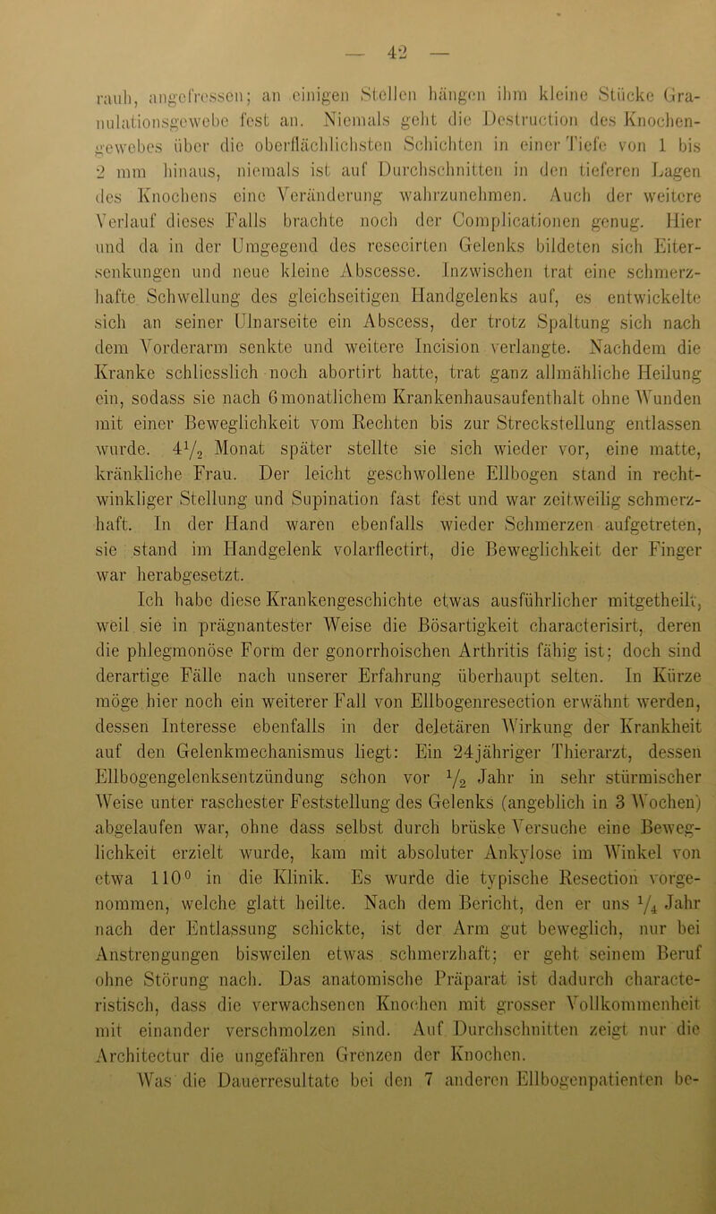 rauli, angcTrossen; an einigen Stellen hängen ilim kleine Stücke Gra- milationsgewebe fest an. Niemals gelit die Deslruction des Knoclien- gewebes über die oberfläclilichsten Schichten in einer Tiefe von 1 bis 2 mm hinaus, niemals ist auf Durchschnitten in den tieferen J^agen des Knochens eine Veränderung walirzunelimen. Auch der weitere Verlauf dieses Falls brachte noch der Complicationen genug. Hier und da in der Umgegend des resecirten Gelenks bildeten sich Eiter- senkungen und neue kleine Abscesse. Inzwischen trat eine schmerz- hafte Schwellung des gleichseitigen Handgelenks auf, es entwickelte sich an seiner Ulnarseite ein Abscess, der trotz Spaltung sich nach dem Vorderarm senkte und weitere Incision verlangte. Nachdem die Kranke schliesslich noch abortirt hatte, trat ganz allmähliche Heilung ein, sodass sie nach 6 monatlichem Krankenhausaufenthalt ohne Wunden mit einer Beweglichkeit vom Rechten bis zur Streckstellung entlassen wurde, dy, Monat später stellte sie sich wieder vor, eine matte, kränkliche Frau. Der leicht geschwollene Ellbogen stand in recht- winkliger Stellung und Supination fast fest und war zeitweilig schmerz- haft. In der Hand waren ebenfalls wieder Schmerzen aufgetreten, sie stand im Handgelenk volarflectirt, die Beweglichkeit der Finger war herabgesetzt. Ich habe diese Krankengeschichte etwas ausführlicher mitgetheilv, weil sie in prägnantester Weise die Bösartigkeit characterisirt, deren die phlegmonöse Form der gonorrhoischen Arthritis fähig ist; doch sind derartige Fälle nach unserer Erfahrung überhaupt selten. In Kürze möge hier noch ein weiterer Fall von Ellbogenresection erwähnt werden, dessen Interesse ebenfalls in der deletären Wirkung der Krankheit auf den Gelenkmechanismus liegt: Ein 24jähriger Thierarzt, dessen Ellbogengelenksentzündung schon vor Yg Jahr in sehr stürmischer Weise unter raschester Feststellung des Gelenks (angeblich in 3 Wochen) abgelaufen war, ohne dass selbst durch brüske Versuche eine Beweg- lichkeit erzielt wurde, kam mit absoluter Ankvlose im Winkel von etwa 110° in die Klinik. Es wurde die typische Resection vorge- nommen, welche glatt heilte. Nach dem Bericht, den er uns Y4 Jahr nach der Entlassung schickte, ist der Arm gut beweglich, nur bei Anstrengungen bisweilen etwas schmerzhaft; er geht seinem Beruf ohne Störung nach. Das anatomische Präparat ist dadurch characte- ristisch, dass die verwachsenen Knochen mit grosser Vollkommenheit mit einander verschmolzen sind. Auf Durchschnitten zeigt nur die Architectur die ungefähren Grenzen der Knochen. Was die Dauerresultate bei den 7 anderen Ellbogenpatienten bc-