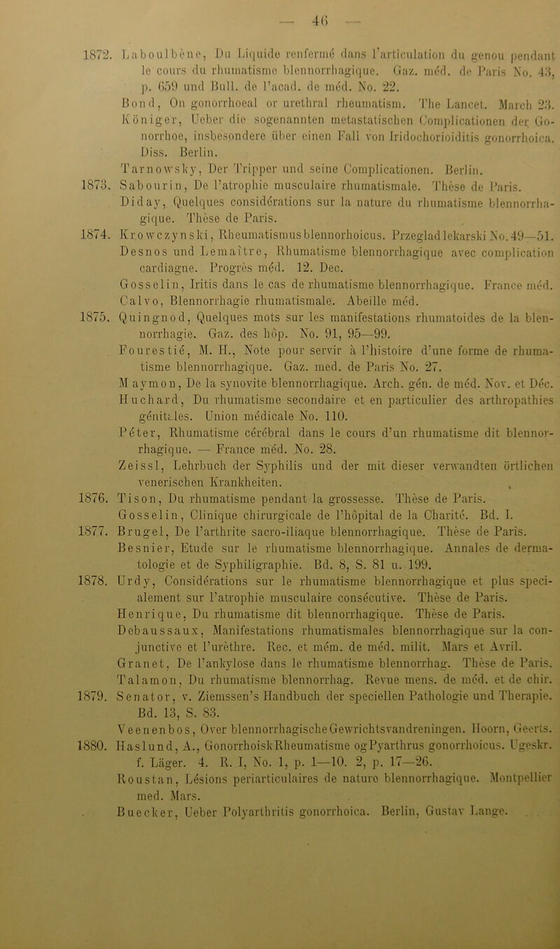 1872. Laboulbene, Du Ivuiuiilo reiiferme dans l’articulalion du genou pendant le cours du rluiiiiatisnio blennorrliagique. (,iaz. iiK'd. de J^aris No. 48, p. G59 und Bull, de l’acad. de ni6d. No. 22. Bond, On gonorrhoeal or uretliral rheuniatisni. 'l’he Lancet. March 2.8. Königer, Ueber die .sogenannten metastatischen ('oniplicationen der Go- norrhoe, iinsbesondere über einen Fall von Iridochorioiditis gonorrhoica. Di SS. Berlin. Tarnov'sky, Der Tripper und seine Complicationen. Berlin. 1873. Sabourin, De l’atrophie musculaire rhumatismale. d'hese de Baris. Diday, Quelques considerations sur la nature du rhumatisme blennorrha- gique. These de Paris. 1874. Kro wczynski, Rheumatismusblennorhoicus. Przegladlekarski No.49—.01. Desnos und Lemaitrc, Rhumatisme blennorrhagique avec complication cardiagne. Progres med. 12. Dec. Gosselin, Iritis dans le cas de rhumatisme blennorrhagique. France med. G'alvo, Blennorrhagie rhumatismale. Abeille med. 1875. Quingnod, Quelc^ues mots sur les manifestations rhumatoides de la blen- norrhagie. Gaz. des hop. No. 91, 95—99. Fourestie, M. H., Note pour servir a l’histoire d’une forme de rhuma- tisme blennorrhagique. Gaz. med. de Paris No. 27. M aymon, De la synovite blennorrhagique. Arch. gen. de med. Nov. et Dec. Huchard, Du rhumatisme secondaire et en particulier des arthropathies genitc.les. Union medicale No. 110. Peter, Rhumatisme cerebral dans le cours d’un rhumatisme dit blennor- rhagique. •— France med. No. 28. Zeissl, Lehrbuch der Syphilis und der mit dieser verwandten örtlichen venerischen Krankheiten. ^ 1876. Tison, Du rhumatisme pendant la grossesse. These de Paris. Gosselin, Clinique chirurgicale de Phöpital de la Charite. Bd. I. 1877. Brugel, De l’arthrite sacro-iliaque blennorrhagique. These de Paris. Besnier, Etüde sur le rhumatisme blennorrhagique. Annales de derma- tologie et de Syphiligraphie. Bd. 8, S. 81 u. 199. 1878. Urdy, Considerations sur le rhumatisme blennorrhagicpie et plus speci- alement sur Patrophie musculaire consecutive. These de Paris. Henrique, Du rhumatisme dit blennorrhagique. These de Paris. Dcbaussaux, Manifestations rhumatismales blennorrhagique sur la con- junctive et Furethre. Rec. et mein, de med. milit. Mars et Avril. Grauet, De l’ankylose dans le rhumatisme blennorrhag. These de Paris. Talamon, Du rhumatisme blennorrhag. Revue mens, de med. et de chir. 1879. Senator, v. Ziemssen’s Handbuch der speciellen Pathologie und Therapie. Bd. 13, S. 83. Veenenbos, Over blennorrhagischeGewrichtsvandreningen. Hoorn, Geerts. 1880. Haslund, A., GonorrhoiskRheumatisme ogPyarthrus gonorrhoicus. Ugeskr. f. Läger. 4. R. I, No. 1, p. 1—10. 2, p. 17-26^ Rons tan, Lesions periarticulaires de nature blennorrhagique. Montpellier med. Mars. Buecker, Ueber Polyarthritis gonorrhoica. Berlin, Gustav Lange.