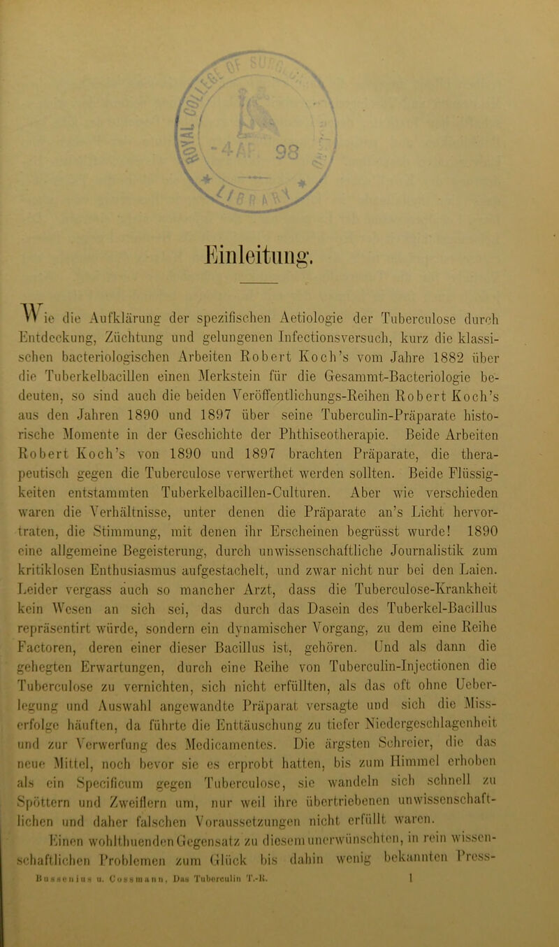 Einleitung. ie die Aufklärung der spezifischen Aetiologie der Tuberculose durch Entdeckung, Züchtung und gelungenen Infectionsversuch, kurz die klassi- schen bacteriologischen Arbeiten Robert Koch’s vom Jahre 1882 über die Tuberkelbacillen einen Merkstein für die Gesammt-Bacteriologie be- deuten, so .sind auch die beiden Veröffentlichungs-Reihen Robert Koch’s aus den Jahren 1890 und 1897 über seine Tuberculin-Präparate histo- rische Momente in der Geschichte der Phthiseotherapie. Beide Arbeiten Robert Koch’s von 1890 und 1897 brachten Präparate, die thera- peutisch gegen die Tuberculose verwerthet werden sollten. Beide Flüssig- keiten entstammten Tuberkelbacillen-Culturen. Aber wie verschieden waren die Verhältnisse, unter denen die Präparate an’s Licht hervor- traten, die Stimmung, mit denen ihr Erscheinen begrüsst wurde! 1890 eine allgemeine Begeisterung, durch unwissenschaftliche Journalistik zum kritiklosen Enthusiasmus au fge stach eit, und zwar nicht nur bei den Laien. Leider vergass auch so mancher Arzt, dass die Tuberculose-Krankheit kein Wesen an sich sei, das durch das Dasein des Tuberkel-Bacillus repräsentirt würde, sondern ein dynamischer Vorgang, zu dem eine Reihe Factoren, deren einer dieser Bacillus ist, gehören, ünd als dann die gehegten Erwartungen, durch eine Reihe von Tuberculin-Injectionen die Tuberculose zu vernichten, sich nicht erfüllten, als das oft ohne Ueber- legung und Auswahl angewandte Präpai’at versagte und sich die .Miss- erfolge häuften, da führte die Enttäuschung zu tiefer Niedergeschlagenheit lind zur Verwerfung des .Medicamentes. Die ärgsten Schreier, die das neue Mittel, noch bevor sie es erprobt hatten, bis zum Himmel erhoben il.s ein Specificum gegen Tuberculose, sie wandeln sich schnell zu Spöttern und Zw^eiflern um, nur weil ihre übertriebenen unwdssenschaft- lichen und daher falschen Voraussetzungen nicht erfüllt waren. Einen wohlthuenden Gegensatz zu diesem unenvünschlon, in rein wissen- schaftlichen Problemen zum Glück bis dahin wenig bekannten Press- HIIs80II iIIu. Cu8 8iiiunn, Da» Tiiliorciiliii T.-K.