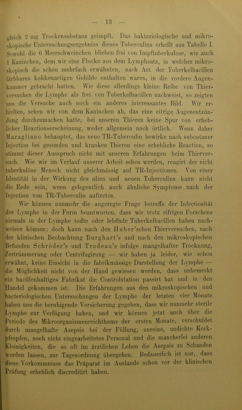 18 crleicli - iiig Trockensubstanz geiinpl’t. Das bakteriolo^isclic und mikro- skopische üntcrsuchungsergebniss dieses Tuhcrculins erlicllt aus Tabelle 1. Sowohl die d Meerschwcinclien blieben (Vei von Impftubcrkulosc, wie auch 1 Kaninchen, dem wir eine Flocke aus dem Lymplisatz, in welcher mikro- skopisch die schon mehrfach erwähnten, nach Art der Tubcrkelbacillcn färbbaren kokkenartigen Gebilde enthalten waren, in die vordere Augen- kainmer gebracht hatten. Wie diese allerdings kleine Reihe von Thier- versuchen die Lymphe als frei von Tuberkelbacillen nachweist, so zeigten uns die Versuche auch noch ein anderes interessantes Bild. Wir er- hielten, sehen wir von dem Kaninchen ab, das eine eitrige Augenentzün- dung durchzumachen hatte, bei unseren Thieren keine Spur von erheb- licher Reactionserscheinung, weder allgemein noch örtlich. Wenn daher Maragliano behauptet, das neue TR-Tiiberculin bewirke nach subcutaner Injection bei gesunden und kranken Thieren eine erhebliche Reaction, so stimmt dieser Ausspruch nicht mit unseren Erfahrungen beim Thierver- such. Wie wir im Verlauf unserer Arbeit sehen werden, reagirt der nicht tuberkulöse ]\lensch nicht gleichmässig auf TR-Injectionen. Von einer Identität in der Wirkung des alten und neuen Tuberculins kann nicht die Rede sein, Avenn gelegentlich auch ähnliche Symptome nach der Injection von TR-Tuberculin auftreten. AVir können nunmehr die angeregte Frage betreffs der Infectiosität der Lymphe in der Form beantworten, dass wir trotz eifrigen Forschens niemals in der Lymphe todte oder leb(5nde Tuberkelbacillen haben nach- weisen können; doch kann nach den Huber’schen Thierversuchen, nach der klinischen Beobachtung Burghart’s und nach den mikroskopischen Befunden Schröder’s und Trudeau’s infolge mangelhafter Trocknung, Zertrümmerung oder Centrifugirung — wir haben ja leider, wie schon erwähnt, keine Einsicht in die fabrikmässige Darstellung der Lymphe — die Möglichkeit nicht von der Hand gewiesen werden, dass unbemerkt ein bacillenhaltiges Fabrikat die Controlstation passirt hat und in ' den Handel gekommen ist. Die Erfahrungen aus den mikroskopischen und bacteriologischen Untersuchungen der Lymphe der letzten vier Monate haben uns die beruhigende Versicherung gegeben, dass wir nunmehr sterile J^ymphe zur Verfügung haben, und wir können jetzt auch über die Periode des Mikroorganismenreichthums der ersten Monate, verschuldet durch mangelhafte Asepsis bei der Füllung, unreine, undichte Kork- pfropfen, noch nicht eingearbeitetes Personal und die mancherlei anderen Kleinigkeiten, die so oft im ärztlichen Leben die Asepsis zu Schanden werden lassen, zur Tagesordnung übergehen. Bedauerlich ist nur, dass diese Vorkommnisse das Präparat im Auslande schon vor der klinischen Prüfung erheblich discreditirt haben.