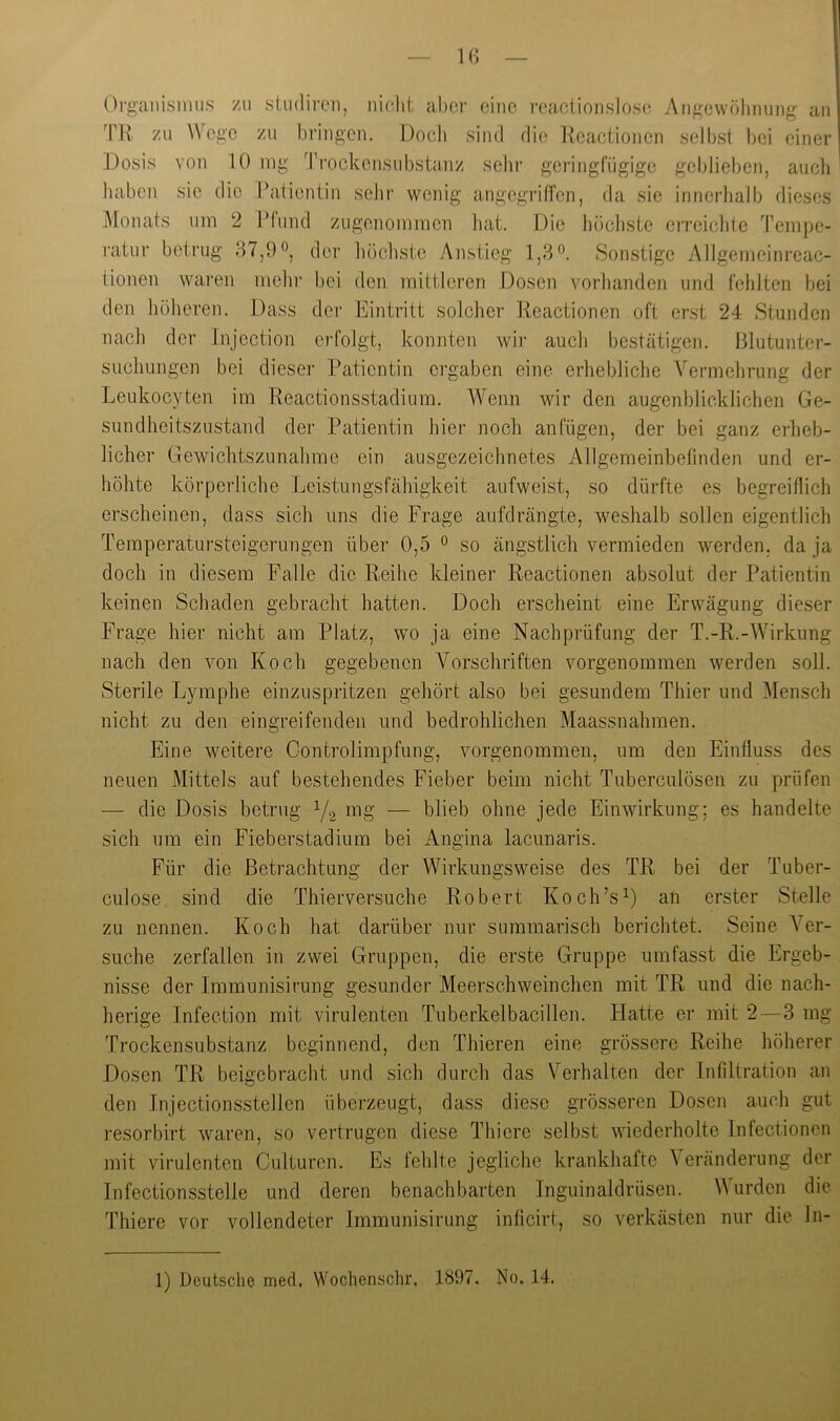 Iß Organismus zu siudircn, nichl, aber eine i'ea.ciionslosc Aiigcwölinung an TU zu Wege zu bringen. Doch sind die Ueactionen selbst bei einer .Dosis von 10 mg Trockensubstanz sehr geringfügige geblieben, auch I haben sie die Patientin sehr wenig angegTiffen, da sie innerhalb dieses Monats um 2 Pfund zugenommen hat. ].)ie höchste eireichte Tempe- i-atur betrug 87,9°, der höchste Anstieg l,3o Sonstige Allgemeinreac- tionen waren mein- bei den mittleren Dosen vorhanden und fehlten bei den höheren. Dass der Eintritt solcher Ueactionen oft erst 24 Stunden nach der Injection erfolgt, konnten wir auch bestätigen, lilutunter- suclmngen bei dieser Patientin ergaben eine erhebliche Vermehrung der Leukocyten im Ueactionsstadium. Wenn wir den augenblicklichen Ge- sundheitszustand der Patientin hier noch an fügen, der bei ganz erheb- licher Gewichtszunahme ein ausgezeichnetes Allgemeinbefinden und er- höhte körperliche Leistungsfähigkeit aufweist, so dürfte es begreiflich erscheinen, dass sich uns die Frage aufdrängte, weshalb sollen eigentlich Temperatursteigerungen über 0,5 ° so ängstlich vermieden werden, da ja doch in diesem Falle die Ueihe kleiner Ueactionen absolut der Patientin keinen Schaden gebracht hatten. Doch erscheint eine Erwägung dieser Frage hier nicht am Platz, wo ja eine Nachprüfung der T.-U.-Wirkung nach den von Koch gegebenen Vorschriften vorgenommen werden soll. Sterile Lymphe einzuspritzen gehört also bei gesundem Thier und ]\Iensch nicht zu den eingreifenden und bedrohlichen Maassnahmen. Eine weitere Controlimpfung, vorgenommen, um den Einfluss des neuen Mittels auf bestehendes Fieber beim nicht Tuberculösen zu prüfen — die Dosis betrug Yg mg — blieb ohne jede Einwirkung; es handelte sich um ein Fieberstadium bei Angina lacunaris. Für die Betrachtung der Wirkungsweise des TU bei der Tuber- culose sind die Thierversuche Uobert Koch’s Y an erster Stelle zu nennen. Koch hat darüber nur summarisch berichtet. Seine Ver- suche zerfallen in zwei Gruppen, die erste Gruppe umfasst die Ergeb- nisse der Immunisirung gesunder Meerschweinchen mit TU und die nach- herige Infection mit virulenten Tuberkelbacillen. Platte er mit 2—3 mg Trockensubstanz beginnend, den Thieren eine grössere Reihe höherer Dosen TR beigebracht und sich durch das Verhalten der Infiltration an den Injectionsstellen überzeugt, dass diese grösseren Dosen auch gut resorbirt waren, so vertrugen diese Thiere selbst wiederholte Infectionen mit virulenten Culturen. Es fehlte jegliche krankhafte Veränderung der Infectionsstelle und deren benachbarten Inguinaldrüsen. Wurden die Thiere vor vollendeter Immunisirung inficirt, so verkästen nur die Jn-