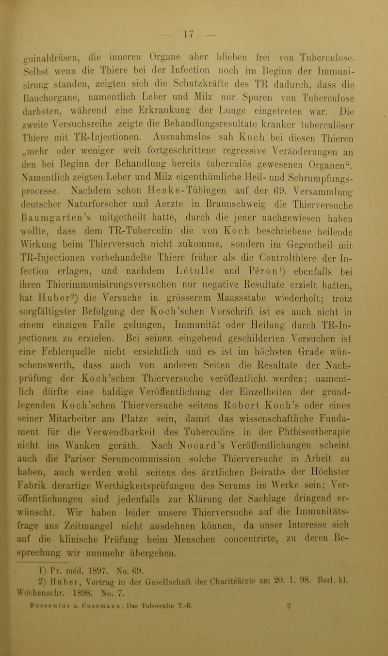 iruinaklrüsLMi, C* ' die imiereii Organe aber blieben frei von Tnberciilose. Selbst wenn die Thierc bei der liifection noclt im l)eginn der Immuni- sirung standen, zeigten sich die Schutzkrärte des TH dadurcli, dass die Ikiuehorgane, namentliedi Jjeber und ^lilz nur Spuren von Tuberculose darboten, während eine Erkrankung der Lunge eingetreten war. l.)ie zweite Versuchsreihe zeigte die Behandlungsresultatc kranker tubcrculöser 'rhiere mit TR-Injectionen. Ausnahmslos sah Koch bei diesen Thieren „mehr oder weniger weit fortgeschrittene regressive Veränderungen an den bei ]>eginn der Behandlung bereits tuberculös gewesenen Organen“. Namentlich zeigten Leber und Milz eigenthümliche Heil- und Schrumpfungs- processe. Nachdem schon Henke-Tübingen auf der 69. Versammlung deutscher Naturforscher und Aerzte in Braunschweig die Thierversuche Baumgarten’s mitgetheilt hatte, durch die jener nachgewiesen haben wollte, dass dem TR-Tuberculin die von Koch beschriebene heilende Wirkung beim Thierversuch nicht zukomme, sondern im Gegentheil mit TR-Injectionen vorbehandelte Thiere früher als die Controlthiere der In- fection erlagen, und nachdem Letiille und Reron') ebenfalls bei ihren Thierimmunisiriingsversuchen nur negative Resultate erzielt hatten, hat Huber-) die Versuche in grösserem Maassstabe wiederholt; trotz sorgfältigster Befolgung der Koch’schen Vorschrift ist es auch nicht in einem einzigen Falle gelungen, Immunität oder Heilung durch TR-In- jectionen zu erzielen. Bei seinen eingehend geschilderten Versuchen ist eine Fehlerquelle nicht ersichtlich und es ist im höchsten Grade wün- sclienswerth, dass auch von anderen Seiten die Resultate der Nach- prüfung der Koch’schen Thierversuche veröffentlicht werden; nament- lich dürfte eine baldige Veröffentlichung der Einzelheiten der grund- legenden Koch’schen Thierversuche seitens Robert Koch’s oder eines seiner Mitarbeiter am Platze sein, damit das wissenschaftliche Funda- ment für die Verwendbarkeit des Tuberciilins in der Phthiseotherapie nicht ins Wanken geräth. Nach Nocard’s Veröffentlichungen scheint auch die Pariser Serumcommission solche Thierversuche in Arbeit zu haben, auch werden wohl seitens des ärztlichen Beiraths der Höchster Fabrik derartige Werthigkeitsprüfungen des Serums im Werke sein; Ver- öffentlichungen sind jedenfalls zur Klärung der Sachlage dringend er- wünschl. Wir haben leider unsere Thierversuche auf die Immunitäts- frage aus Zeitmangel nicht aiisdehnen können, da unser Interesse sich auf die klinische Prüfung beim Menschen concentrirte, zu deren Be- sprechung wir nunmehr übergehen. 1) l’r. ni(‘fl. 1897. No. 69. 2) lluüer, Vortrajf in der GoselIscluifl der Charileili’/.te am 20. 1. 98. Merl. kl. Wo’chenschr, 1898. No. 7.