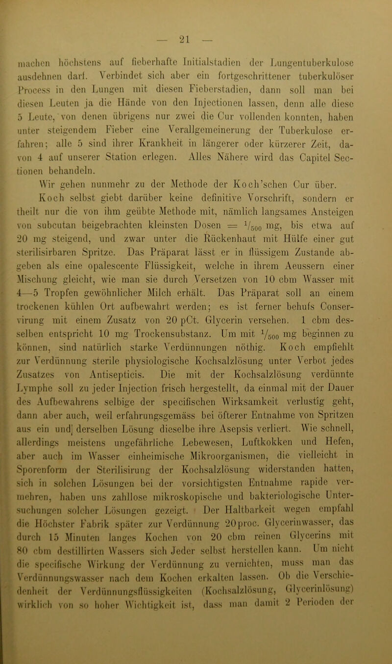 niaclicn höclistens auf fieberluifte Initialstadien der lAingentuberkulosc ausdehnen dart. Verbindet sicli aber ein fortgeschrittener tuberkulöser Process in den Jjungen mit diesen Ficberstadien, dann soll man bei diesen J.euten Ja die Pfände von den Injectionen lassen, denn alle diese 5 Leute, von denen übrigens nur zwei die Cur vollenden konnten, liaben unter steigendem Fieber eine Verallgemeinerung der Tuberkulose er- fahren; alle 5 sind ihrer Krankheit in längerer oder kürzerer Zeit, da- von 4 auf unserer Station erlegen, xilles Nähere wird das Capitel Sec- tionen behandeln. Wir gehen nunmehr zu der Methode der Koch’schen Cur über. Koch selbst giebt darüber keine definitive Vorschrift, sondern er theilt nur die von ihm geübte Methode mit, nämlich langsames Ansteigen von subcutan beigebrachten kleinsten Dosen = 1/500 bis etwa auf 20 mg steigend, und zwar unter die Rückenhaut mit Hülfe einer gut sterilisirbaren Spritze. Das Präparat lässt er in flüssigem Zustande ab- geben als eine opalescente Flüssigkeit, welche in ihrem Aeussern einer Mischung gleicht, wie man sie durch Versetzen von 10 cbm AVasser mit 4—5 Tropfen gewöhnlicher Milch erhält. Das Präparat soll an einem trockenen kühlen Ort aufbewahrt werden; es ist ferner behufs Conser- virung mit einem Zusatz von 20 pCt. Glycerin versehen. 1 cbm des- selben entspricht 10 mg Trockensubstanz. Um mit 1/500 beginnen zu können, sind natürlich starke Verdünnungen nöthig. Koch empfiehlt zur Verdünnung sterile physiologische Kochsalzlösung unter Verbot jedes Zusatzes von Antisepticis. Die mit der Kochsalzlösung verdünnte Lymphe soll zu jeder Injection frisch hergestellt, da einmal mit der Dauer des Aufbewahrens selbige der specifischen Wirksamkeit verlustig geht, dann aber auch, weil erfahrungsgemäss bei öfterer Entnahme von Spritzen aus ein und] derselben Lösung dieselbe ihre Asepsis verliert. AVie schnell, allerdings meistens ungefährliche Lebewesen, Luftkokken und liefen, aber auch im AA'^asser einheimische Mikroorganismen, die vielleicht iji Sporenfoiin der Sterilisirung der Kochsalzlösung widerstanden hatten. sich in solchen Lösungen bei der vorsichtigsten Entnahme rapide ver- mehren, haben uns zahllose mikroskopische und bakteriologische Unter- suchungen solcher Lösungen gezeigt. Der llaltbarkeit wegen empfahl die Höchster Fabrik später zur Verdünnung 20proc. Glycerinwasser, das durch 15 Minuten langes Kochen von 20 cbm reinen Glycerins mit 80 cbm dcstillirten Wassers sich Jeder selbst herstellen kann. Um nicht die specifische AVirkung der Verdünnung zu vernichten, muss man da^ Verdünnung.swa.sser nach dem Kochen erkalten lassen. Ob die Verschie- denheit der Verdünnungsflüssigkeiten (Kochsalzlösung, Glycerinlösung) wirklich von so hoher Wichtigkeit ist, da.ss man ilainil 2 Perioden dei