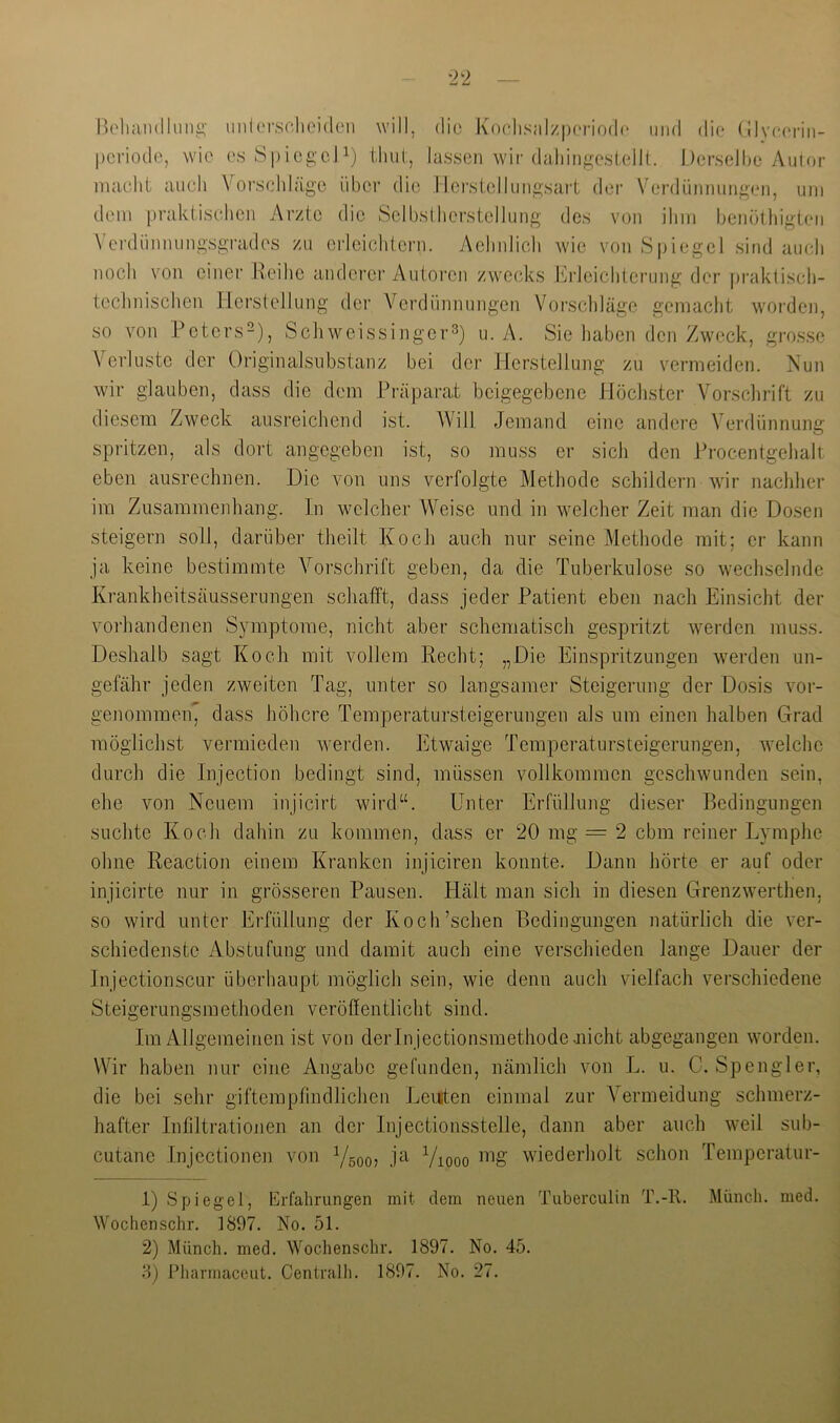 lU'lmiHlluu^- iinlersohoidon will, die Koclisalzpcriodc und die* (llv(*('nii- periodo, wie esSpiegeJ^) tluil, lassen wir daJiingesI.ellt. Derselbe Autor macht auch Vorschläge über die Herstellungsart der Verdünnungen, um dem praktischen Arzte die Sclbslhcrstellung des von ihm benötliigten \ erdünnungsgrades zu erleichtern. Achnlich wde von Spiegel sind auch noch von einer Reihe anderer Autoren zwecks Erleichterung der praktisch- technischen Herstellung der Verdünnungen Vorschläge gemacht worden, so von Peters-), Schweissinger^) u. A. Sie haben den Zweck, grosse \erluste der Originalsubstanz bei der Herstellung zu vermeiden. Aun wir glauben, dass die dem Präparat beigegebene Höchster Vorschrift zu diesem Zweck ausreichend ist. Will Jemand eine andere Verdünnung spritzen, als dort angegeben ist, so muss er sich den Procentgehalt eben ausrechnen. Die von uns verfolgte Methode schildern wir nachher im Zusammenhang, ln welcher Weise und in welcher Zeit man die Dosen steigern soll, darüber theilt Koch auch nur seine Methode mit; er kann ja keine bestimmte Vorschrift geben, da die Tuberkulose so wechselnde Krankheitsäusserungen schafft, dass jeder Patient eben nach Einsicht der vorhandenen Symptome, nicht aber schematisch gespritzt werden muss. Deshalb sagt Koch mit vollem Hecht; „Die Einspritzungen werden un- gefähr jeden zweiten Tag, unter so langsamer Steigerung der Do.sis vor- genommeip dass höhere Tempei’atursteigerungen als um einen halben Grad möglichst vermieden werden. Etwaige Temperatursteigerungen, welche durch die Injection bedingt sind, müssen vollkommen geschwunden sein, ehe von Neuem injicirt wird“. Unter Erfüllung dieser Bedingungen suchte Koch dahin zu kommen, dass er 20 mg = 2 cbm reiner Lymphe ohne Reaction einem Kranken injiciren konnte. Dann hörte er auf oder injicirte nur in grösseren Pausen. Hält man sich in diesen Grenzwerthen, so wird unter Erfüllung der Koch’schen Bedingungen natürlich die ver- schiedenste Abstufung und damit auch eine verschieden lange Dauer der Injectionscur überhaupt möglich sein, wie denn auch vielfach verschiedene Steigerungsmethoden veröffentlicht sind. Im Allgemeinen ist von derinjectionsmethode ancht abgegangen worden. Wir haben nur eine Angabe gefunden, nämlich von L. u. C. Spengler, die bei sehr gifterapfindlichen Leuten einmal zur Vermeidung schmerz- hafter Infdtrationen an dei- Injectionsstelle, dann aber auch weil sub- cutane Injectionen von Ygoo? j^i Viooo wiederholt schon Temperatur- 1) Spiegel, Erfahrungen mit dem neuen Tuberculin T.-R. Munch, med. Wochen sehr. 1897. No. 51. 2) Münch, med. Wochenschr. 1897. No. 45. 8) Pharmaceut. Centralh. 1897. No. 27.