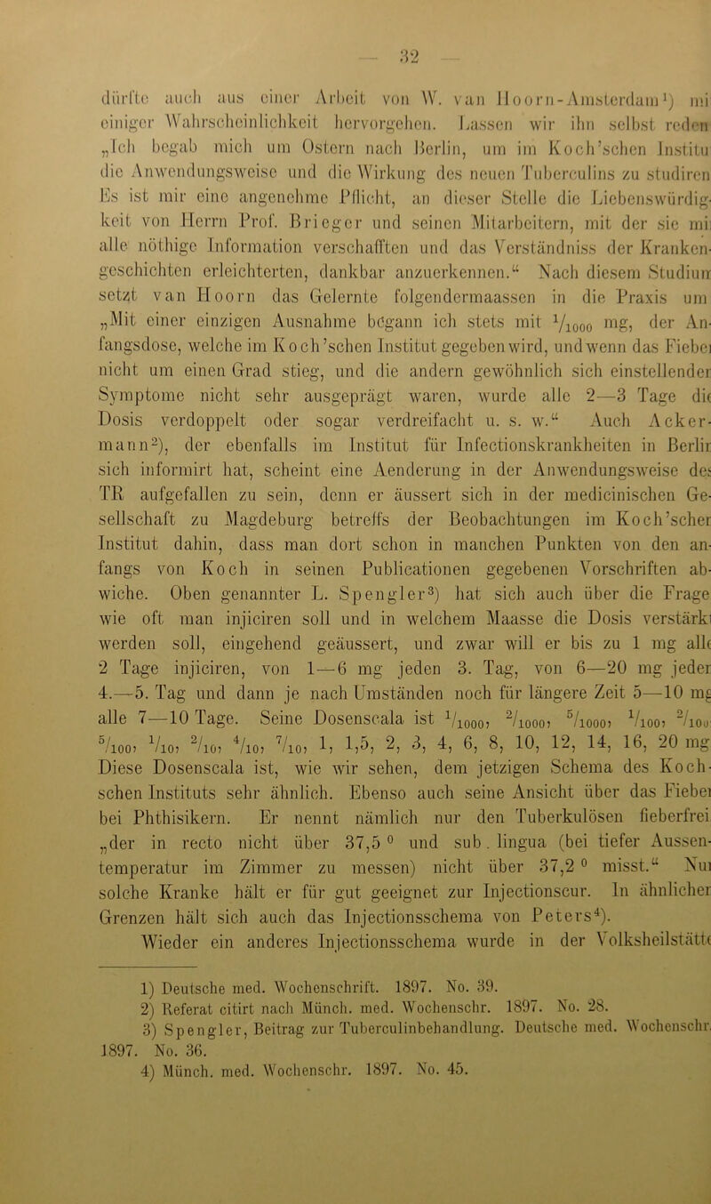 dürftü auch aus üinci’ Arhoil; von W. vaii llooni-Aiuslerdaiu^) ini einiger Wahrschcinliclikeit liervorgelieii. laissen wir ihn selbst reden „feil begab mich um Ostern nach Berlin, um im Koch’schen Jnstitu die Anwendungsweise und die Wirkung des neuen Tuberculins zu studiren Bs ist mir eine angenehme Pflicht, an dieser Stelle die Liebenswürdig- keit von Herrn Prof. Brieger und seinen Mitarbeitern, mit der sie mii alle nöthige Information verschafften und das Verständniss der Kranken- geschichten erleichterten, dankbar anzuerkennen.“ Nach diesem Studiuir setzt van Hoorn das Gelernte folgendermaassen in die Praxis um „Mit einer einzigen Ausnahme begann ich stets mit Viooo <^6r An- fangsdose, welche im Koch’schen Institut gegeben wird, und wenn das Fiebei nicht um einen Grad stieg, und die andern gewöhnlich sich einstellender Symptome nicht sehr ausgeprägt waren, wurde alle 2—3 Tage die Dosis verdoppelt oder sogar verdreifacht u. s. w.“ Auch Acker- mann“), der ebenfalls im Institut für Infectionskrankheiten in ßerlir sich informirt hat, scheint eine Aenderung in der Anwendungsweise det TR aufgefallen zu sein, denn er äussert sich in der medicinischen Ge- sellschaft zu Magdeburg betreffs der Beobachtungen im Koch’scher Institut dahin, dass man dort schon in manchen Punkten von den an- fangs von Koch in seinen Publicationen gegebenen Vorschriften ab- wiche. Oben genannter L. Spenglerhat sich auch über die Frage wie oft man injiciren soll und in welchem Maasse die Dosis verstärki werden soll, eingehend geäussert, und zwar will er bis zu 1 mg alh 2 Tage injiciren, von 1—6 mg jeden 3. Tag, von 6—20 mg jeder 4.—5. Tag und dann je nach Umständen noch für längere Zeit 5—10 m^ alle 7—10 Tage. Seine Dosenscala ist Viooo? ^/looo? ^/looo? Vioo? “/lou: °/ioo) Vio? ^/lö? Vio? Vio? f? 2, 3, 4, 6, 8, 10, 12, 14, 16, 20 mg Diese Dosenscala ist, wie wir sehen, dem jetzigen Schema des Koch- schen Instituts sehr ähnlich. Ebenso auch seine Ansicht über das Fiebei bei Phthisikern. Er nennt nämlich nur den Tuberkulösen fieberfrei, „der in recto nicht über 37,5° und sub.lingua (bei tiefer xAussen- temperatur im Zimmer zu messen) nicht über 37,2 ° misst.“ Nui solche Kranke hält er für gut geeignet zur Injectionscur. ln ähnlicher Grenzen hält sich auch das Injectionsschema von PetersV- Wieder ein anderes Injectionsschema wurde in der VolksheilstätR 1) Deutsche med. Wochenschrift. 1897. No. 39. 2) Referat citirt nach Münch, med. Wochenschr. 1897. No. 28. 3) Spengler, Beitrag zur Tuberculinbehandlung. Deutsche med. Mochenschr, 1897. No. 36. 4) Münch, med. Wochenschr. 1897. No. 45.