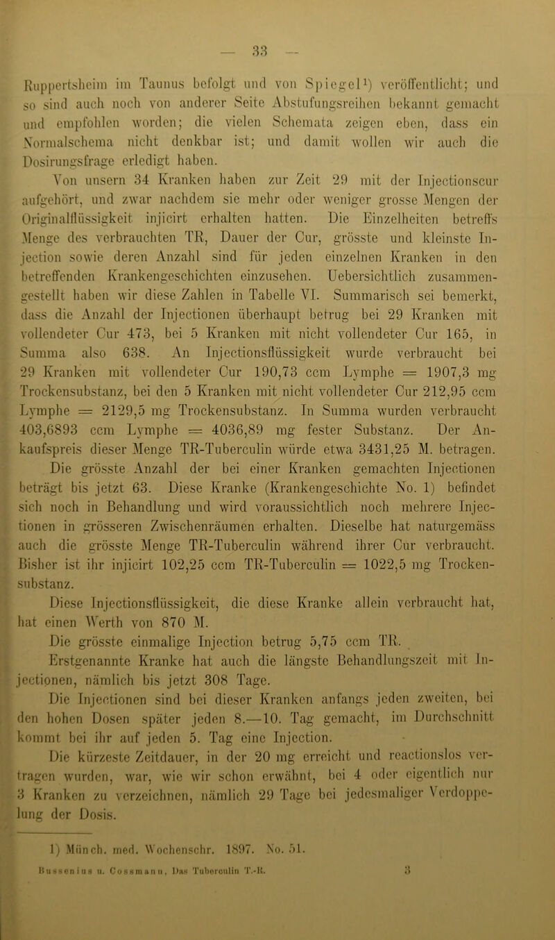 38 Kuppertslicini im Taimiis befolgt uiul von Spiegeli) verölfentliclit; und so sind auch noch von anderer Seite iVbstufungsreihen bekannt gemacht und empfohlen worden; die vielen Schemata zeigen eben, dass ein Nornialschema nicht denkbar ist; und damit wollen wir auch die Dosirungsfrage erledigt haben. Von unsern 34 Kranken haben zur Zeit 20 mit der Injectionscui- aufgehört, und zwar nachdem sie mehr oder weniger grosse Mengen der Originaltlüssigkeit injicirt erhalten batten. Die Einzelheiten betreffs Menge des verbrauchten TR, Dauer der Cur, grösste und kleinste In- jection sowie deren Anzahl sind für jeden einzelnen Kranken in den betreffenden Krankengeschichten einzusehen. Uebersichtlich zusammen- gestellt haben wir diese Zahlen in Tabelle VI. Summarisch sei bemerkt, dass die Anzahl der Injectionen überhaupt betrug bei 29 Kranken mit vollendeter Cur 473, bei 5 Kranken mit nicht vollendeter Cur 165, in Summa also 638. An Injectionsflüssigkeit wurde verbraucht bei 29 Kranken mit vollendeter Cur 190,73 ccm Lymphe = 1907,3 mg Trockensubstanz, bei den 5 Kranken mit nicht vollendeter Cur 212,95 ccm Lymphe = 2129,5 mg Trockensubstanz. In Summa wurden verbraucht 403,6893 ccm Lymphe = 4036,89 mg fester Substanz. Der An- kaufspreis dieser Menge TR-Tuberculin Avürde etwa 3431,25 M. betragen. Die grösste Anzahl der bei einer Kranken gemachten Injectionen beträgt bis jetzt 63. Diese Kranke (Krankengeschichte No. 1) befindet sich noch in Behandlung und wird voraussichtlich noch mehrere Injec- tionen in grösseren Zwischenräumen erhalten. Dieselbe hat naturgemäss auch die grösste Menge TR-Tuberculin während ihrer Cur verbraucht. Bisher ist ihr injicirt 102,25 ccm TR-Tuberculin = 1022,5 mg Trocken- substanz. Diese Injectionsflüssigkeit, die diese Kranke allein verbraucht hat, hat einen Werth von 870 M. Die grösste einmalige Injection betrug 5,75 ccm TR. Erstgenannte Kranke hat auch die längste Behandlungszeit mit In- jectipnen, nämlich bis jetzt 308 Tage. Die Injectionen sind bei dieser Kranken anfangs jeden zweiten, bei den hohen Dosen später jeden 8.—10. Tag’ gemacht, im Durchschnitt kommt bei ihr auf jeden 5. Tag eine Injection. Die kürzeste Zeitdauer, in der 20 mg erreicht und reactionslos ver- tragen wurden, war, wie wir schon erwähnt, bei 4 oder eigentlich nur 3 Kranken zu verzeichnen, nämlich 29 Tage bei jedesmaliger \ erdoppe- lung der Dosis. 1) Münch, iiied. NVochensclir, 1897. No. 51.