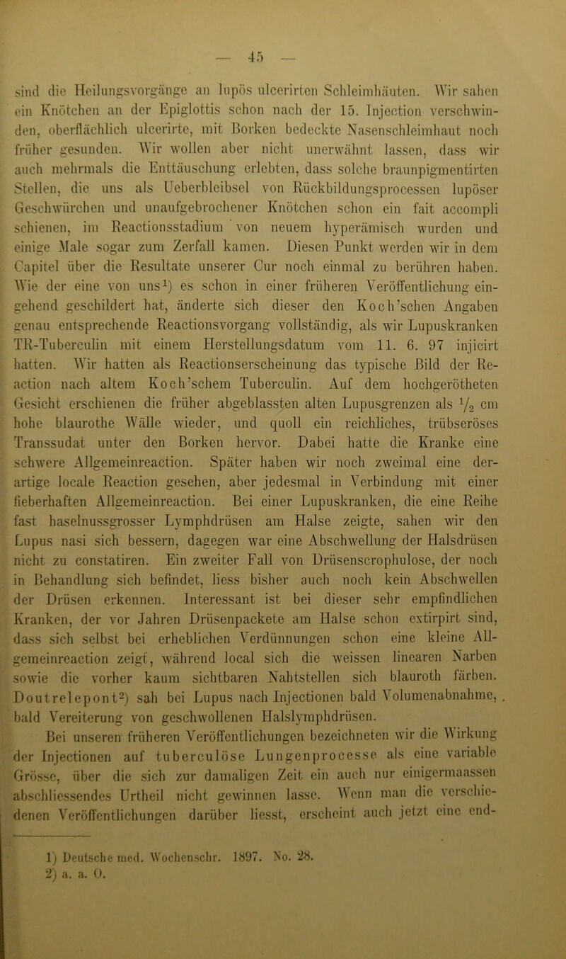 sind die Tleilungsvorgäng-c an Inpös ulcerirten Scldeimliäuten. Wir sahen ein Knötchen an der Epiglottis schon nach der 15. Tnjection verscliwin- den, oberflächlich iilcerirtc, mit Borken bedeckte Nasenschleimhaiit noch früher gesunden. A\ir wollen aber nicht unerwähnt lassen, dass wir auch mehrmals die Enttäuschung erlebten, dass solche braunpigmentirten Stellen, die uns als üeberbleibsel von Rückbildungsprocessen lupöser Geschwiirchen und unaufgebrochener Knötchen schon ein fait accompli schienen, im Reactionsstadium von neuem hyperämisch wurden und einige Male sogar zum Zerfall kamen. Diesen Punkt werden wir in dem Capitel über die Resultate unserer Cur noch einmal zu berühren haben. Wie der eine von unsD es schon in einer früheren Veröffentlichung ein- gehend geschildert hat, änderte sich dieser den Koch’schen Angaben genau entsprechende Reactionsvorgang vollständig, als wir Lupuskranken TR-Tuberculin mit einem Herstellungsdatum vom 11. 6. 97 injicirt hatten. Wir hatten als Reactionserscheinung das typische Bild der Re- action nach altem Koch’schem Tuberculin. Auf dem hochgerötheten Gesicht erschienen die früher abgeblassten alten Lupusgrenzen als Yo cm hohe blaurothe AVälle wieder, und quoll ein reichliches, trübseröscs Transsudat unter den Borken hervor. Dabei hatte die Kranke eine schwere Allgemeinreaction. Später haben wir noch zweimal eine der- artige locale Reaction gesehen, aber jedesmal in Verbindung mit einer fieberhaften Allgemeinreaction. Bei einer Lupuskranken, die eine Reihe fast haselnussgrosser Lymphdrüsen am Halse zeigte, sahen wir den Lupus nasi sich bessern, dagegen war eine Abschwellung der Ilalsdrüsen nicht zu constatiren. Ein zweiter Fall von Drüsenscrophulose, der nocli in Behandlung sich befindet, liess bisher auch noch kein Abschwellen der Drüsen erkennen. Interessant ist bei dieser sehr empfindlichen Kranken, der vor Jahren Drüsenpackete am Halse schon extirpirt sind, dass sich selbst bei erheblichen Verdünnungen schon eine kleine All- gemeinreaction zeigt, während local sich die weissen linearen Narben sowie die vorher kaum sichtbaren Nahtstellen sich blauroth Järben. Doutrelepont“) sah bei Lupus nach Injectionen bald Volumenabnahme, bald Vereiterung von geschwollenen Halslymphdrüsen. Bei unseren früheren Veröffentlichungen bezeichneten wir die AVirkung der Injectionen auf tuberculöse Lungenprocesse als eine variable Grösse, über die sich zur damaligen Zeit ein auch nur einigermaassen abschliessendes Urtheil nicht gewinnen lasse. AVenn man die verschie- denen Veröffentlichungen darüber Messt, erscheint auch jetzt eine end- 1) Deutsche mcd. Wochcnsclir. iy97. No. '2<S, 2) a. a. O. ''-k