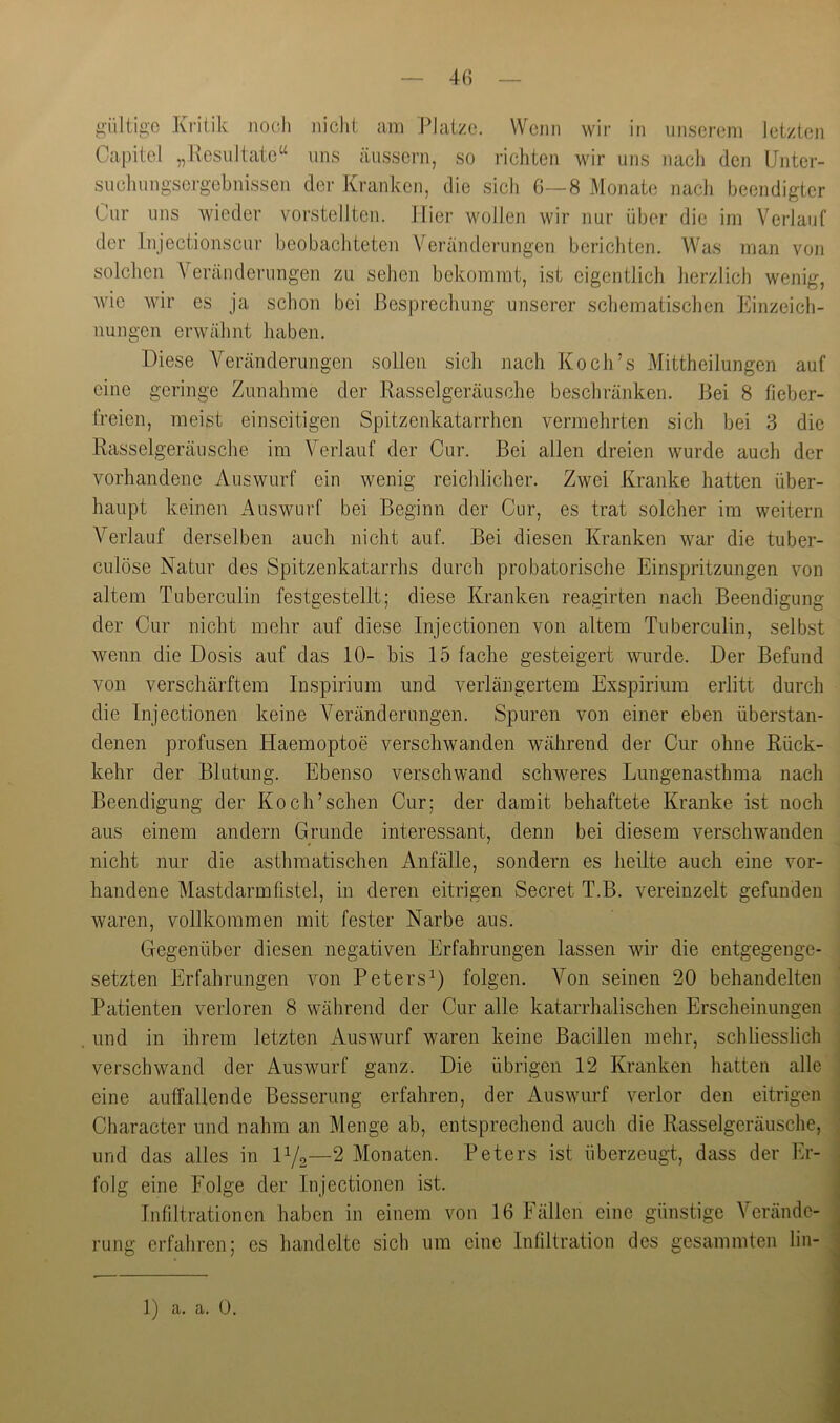 Capitel „Resultate“ uns äussern, so richten wir uns nacli den Unter- sucliungsergebnissen der Kranken, die sich 6—8 Monate nacli beendigter Cur uns wieder vorstellten. Hier wollen wir nur über die im Verlauf der Injectionscui’ beobachteten Veränderungen berichten. Was man von solchen Verändei’ungen zu sehen bekommt, ist eigentlich herzlich wenig, wie wir es ja schon bei Besprechung unserer schematischen Einzeich- nungen erwähnt haben. Diese Veränderungen sollen sich nach Koch’s Mittheilungen auf eine geringe Zunahme der Rasselgeräusche beschränken. Bei 8 fieber- freien, meist einseitigen Spitzenkatarrhen vermehrten sich bei 3 die Rasselgeräusche im Verlauf der Cur. Bei allen dreien wurde auch der vorhandene Auswurf ein wenig reichlicher. Zwei Kranke hatten über- haupt keinen Auswurf bei Beginn der Cur, es trat solcher im weitern Verlauf derselben auch nicht auf. Bei diesen Kranken war die tuber- culöse Natur des Spitzenkatarrhs durch probate rische Einspritzungen von altem Tuberculin festgestellt; diese Kranken reagirten nach Beendigung der Cur nicht mehr auf diese Injectionen von altem Tuberculin, selbst wenn die Dosis auf das 10- bis 15 fache gesteigert wurde. Der Befund von verschärftem Inspirium und verlängertem Exspiriiim erlitt durch die Injectionen keine Veränderungen. Spuren von einer eben überstan- denen profusen Haemoptoe verschwanden während der Cur ohne Rück- kehr der Blutung. Ebenso verschwand schweres Lungenasthma nach Beendigung der Koch’sehen Cur; der damit behaftete Kranke ist noch aus einem andern Grunde interessant, denn bei diesem verschwanden nicht nur die asthmatischen Anfälle, sondern es heilte auch eine vor- handene Mastdarmfistel, in deren eitrigen Secret T.B. vereinzelt gefunden waren, vollkommen mit fester Narbe aus. Gegenüber diesen negativen Erfahrungen lassen wir die entgegenge- setzten Erfahrungen von Peters^) folgen. Von seinen 20 behandelten Patienten verloren 8 während der Cur alle katarrhalischen Erscheinungen und in ihrem letzten Auswurf waren keine Bacillen mehr, schliesslich verschwand der Auswurf ganz. Die übrigen 12 Kranken hatten alle eine auffallende Besserung erfahren, der Auswurf verlor den eitrigen Character und nahm an Menge ab, entsprechend auch die Rasselgeräusche, und das alles in D/g—2 Monaten. Peters ist überzeugt, dass der Er- folg eine Folge der Injectionen ist. Infiltrationen haben in einem von 16 Fällen eine günstige Verände- rung erfahren; es handelte sich um eine Infiltration des gesammten lin-