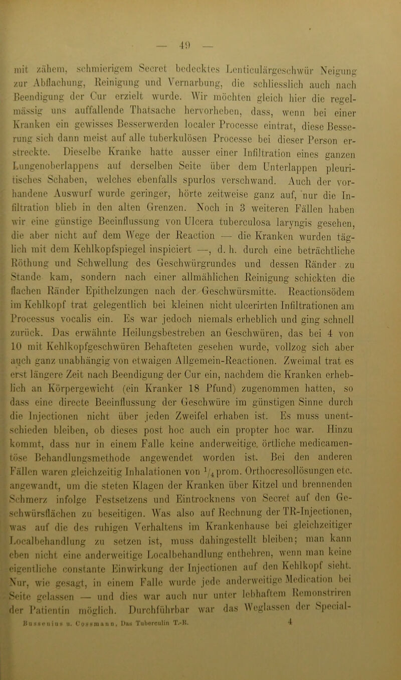 -1!) mit zähem, sehmierig-eni Sccrct bedecktes Lenticiilärgeschwür Neigung zur Abllacluing-, Keinigung und Vernarbung, die scldiesslich aucli nach Beendigung der Cur erzielt wurde. Wir möcliten gleich hier die regel- mässig uns auffallende Thatsache hervorheben, dass, wenn bei einer Kranken ein gewisses Besserwerden localei- Processe eintrat, diese Besse- rung sich dann meist auf alle tuberkulösen Processe bei dieser Person er- streckte. Dieselbe Kranke hatte ausser einer Infiltration eines ganzen Lungenoberlappens auf derselben Seite über dem Unterlappen pleuri- tisches Schaben, welches ebenfalls spurlos verschwand. Auch der vor- handene Auswurf wurde geringer, hörte zeitweise ganz auf, nur die Tn- liltration blieb in den alten Grenzen. Noch in 3 weiteren P'ällen haben wir eine günstige Beeinflussung von Ulcera tuberculosa laryngis gesehen, die aber nicht auf dem AVege der Reaction — die Kranken wurden täs:- lieh mit dem Kehlkopfspiegel inspiciert —, d. h. durch eine beträchtliche Röthung und Schwellung des Geschwürgrundes und dessen Ränder. zu Stande kam, sondern nach einer allmählichen Reinigung schickten die flachen Ränder Epithelzungen nach der Geschwürsmitte. Reactionsödem im Kehlkopf trat gelegentlich bei kleinen nicht ulcerirten Infiltrationen am Processus vocalis ein. Es war jedoch niemals erheblich und ging schnell zurück. Das erwähnte Heilungsbestreben an Geschwüren, das bei 4 von 10 mit Kehlkopfgeschwüren Behafteten gesehen wurde, vollzog sich aber auch ganz unabhängig von etwaigen Allgemein-Reactionen. Zweimal trat es erst längere Zeit nach Beendigung der Cur ein, nachdem die Kranken erheb- lich an Körpergewicht (ein Kranker 18 Pfund) zugenommen hatten, so dass eine directe Beeinflussung der Geschwüre im günstigen Sinne durch die Jnjectionen nicht über jeden Zweifel erhaben ist. Es muss unent- schieden bleiben, ob dieses post hoc auch ein propter hoc war. Hinzu kommt, dass nur in einem Falle keine anderweitige, örtliche medicamen- töse Behandlungsmethode angewendet worden ist. Bei den anderen Fällen waren gleichzeitig Inhalationen von i/4prom. Orthocresollösungen etc. angewandt, um die steten Klagen der Kranken über Kitzel und brennenden Schmerz infolge Festsetzens und Eintrocknens von Secret auf den Ge- schwürsflächen zu beseitigen. Was also auf Rechnung der TR-lnjectionen, was auf die des ruhigen Verhaltens im Krankenhause bei gleichzeitiger l.ocalbehandlung zu setzen ist, muss dahingestellt bleiben; man kann eben nicht eine anderweitige Localbehandlung enthehren, wenn man keine eigentliche constantc Einwirkung der Injectionen auf den Kehlkopf sieht. Nur, wie gesagt, in einem Falle wurde jede anderweitige Aledication hei Seite gelassen — uiul dies war auch nur unter lehhalfem Kemonstiiien der Patientin möglich. Durchführbar war das Veglassen dei S|)ecial-