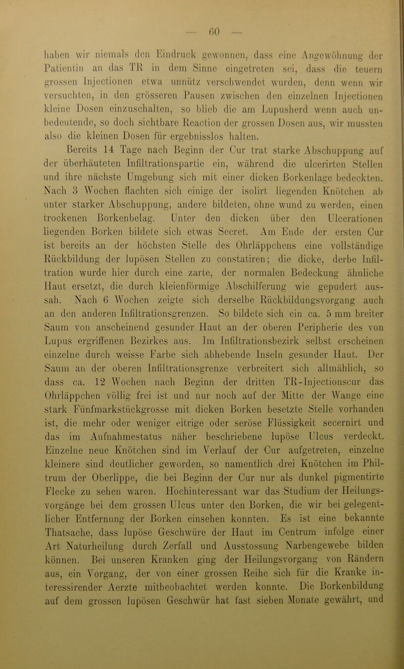 r.o luibcn wir iiicimils den b^indriick gewonnen, dass eine Angewöhnung der Patientin an das TJv in dem Sinne eingeti'eten sei, dass die teuern grossen Jiijectionen etwa unnütz verschwendet wurden, denn wenn wir versuchten, in den grösseren Pausen zwiscJien den einzelnen Jiijectionen Ivleinc Dosen cinziischalten, so hlieb die am Impusherd wenn auch un- bedeutende, so doch sichtbare Keaction der grossen J3osen aus, wir mussten also die kleinen Dosen für ergebnisslos halten. Bereits 14 Tage nach Beginn der Cur trat starke Abschuppung auf der überhäuteten Infdtrationspartie ein, während die ulcerirten Stellen und ihre nächste Umgebung sich mit einer dicken Borkenlage bedeckten. Nach 3 Wochen flachten sich einige der isolirt liegenden Knötchen ab unter starker Abschuppung, andere bildeten, ohne wund zu werden, einen trockenen Borkenbelag. Unter den dicken über den Ulcerationen liegenden Borken bildete sich etwas Secret. Am Ende der ersten Cur ist bereits an der höchsten Stelle des Ohrläppchens eine vollständige Rückbildung der lupösen Stellen zu constatiren; die dicke, derbe Infil- ! tration wurde hier durch eine zarte, der normalen Bedeckung ähnliche Haut ersetzt, die durch kleienförmige Abschilferung wie gepudert aus- sah. Nach 6 Wochen zeigte sich derselbe Rückbildungsvoi’gang auch an den anderen Infdtrationsgrenzen. So bildete sich ein ca. 5 mm breiter Saum von anscheinend gesunder Haut an der oberen Peripherie des von Lupus ergriffenen Bezirkes aus. Im Infiltrationsbezirk selbst erscheinen einzelne durch weisse Farbe sich abhebende Inseln gesunder Haut. Der Saum an der oberen Infiltrationsgrenze verbreitert sich allmählich, so dass ca. 12 Wochen nach Beginn der dritten TR-Injectionscur das Ohrläppchen völlig frei ist und nur noch auf der Mitte der Wange eine stark Fünfmarkstückgrosse mit dicken Borken besetzte Stelle vorhanden ist, die mehr oder weniger eitrige oder seröse Flüssigkeit secernirt und das im Aufnahmestatus näher beschriebene lupöse Ulcus verdeckt. Einzelne neue Knötchen sind im Verlauf der Cur aufgetreten, einzelne kleinere sind deutlicher geworden, so namentlich drei Knötchen im Phil- trum der Oberlippe, die bei Beginn der Cur nur als dunkel pigmentirte -j Flecke zu sehen waren. Hochinteressant war das Studium der Heilungs- j Vorgänge bei dem grossen Ulcus unter den Borken, die wir bei gelegent- \ lieber Entfernung der Borken einsehen konnten. Es ist eine bekannte | Thatsache, dass lupöse Geschwüre der Haut im Centrum infolge einer I Art Naturheilung durch Zerfall und Ausstossung Narbengewebe bilden i können. Bei unseren Kranken ging der Heilungsvorgang von Rändern I aus, ein Vorgang, der von einer grossen Reihe sich für die Kranke in- 1 teressirender Aerzte mitbeobachtet werden konnte. Die Borkenbildung | auf dem grossen lupösen Geschwür hat fast sieben Monate gewährt, und i