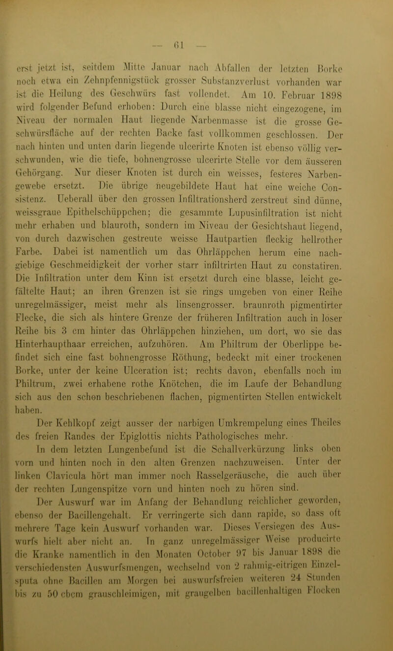 ()1 erst jetzt ist, seitdem .Alitte Januar nacli Abfallen der letzten Borke noch etwa ein Zelinpfennig-stiick grosser Substanzverliist vorlianden war ist die Heilung des Geschwürs fast vollendet. Am 10. Februar 1898 wird folgender Befund erhoben: Durcli eine blasse idclit eingezogene, im Niveau der normalen Haut liegende Narbenmasse ist die grosse Ge- schwürslläche auf der rechten Backe fast vollkommen geschlossen. Der nach hinten und unten darin liegende ulcerirte Knoten ist ebenso völlig ver- schwunden, wie die tiefe, bohnengrosse ulcerirte Stelle vor dem äusseren Gehörgang. Nur dieser Knoten ist durch ein weisses, festeres Narben- gewebe ersetzt. Die übrige neugebildete Haut hat eine weiche Con- sistenz. Ueberall über den grossen Infiltrationsherd zerstreut sind dünne, weissgraue Epithelschüppchen; die gesaramte Lupusinfiltration ist nicht mehr erhaben und blauroth, sondern im Niveau der Gesichtshaut liegend, von durch dazwischen gestreute weisse Hautpartien fleckig hellrother Farbe. Dabei ist namentlich inn das Ohrläppchen herum eine nach- giebige Geschmeidigkeit der vorher starr infiltrirten Haut zu constatiren. Die Infiltration unter dem Kinn ist ersetzt durch eine blasse, leicht ge- fältelte Haut; an ihren Grenzen ist sie rings umgeben von einer Reihe unregelmässiger, meist mehr als linsengrosser, braunroth pigmentirter Flecke, die sich als hintere Grenze der früheren Infiltration auch in loser Reihe bis 3 cm hinter das Ohrläppchen hinziehen, um dort, wo sie das Hinterhaupthaar erreichen, aufzuhören. Am Philtrum der Oberlippe be- findet sich eine fast bohnengrosse Röthung, bedeckt mit einer trockenen Borke, unter der keine Ulceration ist; rechts davon, ebenfalls noch im Philtrum, zwei erhabene rothe Knötchen, die im Laufe der Behandlung sich aus den schon beschriebenen flachen, pigmentirten Stellen entwickelt haben. Der Kehlkopf zeigt ausser der narbigen Umkrempelung eines Theiles des freien Randes der Epiglottis nichts Pathologisches mehr. ln dem letzten Lungenbefund ist die Schall Verkürzung links oben vorn und hinten noch in den alten Grenzen nachzuweisen. Lfnter der linken Clavicula hört man immer noch Rasselgeräusche, die auch über der rechten Lungenspitze vorn und hinten noch zu hören sind. Der Auswurf war im Anfang der Behandlung reichlicher geworden, ebenso der Bacillengehalt. Er verringerte sich dann rapide, so dass oft mehrere Tage kein Auswurf vorhanden war. Dieses Versiegen des Aus- wurfs hielt aber nicht an. ln ganz unregelmässiger V eise producirte die Kranke namentlich in den Monaten October 97 bis danuar 1898 die verschiedensten Auswurfsmengen, wechselnd von 2 rahmig-eitrigen Einzel- sputa ohne Bacillen am Morgen bei auswurfsfreien weiteren 24 Stunden bis zu 50 ebem grauschleimigen, mit graugelbcn hacillenhaltigen Mocken