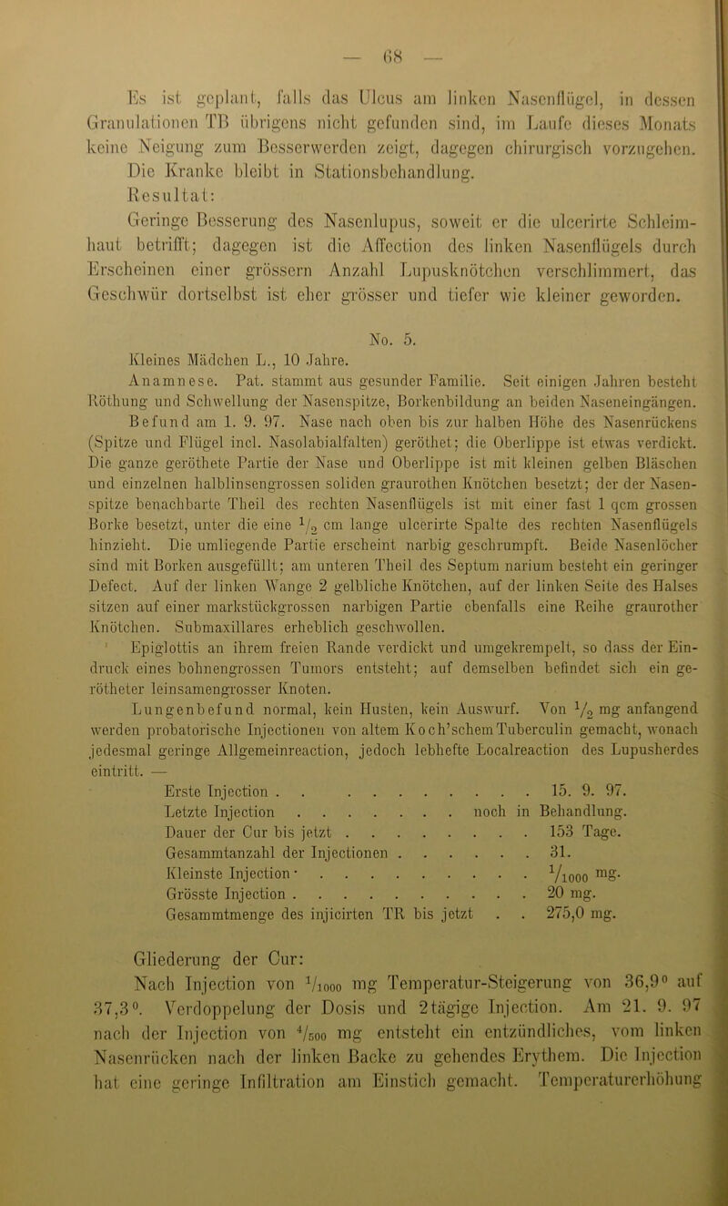 Es ist geplant, falls das Ulcus am linken Nasenflügel, in dessen Granulationen TB übrigens nicht gefunden sind, im Laufe dieses Monats keine Neigung zum Besserwerden zeigt, dagegen chirurgisch vorzugehen. Die Kranke bleibt in Stationsbehandlung. Resultat; Geringe Besserung des Nasenlupus, soweit er die ulcerirte Schleim- haut betrilft; dagegen ist die Affection des linken Nasenflügels durch Erscheinen einer grossem Anzahl Lupusknötchen verschlimmert, das Gesclnvür dortsei bst ist eher gi’össer und tiefer wie kleiner geworden. No. 5. Kleines Mädchen L., 10 Jahre. Anamnese. Pat. stammt aus gesunder Familie. Seit einigen Jahren besteht Röthung und Schwellung der Nasenspitze, Borhenbildung an beiden Naseneingängen. Befund am 1. 9. 97. Nase nach oben bis zur halben Höhe des Nasenrückens (Spitze und Flügel incl. Nasolabialfalten) geröthet; die Oberlippe ist etwas verdickt. Die ganze geröthete Partie der Nase und Oberlippe ist mit kleinen gelben Bläschen und einzelnen halblinsengrossen soliden graurothen Knötchen besetzt; der der Nasen- spitze benachbarte Theil des rechten Nasenflügels ist mit einer fast 1 qcm grossen Borke besetzt, unter die eine ^/o cm lange ulcerirte Spalte des rechten Nasenflügels hinzieht. Die umliegende Partie erscheint narbig geschrumpft. Beide Nasenlöcher sind mit Borken ausgefüllt; am unteren Theil des Septum narium besteht ein geringer Defect. Auf der linken Wange 2 gelbliche Knötchen, auf der linken Seite des Halses sitzen auf einer markstückgrossen narbigen Partie ebenfalls eine Reihe graurother Knötchen. Submaxillares erheblich geschwollen. ' Epiglottis an ihrem freien Rande verdickt und umgekrempelt, so dass der Ein- druck eines bohnengrossen Tumors entsteht; auf demselben befindet sich ein ge- rötheter leinsamengrosser Knoten. Lungenbefund normal, kein Husten, kein Auswurf. Von V2 anfangend werden probatorische Injectionen von altem Koch’schemTuberculin gemacht, wonach jedesmal geringe Allgemeinreaction, jedoch lebhefte Localreaction des Lupusherdes eintritt. — Erste Tnjection . . Letzte Injection Dauer der Cur bis jetzt Gesammtanzahl der Injectionen . Kleinste Injection • Grösste Injection Gesammtmenge des injicirten TR bis jetzt . . . 15. 9. 97. noch in Behandlung. . . . 153 Tage. . . . 31. • • • Viooo mg- 20 mg. Gliederung der Cur: Nach Injection von ^/looo nig Temperatur-Steigerung von 36,9° auf 37,3°. Verdoppelung der Dosi.s und 2tägigc Injection. Am 21. 9. 97 nach der Injection von Vsoo nig entsteht ein entzündliches, vom linken Nasenrücken nach der linken Backe zu gehendes Erythem. Die Injection hat eine geringe Infiltration am Einstich gemacht. Temperaturerhöhung