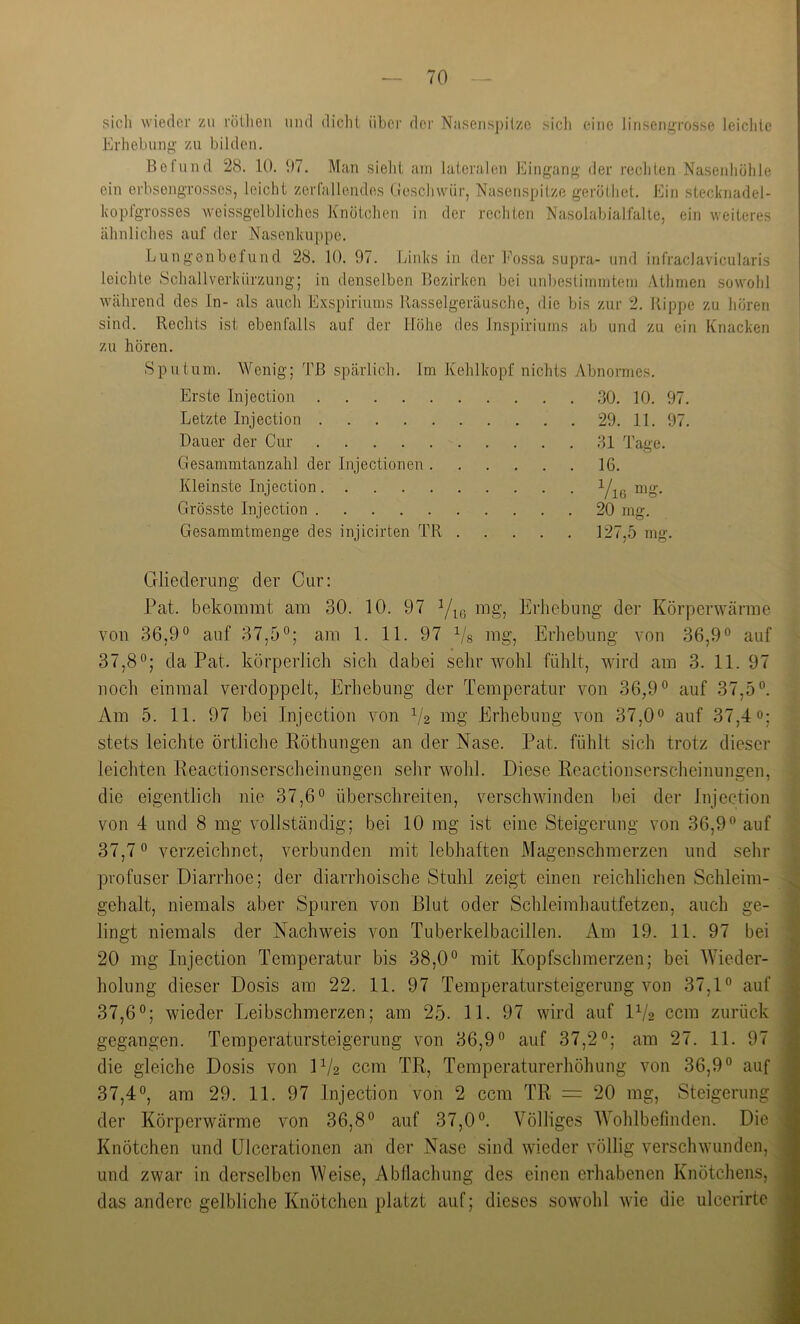 sich \viedcr zu röilieri und dicht über dei' Nusenspilze sicli eine linsengrosse leiclitc Erhebung zu bilden. Bolund 28. 10. !)7. Man sieht um lateralen Eingang der rechten Nasenhühle ein erbsengrosses, leicht zerfallendes tieschwüi', Nasenspitze gerüthet. Ein stecknadel- kopfgrosses weissgelbliches Knötchen in der rechten Nasolabialfalte, ein weiteres ähnliches auf der Nasenkuppe. Lungonbelund 28. 10. 97. Links in der h\)ssa supra- und infraclavicularis leichte .Schallverkürzung; in denselben Bezirken bei unbestimmtem Athmen sowohl während des ln- als auch Exspiriums Rasselgeräusche, die bis zur 2. Rippe zu hören sind. Rechts ist ebenfalls auf der Höhe des Inspiriums ab und zu ein Knacken zu hören. Sputum. Wenig; 'Lß spärlich. Im Kehlkopf nichts Abnormes. Erste Injection 30. 10. 97. Letzte Injection 29. 11. 97. Dauer der Cur 31 Tage. Gesammtanzahl der Injectionen 16. Kleinste Injection Yic nig. Grösste Injection 20 mg. Gesammtmenge des injicirten TR 127,5 mg. Gliederung der Cur: Hat. bekommt am 30. 10. 97 mg, Erhebung der Körperwärme von 36,9° auf 37,5°; am 1. 11. 97 Vs nig, Erhebung von 36,9° auf ^ 37,8°; da Pat. körperlich sich dabei sehr wohl fühlt, wird am 3. 11. 97 ^ noch einmal verdoppelt, Erhebung der Temperatur von 36,9° auf 37,5°. Am 5. 11. 97 bei Injection von V2 mg Erhebung von 37,0° auf 37,4»; stets leichte örtliche Röthungen an der Nase. Pat. fühlt sich trotz dieser leichten Reactionserscheinungen sehr wohl. Diese Reactionserscheinungen, die eigentlich nie 37,6° überschreiten, verschwinden bei der Injection von 4 und 8 mg vollständig; bei 10 mg ist eine Steigerung von 36,9° auf 37,7° verzeichnet, verbunden mit lebhaften Magenschmerzen und sehr profuser Diarrhoe; der diarrhoische Stuhl zeigt einen reichlichen Schleim- gehalt, niemals aber .Spuren von Blut oder Schleimhautfetzen, auch ge- lingt niemals der Nachweis von Tuberkelbacillen. Am 19. 11. 97 bei 20 mg Injection Temperatur bis 38,0° mit Kopfschmerzen; bei AYieder- holung dieser Dosis am 22. 11. 97 Temperatursteigerung von 37,1° auf 37,6°; wieder Leibschmerzen; am 25- 11. 97 wird auf IV2 ccm zurück gegangen. Temperatursteigerung von 36,9° auf 37,2°; am 27. 11. 97 die gleiche Dosis von IV2 ccm TR, Temperaturerhöhung von 36,9° auf 37,4°, am 29. 11. 97 Injection von 2 ccm TR = 20 mg, Steigerung der Körperwärme von 36,8° auf 37,0°. Völliges AA^ohlbefinden. Die Knötchen und ülcerationen an der Nase sind wieder völlig verschwunden, und zwar in derselben Weise, Abllachung des einen erhabenen Knötchens, das andere gelbliche Knötchen platzt auf; dieses sowohl wie die ulccrirtc